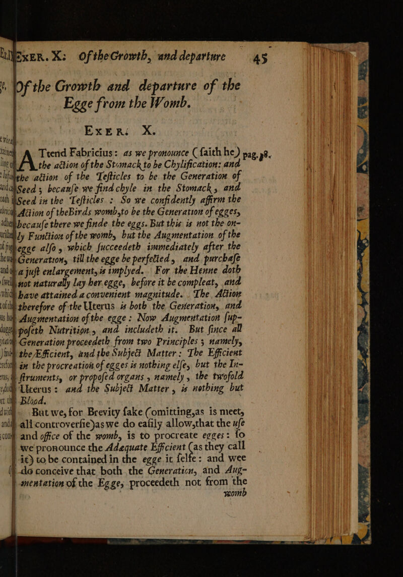 LIVEXER. X: OftheGrowth, and departure If, of the Growth and departure of the Egge fromthe Womb. — ExER: X. wen tuned Lng 9 the action of the Stomack to be Chylification: and ‘hiithehe ation of the Tefticles to be the Generation of idiSeed ; becanfe we find chyle in the Stomack, and ith Seed inthe Tefticles : So we confidently affirm the iit. Aetion of theBirds wowb,to be the Generation of eggesy id becaufe there we finde the eggs. But this is not the on- will Jy Function of the womb, but the Augmentation of the Nivegee alfo, which fucceedeth immediately after the heii Generatzon, till the egge be perfetied, and purcbafe in dha juft enlargement, is implyed.. For the Henne doth (nell wot naturally lay ber.egge, before it be compleat, and hid have attained a convenient magnitude. . The, Action tli therefore of the Uterus is both the Generation, and is hilt Augmentation of the egge: Now Augmentation [up- iugeeh pofeth Nutrition. and includeth it. But fince all Mahl Generation proceedeth from two Principles 5 namely, )inth the AAicient, and the Subject Matter: The Efficient ol an the procreation of egges is nothing elfey but the In- iii, &amp; flruments, or propofed organs , namely , the twofold ol Licerus: aad the Subjet Matter , is nothing but tt q Blood. dit] But we, for Brevity fake Comitting,as is meet, andi all controverfie)as we do eafily allow,that the ufe coll and office of the womb, is to procreate egges: fo we pronounce the Adequate Efficient (as they call it) to be contained in the egge it felfe: and wee (}-do conceive that both the Generaticn, and Aug- mentation of the Egge,; proceedeth not from 2° tf HN mom