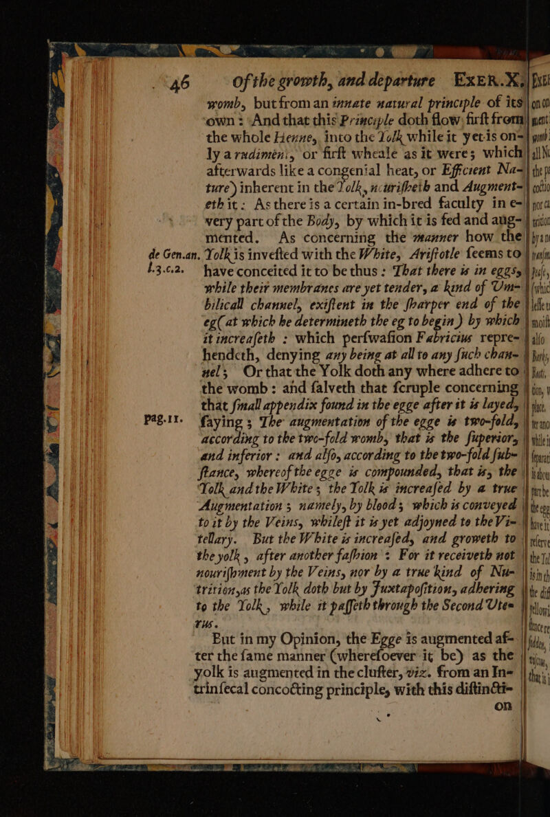 ia womb, butfroman innate natural principle of its) ono! ‘own : ‘And that this Principle doth flow: firft from) pat ‘the whole Hexzze,, into the Yolk while it yet-is on=} wiih: ly arudimeni, or firft wheale as it were; which’) qj|\ afterwards like a congenial heat, or Efficient Na) they ture) inherent in the Yolk, ncurifbeth and Augment=) hi ethit: Asthereis a certain in-bred faculty in e=} pra very part of the Body, by which it is fed and aug= } git mented. As concerning the manner how the} yin de Gen.an, Yolk is invefted with the White, Ariftotle feems to } pul 13.0.2. have conceited it to be thus : That there is in egasy | juli, while their membranes are yet tender, a kind of Um= \ hic bilicall channel, exiftent in the foarper end of the } ler eg(at which he determineth the eg to begin ) by which ) noit it increafeth : which perfwafion Fabricius repre= } iio hendcth, denying any being at all to any fuch chan= § buh, wel; Or that the Yolk doth any where adhere to 4 ji, the womb: and falveth that fcruple concerning } jy, that fmall appendix found in the egge after it is layed, | ne Pag.It. faying 3 The augmentation of the egge is two-fold, \\ win according to the two-fold womb, that is the fuperaors | yh and inferior : and alfo, according to the two-fold fub= \) (oa: flance, whereof the egge is compounded, that is, the \\ hn Yolk andthe White; the Yolk is increafed by a true hae the | Augmentation ; namely, by blood ; which is conveyed | to it by the Veins, whileft it is yet adjoyned to the Vi- | hiveis telary. But the White is increafed, and groweth to 4 refer the yolk , after another fafhion': For it receiveth not || jy nourifpment by the Veins, nor by a true kind of Nu= isin trition,as the Yolk doth but by Fuxtapofition, adhering Nhe dif to the Yolk, while it paffeth through the Second Utes ! tl rus. Hear But in my Opinion, the Egge is augmented af- | ila ter the fame manner (wherefoever it be) as the | ty, yolk is augmented in the clufter, viz. from an In= ||}. trinfecal concoéting principle, with this diftinai- | ~~ | ¥ } | | | on | \ a |