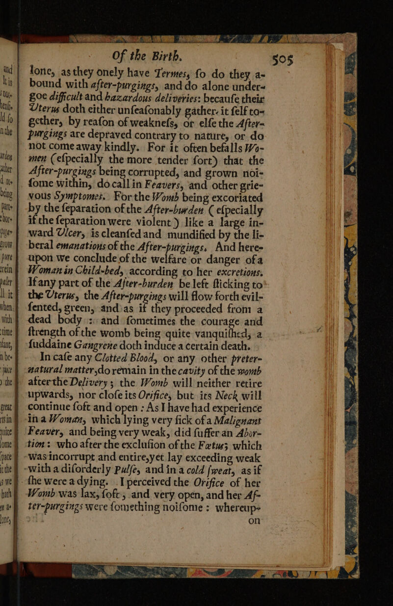 ea N/A A Of the Birth, lone, as they onely have Termes, fo do they a- bound with after-purgings, and do alone under« 80¢ dificult and hazardous deliveries: becaufe their Uterus doth either unfeafonably gather: it felf to= ecther, by reafon of weaknefs, or elfe the After- purgings are depraved contrary to nature, or do not come away kindly. For it often befalls Wo- After-purgings being corrupted, and grown noi- ftrength of che womb being quite vanquifhed, a In cafe any Clotted Blood, or any other preter- continue foft and open : As I have had experience ina Woman, which lying very fick ofa Malignant tion: who after the exclufion of the Fetus; which ‘was incorrupt and entire,yet lay exceeding weak Womb was lax, foft, and very open, and her Af- ter-purgings were fomething noifome : whereup- i | on