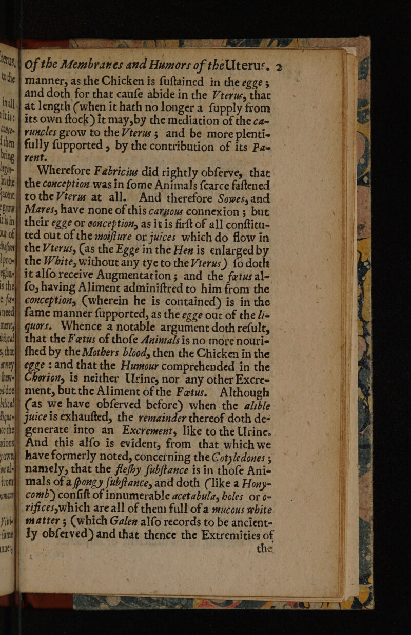 ‘manner, as the Chicken is fuftained in the egge 5 and doth for that caufe abide in the Vterm, that iit at length (when it hath no longer a fupply from ths | its own ftock) it may,by the mediation of the ca- ite | runcles grow to the Vterus ; and be more plenti- then } fully fupported , by the contribution of its Pz bing | vent. iti | Wherefore Fabrici did right] obferve,. that tf gatly lithe | the coxception was in fome Animals {carce faftened jacene | tothe Vterus at all. And therefore Sowes,and ‘gov Mares, have none of this cargous connexion 3 but tisin)) their egge or conceptions as it is firft of all conftitu- i off} ted out of the moifture or juices which do flow in inion), the Vterus, (as the Egge in the Hen is enlarged by ol, the White, without any tye to the V7 terus ) fodoth play) it alfo receive Augmentation; and the fetus al- sthy) fo, having Aliment adminiftied to him from the t fel) conception Cwherein he is contained) is in the uetd)) fame manner fupported, as the egge out of the liv ents) quors. Whence a notable argument doth refult, Hill) that the Fetus of thofe Animals is no more nourie stat) fhed by the Mothers blood, then the Chicken in the aeys egge : and that the Humour comprehended in the lien+}) Choriow, is neither Urine, nor any other Excre- dol) ment, but the Aliment of the Fetus. Although ileal) (as we have obferved before) when the alble liu) juice is exhaufted, the remainder thereof doth de- tthe) generate into an Excrement, like to the Urine. tions)) And this alfo is evident, from that which we ron), have formerly noted, concerning the Cotyledones ; mal, namely, that the flefhy fubftance isin thofe Ani- hom), mals of a fongy fubftance, and doth (like a Hony- none comb’) confift of innumerable acetabulz, holes or o- _ rificesywhich are all of them full of a mucous white matter ; (which Galen alfo records to be ancient- ly obferved) and that thence the Extremities ef the Tite fame nes