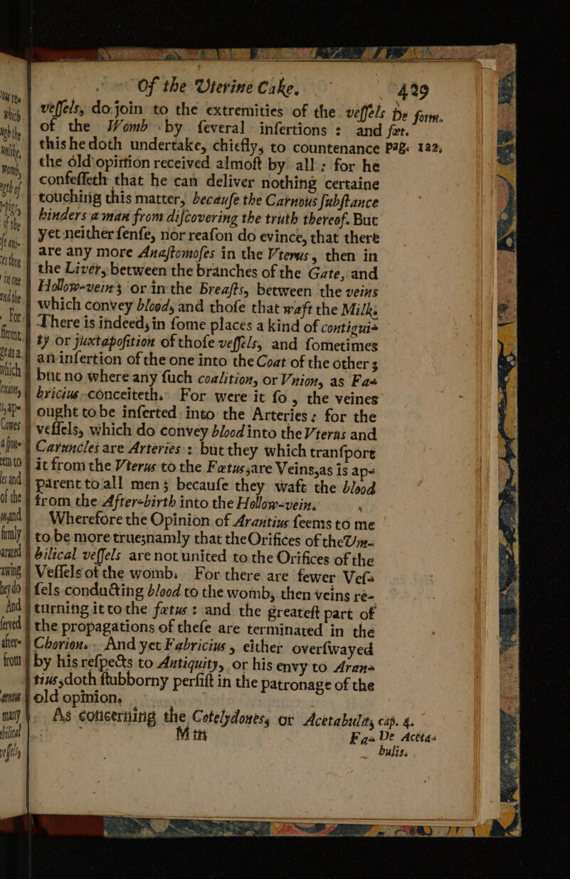 ae) \. ae 1 ARO, © 3 Of the Uterine Cake. Tee Bich. Wh th oi the Old ‘opirtion received almoft by. all : for he he confeffeth that he can deliver nothing certaine *,,. | touching chis matter, becaufe the Carnous fubftance A hinders aman from difcovering the truth thereof. But he yet neither fenfe, nor reafon do evince, that there jp, | abe any more Anaftomofes in the Vterus, then in ta the Liver, between the branches of the Gate, and Mit) Follow-vein's or in the Breafts, between the veins tie} which convey blood, and thofe that waft the Milks 0} There is indeed; in fome places a kind of contiguis ag ty or juuxtapofition of thofe vefféls, and fometimes #2.) an infertion of the one into the Coat of the other 3 ich ) buc no where any fuch coalition, or Vunion, as Fa ‘tly | byicine-conceiteth. For were it fo, the veines vb | ought tobe inferted into the Arteries: for the Cints I veffels, which do convey blood into the Vteras and iit} Carwncles are Arteries : but they which tranfpore ‘tO } it from the Vterys to the Fatussare Veins,as is aps wid} parent to/all mens becaufe they waft the blood (tht | rom the 4 fter-birth into the Hollow-vein, wil} Wherefore the Opinion of Arantius feems to me ily } to be more true;namly chat theOrifices of theT/y- anit | bilical veffels are not united to the Orifices of the anit | Veffelsot the womb: For there are fewer Vefa igdd § Lels condu@ing blood to the womb, then-veing ré- ind | turning ittothe fetus: and the greateft part of fatd } the propagations of thefe are terminated in the thes | Chorion. . And yet Fabricius , either over{wayed fom | by his refpects to Antiquity, or his envy to Arana tis doth ftubborny perfift in the patronage of the os old opinion, | . my}. As concerning ste Cotelydouess or Acetabuliy cip. 4.