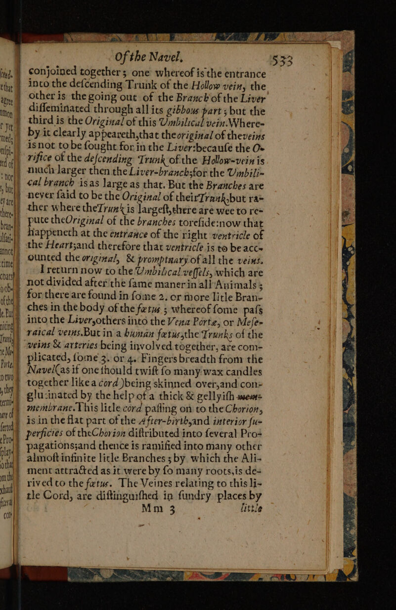 SMES I Oe a a Se EE ee OtwO plays nt con conjoined together; one whereof isthe entrance into the defcending Trunk of the Hollow vein, the other is the going out of the Branch'of the Liver diffeminated through all ics gibbous part ; but the third is the Origizad of this Umbilicul vein. Where- by it clearly appeareth,that theoriginal of theveins rifice of the defcending Trunk of the Holow=vein is ¢al branch isas large as that. But the Branches are ther where theTrun is largeftyehere are wee to re= pute theOriginal of the branches torefide:now that diappeneth at the entrance of the right ventricle of the Heartsand therefore that ventricle is to be acc ounted the original, &amp; promptaary of all the veint. T return now to the Umbilical veffels, which are not divided after the fame manerin allAnimals 3 for there are found in fome 2. or thore litle Bran- ches in the body of the fetus ; whereof fome pafs into the Liveryothers into the Vena Porte, or Mefe- raical vems.Bucin a human fetussthe Trunks of the plicated, {ome 3. or 4. Fingers breadth from the Navel(as if one thould twit fo many wax candles together likea cord )being skinned over,and con glu-inated by the help ota thick &amp; gellyith smsem= membrane. Vhis litle cord pafling on to the Chorion, is in the flat part of the-4fter-birth,and interior fu- almoft infinite licle Branches 3 by which the Ali- ment attracted as it were by fo many roots,is de= rived to the fetus. The Veines relating to this li- tle Cord, are diftinguifhed in fundry places by