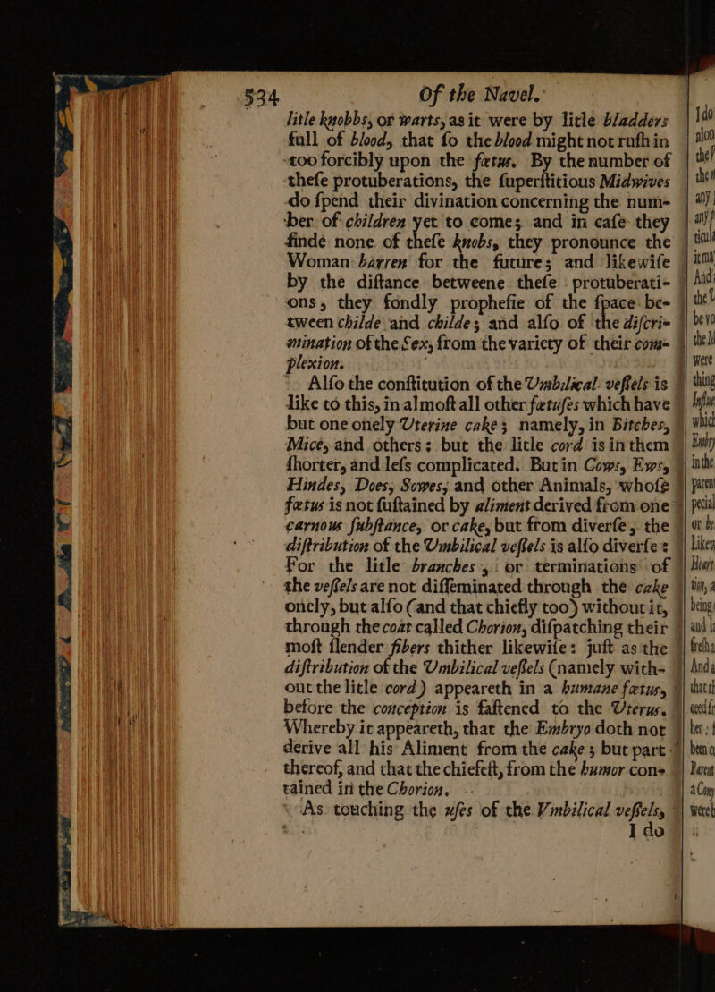 litle knobbs, or warts, as it were by litle bladders too forcibly upon the fetus, By the number of thefe protuberations, the fuperititious Midwives do {pend their divination concerning the num- plexion. 2 like to this, in almoft all other fetufes which have but one onely Uterine cake; namely, in Bitches, fhorter, and lefs complicated. But in Cows, Ews, Hindes, Does, Sowes; and other Animals, ‘whofe For the litle branches, or terminations of onely, but alfo (and that chiefly too) without it, moft flender fibers thither likewife: juft as the diftribution of the Umbilical vefels (namely with- before the conception is faftened to the Uterus. Whereby it appeareth, that the Embryo doth not derive all his Aliment from the cake 5 but part thereof, and that the chiefeft, from the humor cons tained in the Chorion. -- : As. touching the wfes of the Vinbilical vefielsy that ef ceed ff her: { Pareyt a Con } were