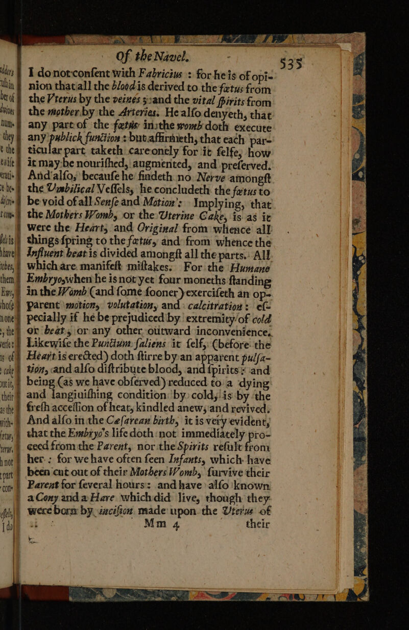 7 Be Bee easy Sh Rac ean 2-4 ae « NS eee — of the Na web, is | I donorconfent with Fabricius : for heis of opi- thin} nion thatiall the d/oed:is derived to the fetus from hoof} the Vrerus by the veimes s:and the vital Pirits from hits the mother by the Arteries. Healfo denyeth, that lt § any part of the fetss: insthe womb doth execute they |. any publick funétion : but.afhirineth, that each pare tthes ticular part taketh careonely for ‘it felfe, how tile} at may:be nourifhed, augmerited, and preferved. tai} And’alfo, becanfe he findeth no. Nerve amongtt the the Umbilical Veltelsy heconcludeth: the fetus to dis) be void ofall Sexfe and Motion’: Implying, that 'vit«} the Mothers Womb, or the Uterine Cake, is as it } were the Heart, and Origiaal from whence all Mis) thingsfpring to the fatus, and from whence the iave|) Influent beat is divided amongft all the parts.: All. ihe, Which are. manifelt miftakes; For the Humane then) Embryoswhen he isnot yet four moneths ftanding Bm) in the Womb Cand fome fooner)exercifeth an Op-. hog} Parent \motion, volutetiony and: calcitration: ef- med pecially it he be prejudiced’by extremity/of cold tel) Or beat, or any other otitward inconvenience. wifes) Likewife the Puntium. faliens ic felf, (before: the » of) Heartis erected) doth ftirre byan anrarent pulfa- wie} ton, and alfo diftribute blood, ‘and dpirits and tit, | being (as we have obferved) reduced toa dying thir and langiuifhing condition: by) coldyiis by ‘the ste) freth acceilion of heat, kindled anew; and revived. ithe And alfo. inthe Cefarean birth, itisvery evident, ity that the Evsbryo’s life doth not immediately pro- try, 4 ceed from the Parent, northe Spirits refule from int) her-: for we have often feen Infants, which: have out | been ‘cut out of their Mothers Womb, farvive their om | Parent for feveral hours’: and have alfo known | aCony and a Hare whichdid live, though they: fis] Were borm by. izcifion made upon. the Uterus of | a Mm 4 their