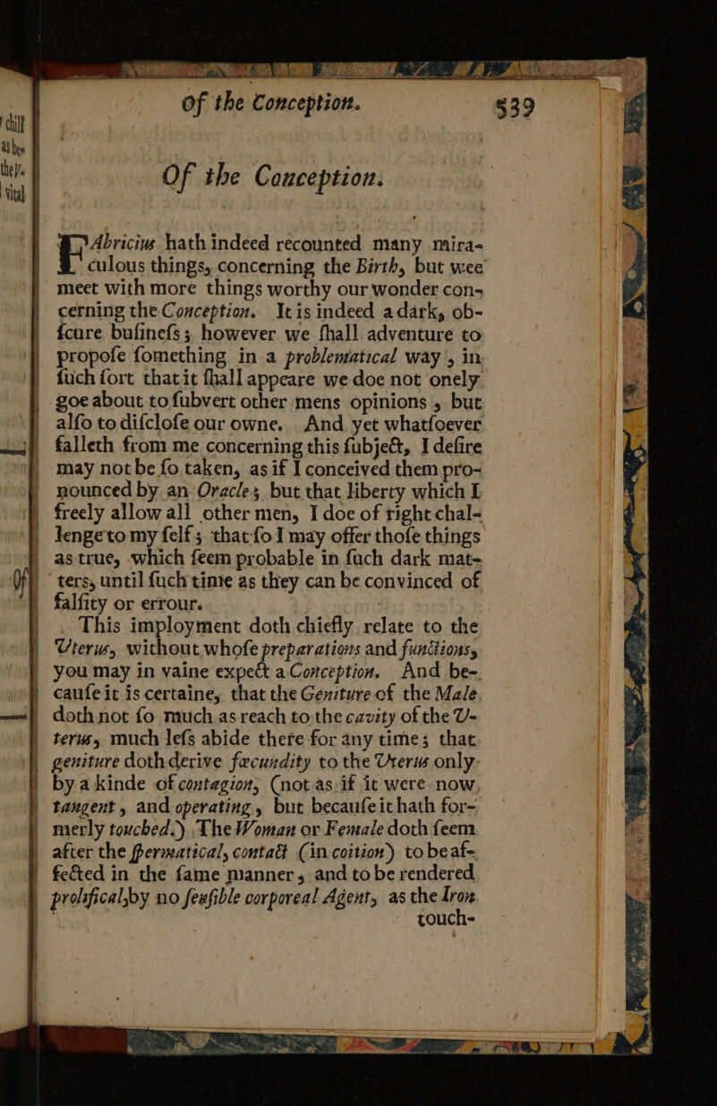 se Ta oe Of the Conception. tilt F a8 bes they Of the Conception. ‘ital @Abvicivs hath indeed recounted many mira- | culous things, concerning the Birth, but wee meet with more things worthy our wonder con; cerning the Conception. Itis indeed adark, ob- |. fcure bufinefs ;. however. we fhall. adventure to }} propofe fomething in a problematical way’, in | fuchfort thatit fhall appeare we doe not onely goe about tofubvert other mens opinions , but alfo to difclofe our owne. And. yet whatfoever J), falleth from me concerning this fubje&amp;, I defire |} may notbe fo taken, as if I conceived them pro- )) nounced by an Oracles but that liberty which I } freely allowall other men, I doe of right chal- | Iengeto my felf; that-foI may offer thofe things _ astrue, which feem probable in fuch dark mat- f | ters, until fuch time as they can be convinced of falfity or errour. : _ This imployment doth chiefly relate to the Uterus, without whofe preparations and functions, you may in vaine expect a Conception. And be- canfe it is certaine, that the Gexzture of the Male —~«} doth not fo much as reach tothe cavity of the U- terusy much Jefs abide there for any time; that geniture doth derive fecundity to the Uterus only, | bya kinde of contagion, (not.as:if it were now | tangent, and operating, but becaufeithath for- _ merly touched.) The Woman or Female doth feem | after the fermatical, contad (in coition) to beaf- |. fe&amp;ed in the fame manner, and to be rendered | prolifical,by no fexfible corporeal Agent, as the un a ao