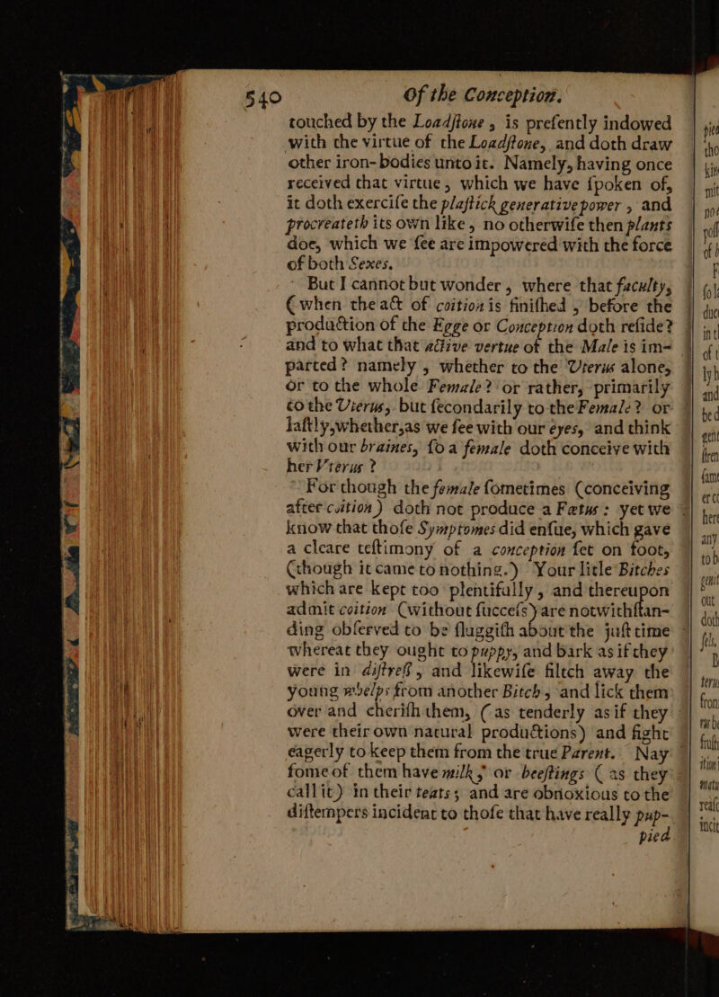 touched by the Loadjtoxe , is prefently indowed with che virtue of the Load/fone, and doth draw other iron- bodies unto it. Namely, having once received chat virtue, which we have {poken of, it doth exercife the plaftick generative power , and procreateth its own like, no otherwife then plants doe, which we {ee are impowered with the force of both Sexes. But I cannot but wonder , where that faculty, € when theact of coitionis finifhed , before the production of the Egge or Conception doth refide? parted? namely , whether to the Uterm alone, or to the whole Female? or rather, primarily tothe Vierws, but fecondarily to the Female? or faftly,whether,as we fee with our eyes, and think with our braines, {oa female doth conceive with herVrerus ? : For though the female fometimes (conceiving after ction.) doth not produce a Fetus: yet we know that thofe Symptomes did enfue, which gave a cleare teftimony of a conception fet on foot, Cchough it came to nothing.) Your litle Bitches which are kept too plentifally , and ytd ar admit coition Cwithout fuccets are notwithftan- ding oblerved to be fluggifh about the juft time whereat they ought to puppy, and bark as if chey were in diffref, and likewife filtch away the young #e/ps from another Bitch, and lick them over and cherifhthem, (as tenderly asif they were theirown natural productions) and fight fome of them have milk; or beeftings (as they callit) in their teats; and are obnoxious tothe difternpers incident to thofe that have really pup- pied incit