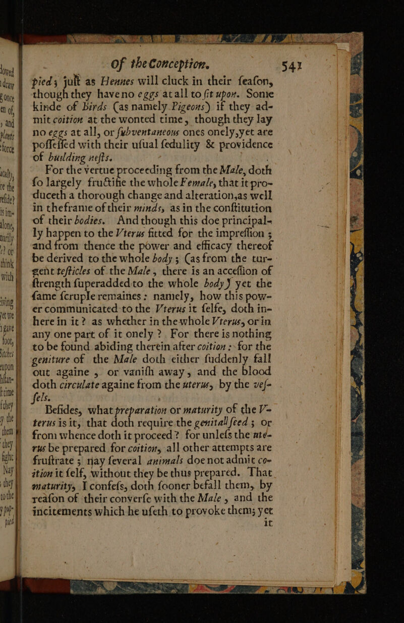 pied; jult as Heanes will cluck in their feafon, though they haveno eggs atall to fit upox. Some kinde of birds. (as namely Pigeons) if they ad- mit coition at the wonted time, though they lay no eggs at all, or fubventaneous ones onely,yet are poffeffed with their ufual fedulicy &amp; providence of building nefts. For the vertue proceeding from the Male, doth fo largely frudtibe the whole Female, that it pro- duceth a thorough change and alteration,as well in theframe of their minds, asin the conftitution of their bodies. And though this doe principal- ly happen to the Vterus fitted for the impreflion ; and from thence the power and efficacy thereof gent tefticles of the Male, there is an acceflion of ftrength fuperaddedto the whole body) yet the fame {crupleremaines : namely, how this pow- er communicated to the Vterus it felfe, doth in- herein it? as whether in the whole Vterus, orin any one part of it onely ?. For there is nothing to be found abiding therein after coztion :- for the geniture of the Male doth either fuddenly fall out againe , or vanifh away, and the blood doth circulate againe from the uterus, by the vef- Befides, what preparation or maturity of the V- terusisit, that doth require the genital feed ; or from whence doth it proceed? for unlefs the at¢- rus be prepared for coition, all other attempts are fruftrate 3 nay feveral animals doe not admit co- ition it {elf, without they be thus prepared. That maturity 1 confefs, doth fooner befall them, by yeafon of ‘their converfe with the Male , and the incitements which he ufeth to provoke them; yet it