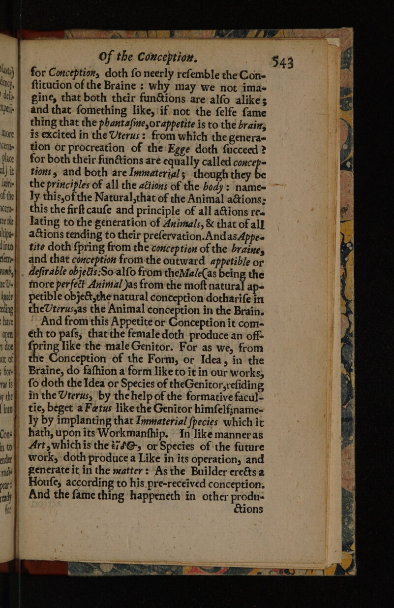 for Conception, doth fo neerly refemble the Gon- fticution of the Braine : why may we not imas gine, that both their fun@ions are alfo alike; and that fomething like,:if not the felfe fame thing that the phantafine or appetite is to the brain; is excited in the Uterus : from which the genera- tion Or procreation of the E ge doth fucceed ? for both their fundtions are equally called concep= tions 5 and both are Immaterial; though they be the principles of all the adtions of the body : name= ly. this,of the Natural ,that of the Animal a@ions: more perfect Animal Jas fromthe moft natural ap- theVterus,as the Animal conception in the Brain. ' And from this Appetite or Conception it com- {pring like the male Genitor. For as we, from the Conception ‘of the Form, or Idea, in the hath, uponits Workmanfhip. In like manneras work, doth produce a Like in its operation, and generate it in the matter: Asthe Builder ere&amp;ts a Houfe, according to his pre-received conception. éctions