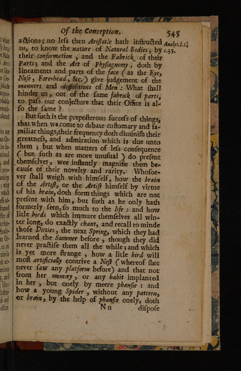 % ja a oy Bh a ez a eS a bs ; | | Of the: Conception. 545 tity | a€kionssino lefs then Ariftotle hath ihftru&amp;ed Analyt.1.23 V Ay | usy to know the wature of Nataral Bodies, by c.35. Male | theis conformation 5 and the Fabrick :of their dt; | Partss and the Art of Phyfiognomy , doth by tli’ | lineaments and. parts of the face (as the Eyes bu | Nofe, Foreshead, &amp;c.’) give judgement of the thich | swanners and vdifpofitions of Men’: What thal! bps | hindeg-us,, out ofthe fame fabrick | of parts, tbible |. to, pats, our conjecture that their Office is ale ita | Lo the fame ? abe bf white |» » Butfuch is the prepofterous fuccefsof things; that when wecome to debate cuftomary and fa- sat | miliar things,their frequen cy doth diminifh their nQe | Sreatnefs, and admiration which is due unto iefie J them 5; but when matters of lefs confequence rimal | € but, fuch as are more unufual ) do. prefent ,and #, themfelves 5 wee inflantly magnifie them be« into | Caufe of their novelty and rarity.: -Whofoe- wily | Ver fhall weigh with himfelf, how the braiz suiy | Of the Arti#, or the Artift himfelf by virtue i of his braix, doth form things which are not Rate praise with him, but fueh as he only hath fund | formerly feen,fo much to the /ife :.and how fir of | litle birds which immure themfelves all win- fine | ter long, do exa@ly chant, and recall to minde inde | thofe Ditties, the next Spring, which they had nv | earned the Summer before , though they did tom | Never practife them all the while; and which dieis | #8. yet more ftrange , how a litle bird. will 4 ace | MOK artificially contrive a Neft ( whereof thee sows | DEVer faw any platform before) and that not , from her memory, or any habit implanted ‘tie; |3n her, bute onely by meere phanfie : and iyi | how 2. young Spider 5 without any pattern, cal | OF brain, by the help of phanfie onelys doth fio | Nn difpofe