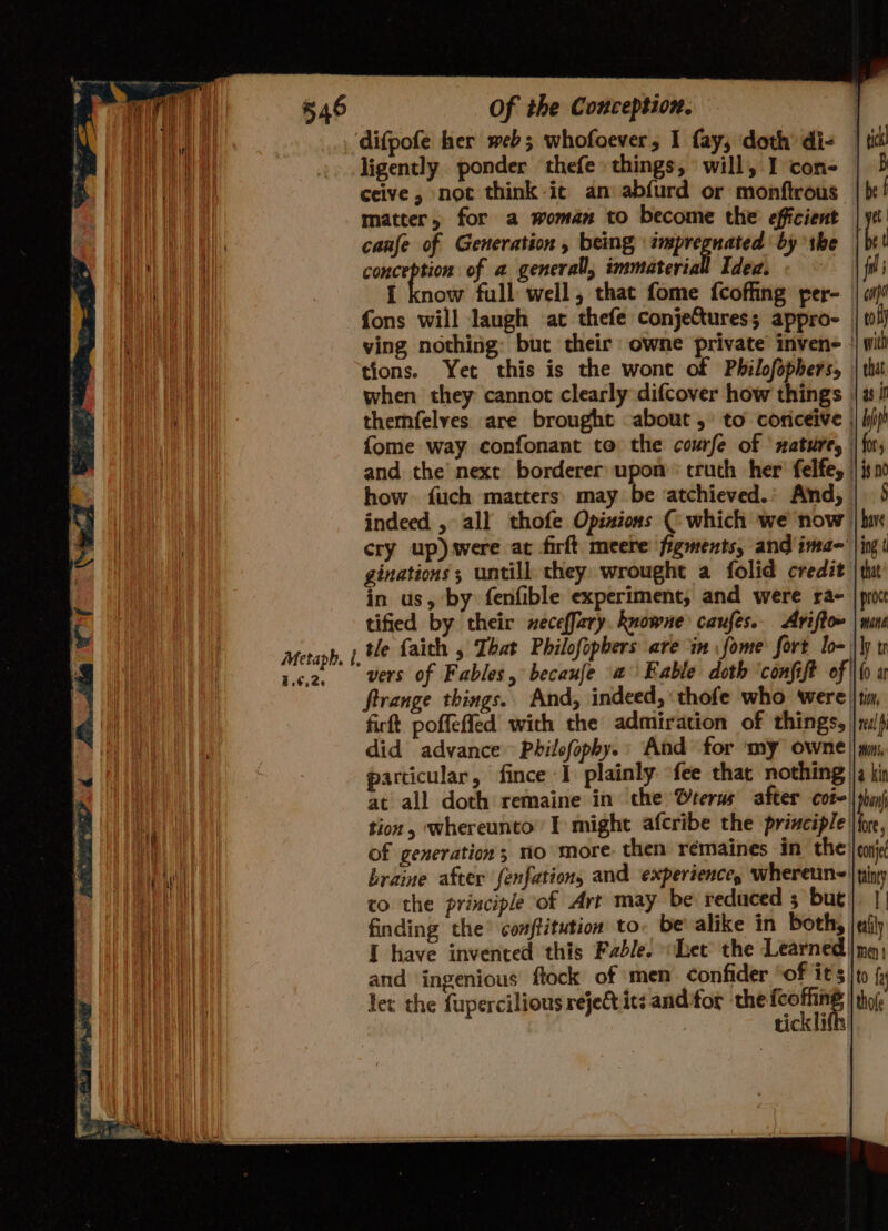 il | difpofe her web; whofoever, I fay, doth di- _ ae ligently ponder thefe things, will, I con- | Va ceive, not think it an abfurd or monftrous: Md matter, for a woman to become the efficient — i canfe of Generation , being impregnated by the en sm wa of a general, immaterial Idec. | a a I know full well, that fome {coffing fer- fons will laugh at thefe conje&amp;ures; appro- | ving nothing: but their owne private invene | tions. Yet this is the wont of Philofophers, - vi when they cannot clearly difcover how things | i, themfelves are brought about, to coricéive . | fome way confonant to the coufe of ‘nature, and the’ next borderer upon’ truth her’ felfe, how. fuch matters may be ‘atchieved.’ And, | indeed , all thofe Opinions ( which we now ee i cry up) were at firft meere figments, and ime- | ginations ; untill they: wrought a folid credit in us, by fenfible experiment, and were ra- tified by their neceffary. knowne caufes... Ariftow Metaph, 1, He faith , That Philofopbers are in fome fort lo- | ca. vers of Fables, becauje a Eable doth ‘confift of ftrange things. And, indeed, «thofe who were jt, firft poffeffed with the admiration of things, | 1p did advance Pbilofopby.: And for ‘my owne || mn, particular, fince I plainly fee that nothing |q ki at all doth remaine in the terns after cot || phan) Ma | tion, whereunto’ I might afcribe the principle |fne, vt of generation; no more. then rémaines in the | corp’ ew | braine after fenfation, and experience, wheretine |iny Mee AE i co the principle of Art may be reduced 3 but], |, LUE At finding the’ conffitution to be alike in both, afi eer I have invented this Fable. het the Learned |mq) | and ingenious flock of men confider ‘of it's ito f Hh let the fupercilious rejeQ its anditor the oe | thofe Hen ticklifls