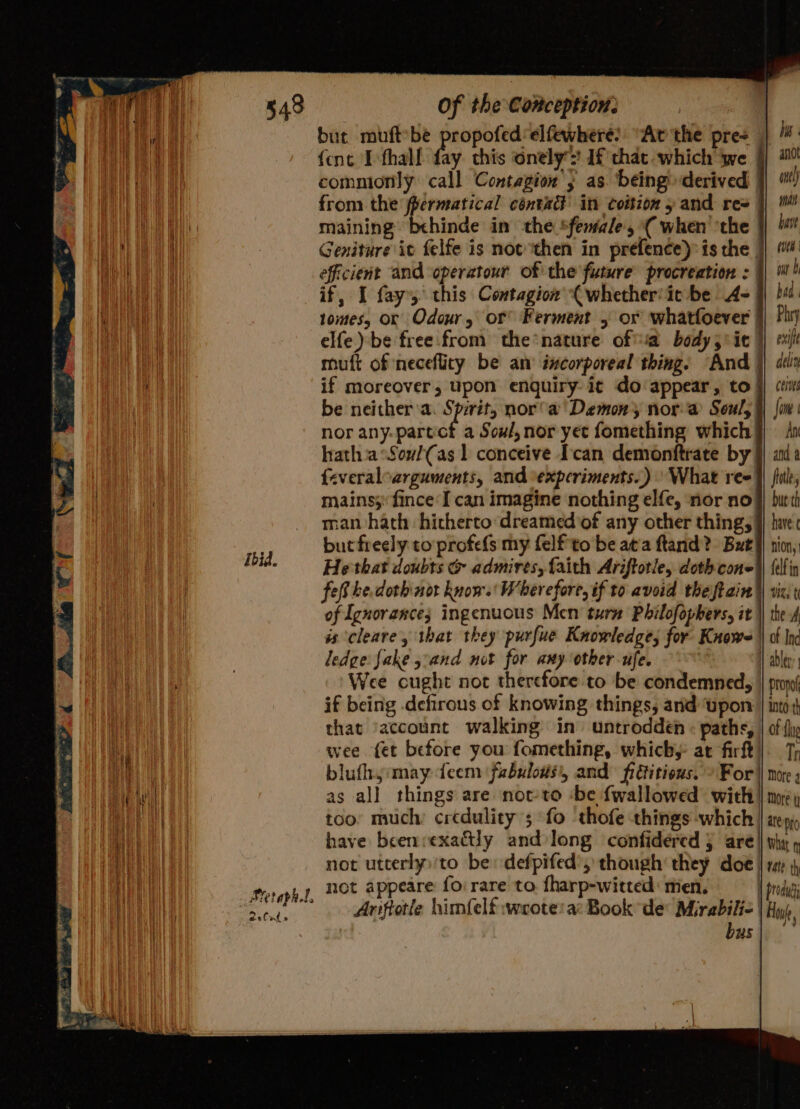 Ibid. 2 % Cad ® Of the Conception: | but muftbe propofedelfewhere? “At the pres | /#: {ent I thal bey this onely If'that which we | 9° comnionly: call Contagion ; as. being derived |) from the fpermatical contact in coition y and re= |) iM maining behinde in the *feniale', ( when''the }) ' Geniture it felfe is not then in prefence) is the J} efficient and operatour of the future procreation : }) b if, I fay this Contagion (whether'it be A= bad. tomes, or Odour, or Ferment 5 or whatfoever | Phry elfe)-be free from the nature ofa body 5° ie) exif della Ceres fone An and fates but'th have: nion, felf in UE t the muft of necefliry be an incorporeal thing. And } if moreover, upon enquiry it do appear, to be neither ‘a. Se nor’ a Demon nora Soul, nor any-partct a Soul, nor yet fomething which hatha °SoulCas 1 conceive I'can demonftrate by feveraloarguments, and \expcriments..) What ree mains; fince I can imagine nothing elfe, nor no man hath hitherto dreamed’of any other thing, but freely to profefs my felf to be ata ftand? But He that doubts &amp; admires, faith Ariftotle, doth cone fe be dothinot know. Wherefore, if to avoid theftain| of Ignorance; ingenucus Mcn turm Philofophers, it | is cleare , that they purfue Knowledge; for Knows || of Ind ledge: fake sand not for any other ufe. H ablery Wee cught not therefore to be condemned, | prow if being defirous of knowing things, and ‘upon | into th that ‘account walking in’ untroddén : paths, | of {ly wee fet before you fomething, whichy at fir). 7; blufhy:may teem fabulous, and fiGitious. » For || more ; as all things are notto -be {wallowed with! more i too’ much credulity’; fo thofe things which | a bo have beenvexadtly and:long confidered } are} thy » not utterly)'to be: defpifed’, though’ they doe | ra \ produt Hu, Ariftotle himfelf wrote: a: Book de Mirabilie | bus