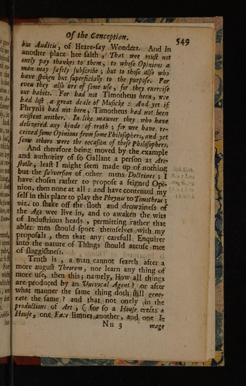 tin Of the Conception, bus Auditis’, of Heare-fay ,Wonders.;.And in another place: hee:faith»y! That . wee muft not onely pay thankes to' thems -to whofe Opinions a man-may fafely fubferibe but to thofe.al(o who have ppoken but fuperficially to the purpofes For ever they allo are’ of fame ufe, for they exercife our habits. For’ had ‘not Timotheus been, xe | bad bop a: great deale of Muficke = And. yer if } Phrynié bad wet been, ‘Timotheus bed not bee it) exiffent neither. In: like. maxner. they who have delivered: any Rinde : of truth ; for wee have ‘en ceived fome Opinions from fome Philofophers, and yet Some. others ‘were the occiafion of thefe Philofophers, And therefore being: moved by: the example | and authority of.fo Gallant a perfon’as 4ris | buevthe fubverfion of other mens Dotirizes's 1 | havecchofen rather to propofe a feigned Opi- | nton, then noneat all: ane have contented my {elf in this place to play the Phrynis to Timoathens ; | vz. to.fhake off the: floth and drowzinels of i) the -Ageiwee live iny and to awaken the: wits | of Indaftrious heads.\, permitting rather that ablery men fhould: fport ‘themfelves.,with my ) propofals ., then that any ( carefull, Enquirer into the nature of Things fhould accufe ‘mee 4) Of fluggifhne(s, Mis | ruth is 5. a /man cannot fearch. after a } More auguft Theorem, nor learn any thing of itt) More’ ufe,- then this;.namely,, How. all things } arerpeoduced by an: Uuivocal Agent? or after | what manner the fame thing doth) ftill gener rate the fame ? and thatinot onely wn the | produttions -of Art:, © for fo a Houfe, ereéts- a wiley) Eoufe y one: Face ‘lintnes another , and; one Ie ue | Nn 3 mage