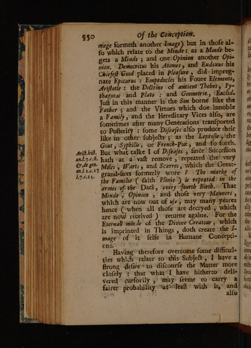 ed f | §5° Of the Conception. it mage formeth another Image). but in thofe al- fo which relate to the Miade;, asa Minde be- t¢ ai gets a Minde ; and one: Opinion another Opi« i at nion, © Democritus his Atomes » and Exdoxus his Wee Chiefeft Good placed’ in Pleafure » did» impreg- b bE “nate Epicurus : Empedocles his Foure Elements, ly Ariftotle : the Dotirine of antient Thebes, Py i a eH thagoras and Plato ; and Geometric, Euclid. | ® | Juft in this manner is: the Son borne like the | #! | Father s:and ‘the Virtues which doeinnoble | ¢ a Family, and the Hereditary Vices alfo,are | 4 {ometimes after many Generations’ tranfported | ‘% to Pofterity : fome Difeafés'alfo produce their the like in other: fubjetts' ;° as: the Leprofiegthe bot Gout 5 Syphilis, or French-Pox; ardofoforth. | &amp; Arif.bift. But whattalke I of Difeafes 5 fince’ Sticceflion shit an.7.c.6. hath at’ aivaft remove , repeated sthe!ivery | vig ee Moles 5 Warts 5 and Scarres ; which the! Great- dat Lact ' grandefires formerly wore The marke of | 1 the Famihe( faith Plinie\) és repeated) in the alte ares of the: Daci, “every fourth Birth. Thac | pel Minde’s Opinion , and thofe very Manners , | late which aré ‘now out of w/e, may many ‘yeares the hence (’when all thofe “are decryed)'; which | ally are now received’) returne againe. For the | othe Eternall inde of the Divne*Creatour , ‘which | the 1a is imprinted in Things , doth create the J- | alo en mage’ of “it felfe in’ Humane Concepti= | |i ewe ens | Lege ee al | Having’ therefore overcome fome difficul= | inter ae ee ties: which relate’ to this Subje&amp;, Ihave a | djin vt ftrong -defire * to difcourfe the Matter more | sik vi clofely ‘: that what’ I have hitherto deli | Speci Waa vered curforily 5! ‘may’ feeme to ‘carry a isex) es] fairer probability “at&gt;“leatt with’ it,” and] di) alle