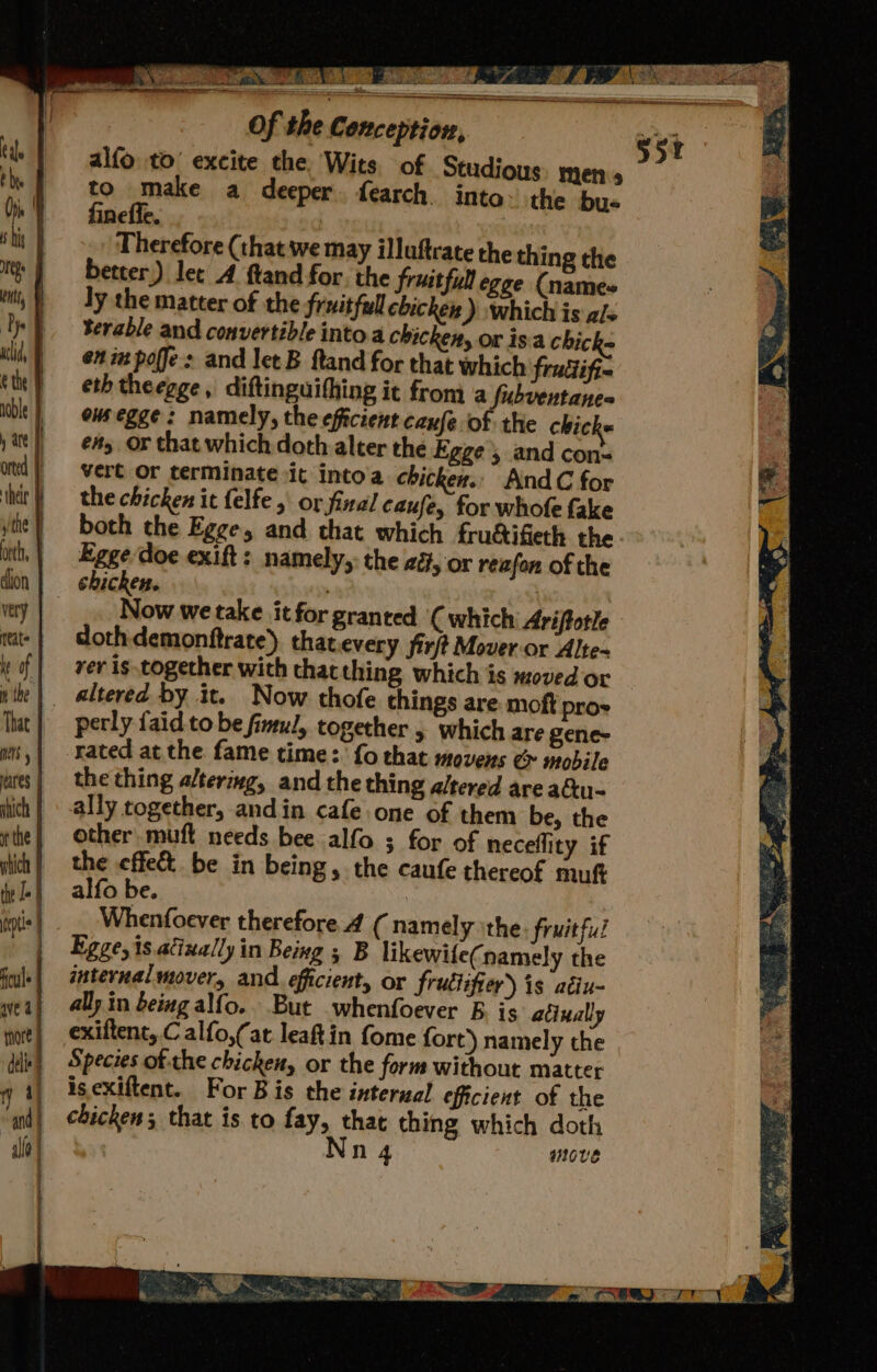 ef 4 Beit ah Sa tot tlt.) _ CR ae ee Se — ew Of the Conception, ‘ alfo to’ excite the Wits. of Studious: men to make a deeper. fearch. into the bus fineffe. | | Therefore (that we may illuftrate the thing the better) let A ftand for. the fruitful egge (names ly the matter of the fruitful chicken ) which is als terable and convertible into.a chicken, or isa chick= en im poffes and let B ftand for that which frutlifi- eth theegge, diftinguifhing it froma fubventane= onsegge: namely, the efficient cause of the chick é#y OF that which doth alter the Egge, and con= vert or terminate it into'a chicken. AndC for the chicken it felfe, or final caufe, for whofe fake both the Egge, and that which frudifieth the Egge doe exift: namely,: the ad, or reafon of the chicken. : , Now we take it for granted ( which Ariftotle dothdemonftrate) that every firft Mover or Alte~ ver is together with that thing which is moved or altered by it. Now thofe things are moft pro» perly faid to be fimul, together 5 which are gene- rated at the fame time:. fo that movens ¢ mobile the thing altering, and the thing altered are actu- ally together, andin cafe one of them be, the other muft needs bee alfo ; for of neceflity if the effet be in being, the caufe thereof muf alfo be. i Whenfoever therefore 4 (namely ithe fruitful Egge,is.acixally in Being ; B likewile(namely the internal mover, and. efficient, or frutiifier) is atiu- ally. in being alfo.. But whenfoever B. is atinally exiftent, C alfo,(at leaftin fome fort) namely the Species of the chicken, or the form without matter is.exiftent. For Bis the interual eficient of the chicken; that is to fay, that thing which doth Nnq move