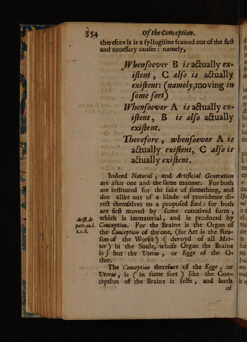 therefore it is a fy llogifme framed out of the firft and'neceflary caufes: namely, , Whenfoever B is aQually ex- ome fort) Whenfoewer A is attually ex- exiftent. Therefore, whenfoever A is adtually exiftent, C alfois actually exzftent. | Indeed Natural ’j:and Artificial Generation are’ after one andthe fame manners For both are inftituted for. the fake of fomething, and doe alike out of ‘a kinde: of ‘providence di- re&amp; themfelves to a propofed Ead: for both are firft moved ‘by’ fome conceived form ; Arif.de Which is immaterial, and is produced by part.an.l. Comception. For the ‘Braine is the: Organ of a.c.6. — the’ Conception of the one, (for Art is the Riea- fon of the Worke’) °( devoyd of all Mat- ter) in ‘the Soule, whofe Organ the Braine is.) but ©the Urerus , or Egge of the Q- ther. | The Conception therefore ‘of the Egge , or Uterus, is ( in fome fort ) like the Cone ception. of the*Braine ic felfe ; and nas a) allo, What after the thole phy is p rod ments terial in I