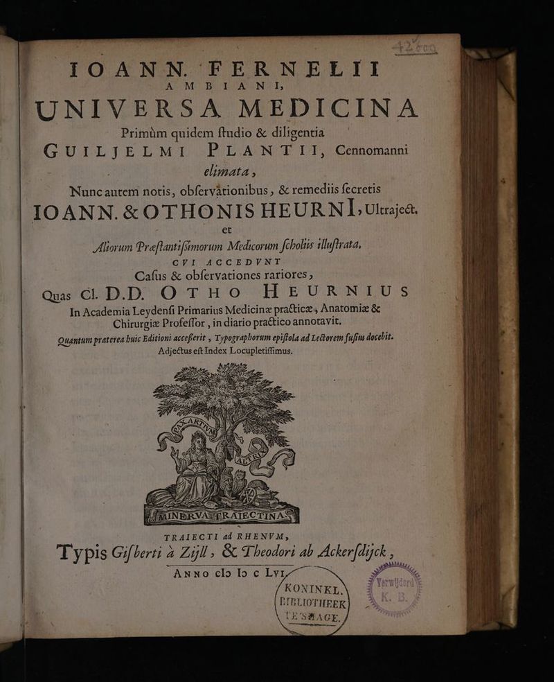 TOXANN FERNELII A MB ULUCUONTUI, UNIVERSA MEDICINA Primüm quidem ftudio &amp; diligentia GUILjELMI PLANTII, Cennomanni elimata , Nunc autem notis, obfervàtionibus, &amp; remediis fecretis IO ANN.&amp; OTHONIS HEURNL uia. Aliorum Praflantifámorum Medicorum fcboltis illuftrata. CVI ACCEDVNT Caíus &amp; obfervationes rariores; Qus cD DO TrHo -LHrUuRmRNULUS In Academia Leydenfi Primarius Medicina pra&amp;ticze, Anatomiz &amp; Chirurgix Profeffor , in diario practico annotavit. Quantum praterea buic Editioni accefferit , Typographorum epiftola ad Ledtorem fufitus docebit. Adjectus eft Index Locupletiffimus. mi Lu; X 1c, AwNoclloclyvy^ j KONINEL. D. LIBLIOTHEEKR MN» STAGE, m Typis Giterti à Zijll , GC d beodori ab Acker[drck ,
