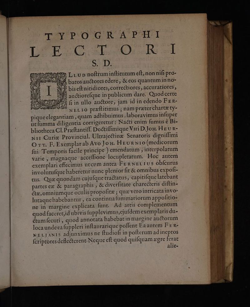 TYPOGRAPHI (cse Lun noftrum infticucum eft, non nifi pro- d Ry) batos auctores edere, & eos quantumin no- Nx I Wiz bis eft nitidiores, correctiores , accuratiores , f XJ? auctiorefque in publicum dare. Qnodcerte ^N'ID// | (CONT fiin ullo auctore, jam id in edendo FE R- SIVE MIS A RLIO przftitimus ; nam prater chartz ty- piqueclegantiam , quam adhibuimus,laboravimus infuper utfumma diligentia corrigeretur : Nacti enim fumus é Bi- bliotheca Cl. Prxftantiff. Do&iffimique Viri D.Jog. H gv R- xir Curiz Provincial. Ultraje&inz Senatoris digniffimi O 1r. F. Exemplarab Avo Jon. HgunNio(medicorum fai Temporis facile principe ) emendatum , interpolatum varie , magnaque acceffione locupletatum. Hoc autem exemplari effecimus utcum antea FE RNEL1US obícurus involutufque haberetur nunc plenior fit & omnibus expofi- cus. Qux quondam cujufque tractatus, capitifquelatebant partes ex & paragraphis , & diverfitate charecteris diftin- &z,omniumque oculis propofitz ; qux vero intricatainVo- lutaque habebantur , ea continua fummariorum appofitio- ne in margine explicata funt. Ad artis complementum quod faceretjid ubivis fapplevimus,ejufdem exemplaris du- &um fecuti , quod annotata habebatin margine auctorum locaundeea fuppleri inftaurarique poffent Ea autem PE R- xELIANIS adjunximus ne ftudioft in poftcrum ad ineptos Ícriptores defle&erent. Neque eft quod quifquam xgre ferat alie-