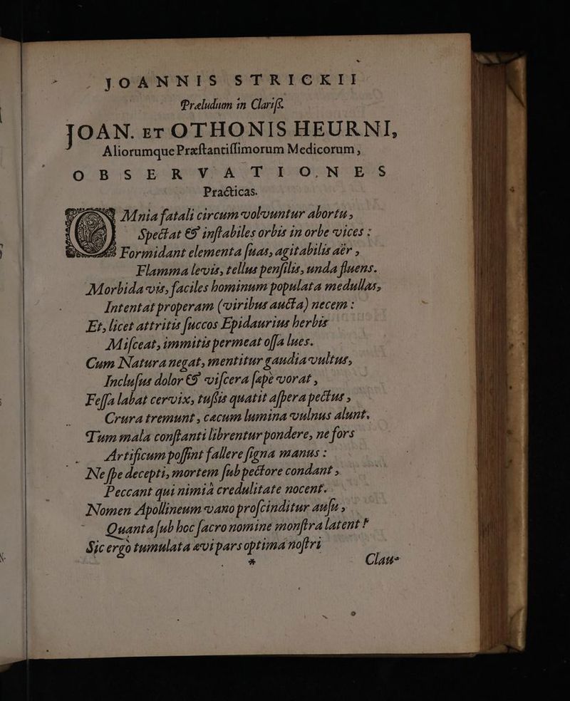 LS YOANNIS STRICKII Preludum in Clarifs. JOAN. zr OTHONIS HEURNI, Aliorumque Prxftantiffimorum Medicorum, O B'S E N'W'A T T0 N'EVS Practicas. QN Mnia fatali circum colvountur abortu Wes] Spedlat E9 inflabiles orbis in orbe vices : | ENSE Formidant elementa [nas, agit abilis a£r , Flamma leis, tellus penfilis, unda fluens. Morbida vis, faciles bominum populata medullas, Intentat properam (viribus aucta) necem : Et, licet attritis [uccos Epidauriu: herbis Mifceat, immitis permeat o[fa lues. Cum Natura negat, mentitur gaudia-vultur, Inclufus dolor €9 vifcera [ape vorat , | Feffa labat cervix, tuftis quatit ajpera pectus ; Crura tremunt , caecum lumina vulnus alunt. Tum mala conftanti librentur pondere, ne fors 0 4 rtificum poffint fallere figna manus : INe fpe decepti, mortem Jub pectore condant ; Peccant qui nimia credulitate nocent. Nomen Apollineum «ano pro[cinditur aufu Quanta [ub boc facro nomine monftra latent * Sjc ergo tumtlata eviparsoptima noferi à 3* Clau-