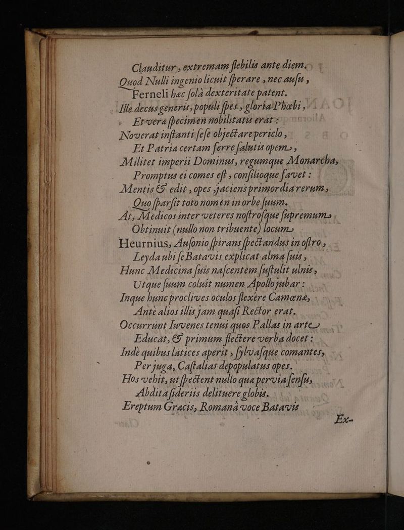 Clauditur , extremam flebilis ante diam. Quod Nulli ingento licuit [perare ,nec au[u , —Ferneli b«c fola dexteritate patent. Ille dectus genertt poptili fpes , gloria Phoebi, Et«oera [pecimen nobilitatzs erat: Noverat inftanti [efe objectare periclo , Et Patria certam ferre [alutis opem» , M:Mlitet imperii Dominus, regumque AMoenaréba, | Promptus ei comes e[H , con[ilioque favet : Mentis €9: edit , opes J4ciens primordia rerum Quo [bar[it toto nomen in orbe [uum. At; Medicos inter ueteres noftvo[que Jupremum. Obtinuit (nullo non tribuente) locum. Heurnius, Ziufonio [pirans Jpectandus imn oftro Leyda ubi [eBatarois explicat alma [uis , Hunc Medicina [uis na[centem Juflulit ulnis , Utque fuum coluit numen AApolloyabar : Inque bunc proclixues oculos flexere Camana, | Ante alios ilis jam quafi Rector erat. Occurrunt Imvenes tenui quos Pallas 1m arte o Educat, €9 primum flectere verba docet : Inde quibus latices aperit » [yloa[que comantes, Per juga, Ca[talias depopulatus opes. Hos vehit,ut 1/2 e&amp;tent nullo qua perveta fenfu. ZAbditafiderus delituere globis. . Ereptum Gracis, Romana:voce Batavis Ex-