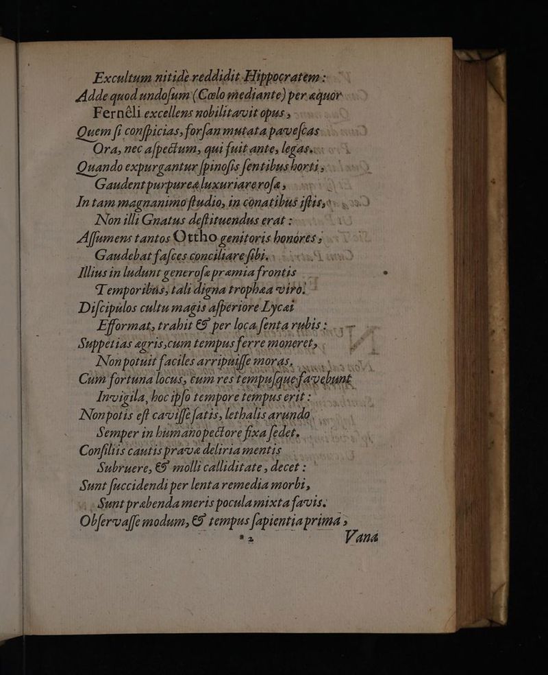 Excultum nitidereddidit.Hippocratem : Adde quod undojum (Colo mediante) per.aquar Fernéli excellens nobilitasuit opus ; Quem [i confhicias fran mutata parvejcas Ora, nec a[pecium; qui fuit ante, legas. Quando expurgantumr Jpinofis fentibus horti ; Gaudent purpurea luxuriarero[a , : Intam magnanumofudio, in conatibus jflisy: INon illi Gnatus deftituendus erat : A lfumens tantos Ottho genitoris bonores ; Gaudebat f a[ces conciliare fibi. : Illius in ludunt genero[apramia frontis T emporibüs; tali digna trophaa viro. Difcipulos cultu magis afperiore Lycat Efformat, trahit € per loca fenta rubis : Suppetias agriscum tempus ferre moneret, INon potuit factles arripiuffe moras... s Cum fortuna locus, eum restempulquefavebunt Inigila, boc ipfo tempore tempusertt: INonpotis eft cavoiffe [atzs, lethalis arundo. . Semper in biumanopectore fixa fedet, Confiliis cautis praua deliria mentis Subruere, €9. molli calliditate , decet : Sunt [uccidendi per lenta remedia morbi, Sunt prabenda meris poculamixta fais. Olfer-va[fe modum, €9' tempus [apientia prima t