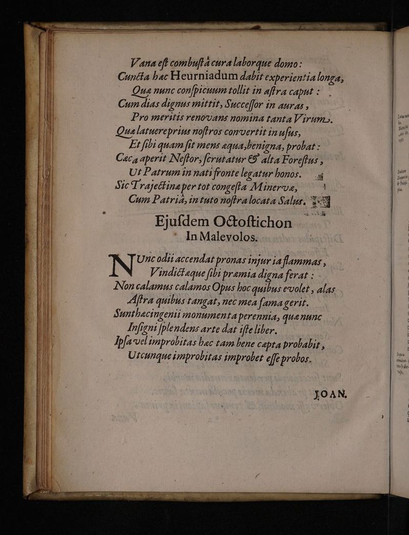 Vana eft combuflacuralaborque domo: —— Cuncta b«c Heurniadum dali; experientialonga, Qua nunc con[picuum tollit in aflra caput : Cum dias dignus mittit, Succe]for in auras , Pro meritis renovans nomina tanta Virum s. Qualatuereprins noftros comvertit in ufus, Et fibi quam fit mens aqua,benigna, probat : Cac, aperit INeftor, [crutatur €9 alta Foreftus , Ut Patrum in natifronte legatur honos. — AY, Trajettina per tot congefla Minerve, Cum Patria, in tuto noflralocata Salus, 1:53 Ejufdem Oc&amp;toftichon In Malevolos. Lu ni 1 Vindict«que fibi pramta digna ferat : ANon calamus calamos Opus boc quibus evvolet , alas Afra quibus tangat, nec mea fama gerit. Sunthaciugenii monumenta perennia, qua nunc Infirni [plendens arte dat (fle liber. Jpfa velimprobitas bac tam bene capta probabit , Utcunque improbitas improbet effe probos.