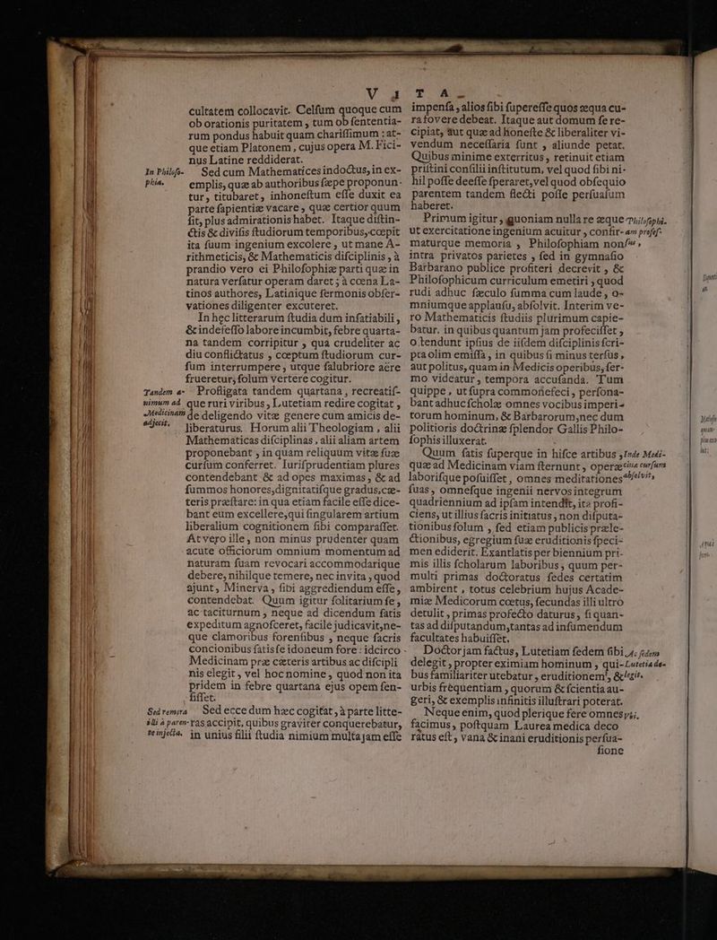 d 2$ ES. ia phia. imum ad edjecit, V A4 cultatem collocavit. Celfum quoque cum ob orationis puritatem , tum ob fententta- rum pondus habuit quam chariffimum ;at- que etiam Platonem, cujus opera M. Fici- nus Latine reddiderat. emplis, quz ab authoribus fpe proponun: tur, titubaret, inhoneftum effe duxit ea parte fapientiz vacare , qua certior quum fit, plus admirationis habet. Itaque diftin- tis &amp; divifis ftudiorum temporibus,-coepit ita fuum ingenium excolere , ut mane A- rithmeticis, &amp; Mathematicis difciplinis , à prandio vero ei Philofophiz parti qua in natura verfatur operam daret ; à coena Laa- tinos authores, Latiaique fermonis obfer- vationes diligenter excuteret. In heclitterarum ftudia dum infatiabili , &amp;cindefeffo labore incumbit, febre quarta- na tandem corripitur ; qua crudeliter ac diu conflictatus , coeptum ftudiorum cur- frueretur; folum vertere cogitur. Profligata tandem quartana , recreatif- ue ruri viribus ; Lutetiam redire cogitat , de deligendo vitz genere cum amicis de- liberaturus.. Horum alii Theologiam , alii Mathematicas diíciplinas , alii aliam artem proponebant , in quam reliquum vitae fuze curfum conferret. Iurifprudentiam plures contendebant &amp; ad opes maximas , &amp; ad fummos honores,dignitatifque gradus,cz- teris przeítare: in qua etiam facile effe dice- bant eum excellere,qui fingularem artium liberalium cognitionem fibi comparaffet. At vero ille; non minus prudenter quam acute officiorum omnium momentum ad naturam fuam revocari accommodarique debere, nihilque temere, nec invita , quod ajunt, Minerva , fibi aggrediendum effe, contendebat. Quum igitur folitarium fe , ac taciturnum ; neque ad dicendum fatis expeditum agnofceret, facile judicavit,ne- que clamoribus forenfibus , neque facris concionibus fatisfe idoneum fore : idcirco Medicinam prz czteris artibus ac difcipli nis elegit, vel hoc nomine , quod non ita pridem in febre quartana ejus opem fen- fiffet. te injecia. in unius fllii ftudia nimium multa jam effe T A impenfa, alios fibi fupereffe quos equa cu- rafovere debeat. Itaque aut domum fe re- cipiat, &amp;ut quz ad lionefte &amp; liberaliter vi- vendum neceílaria funt , aliunde petat. Quibus minime exterritus , retinuit etiam hil poffe deeffe fperaret,vel quod obfequio parentem tandem fle&amp;ti poffe perfuatum haberet. intra privatos parietes ; fed in gymnafio Barbarano publice profiteri decrevit , &amp; Philofophicum curriculum emetiri ; quod rudi adhuc fzculo fumma cum laude , o- mniumque applaufu, abfolvit. Interim ve- ro Mathematicis ftudiis plurimum capie- batur. in quibus quantum jam profeciffet , o tendunt ipfius de ii(dem difciplinis fcri- pra olim emiffa , in quibus (i minus terfus , aut politus, quam in Medicis operibus, fer- mo videatur ; tempora accufanda. 'T'um quippe , ut fupra commoriefeci , perfona- bantadhucfcholz omnes vocibus imperi- torum hominum, &amp; Barbarorum,nec dum politioris do&amp;trinz fplendor Gallis Philo- fophis illuxerat. fuas , omnefque ingenii nervosintegrum quadriennium ad ipfam intendft, ita profi- ciens, ut illius facris initiatus ; non difputa- tionibusfolum , fed etiam publicis przle- Cionibus, egregium fuz eruditionis fpeci- men ediderit. Exantlatis per biennium pri. mis illis fcholarum laboribus , quum per- multi primas doctoratus fedes certatim ambirent , totus celebrium hujus Acade- mix Medicorum coetus, fecundas illi ultro detulit , primas profecto daturus, fiquan- tas ad difputandum,tantas ad infümendum facultates habuiffet, urbis frequentiam ; quorum &amp; fcientia au- geri, &amp; exemplisinfinitis illuftrari poterat. facimus, poftquam Laurea medica deco ratus eft ; vana &amp; inani eruditionis perfua- fione Matin QeuaAm- gluexto Wi