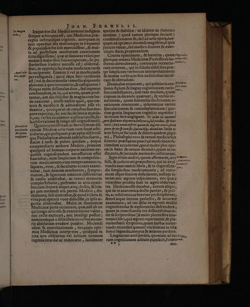 UT Af, lug agit, d npe ntum M LLGI In magna srbe , Apud cele- bres medi- £e. Fernelii de eddifcenda Medicina cenfilium : O A N. Itaque eos ille Medici nomine indignos femper arbitratus eft, qui Medicina prz- ceptis inftitutifque cognitis, antequam in ejus operibus diu multumque in frequenti & populofa urbe fefe exercuiffent ; & mul- ta ad perfectam morborum curationem Ícitu digniffima ( quz ut feniores veluti per manus à majoribus fuis acceperunt , fic po- fterioribus tradere neceffe eft ) obfervaf- fent, in oppiduia facienda medicinz caufa fe reciperent. Etenim fi vel in morbi caufa perveftiganda (quod fzpe fieri verifimile eft) vel in decernendis remediis aliquando aberrent,à quo revocentur,& caítigentur ? Neque enim diffimulandum ; fed ingenue confitendum,in iis, qui artem, quam profi tentur, jam diu feliciter & magna cum lau- de exercent , ineffe nefcio quid , quo ca- teris & excellere & admirationi effe vi- deantur , quodque ut ab omnibus fummo- pere expetitur, fic nec facile literis manda- ri,nec verbis luculenter explicari poffit;jfo- laobfervatione & longo ufu cognofcendü. Quocirca tutiffimam ac breviffimam dif- cendze Medicz artis viam cum fequi arbi- trabatur,qui poftquam praeceptis inftitutif- ue Philofophiz abunde inftructus fuerat ; dlacm é terfo & polito quodam , eoque compendiario authore Medico; primum quidquid ad humani corporis naturam ex- quifite cognofcendam neceffarium effet hauriebat ; mox fimplicium & compofito- rum medicamentorum temperamentum; fapores, vires ; & facultates ornnes exami- nabat ; tum demum morborum , fympto- matum , & fignorum omnium differentias & caüfas addiícebat. ac tenaci memoria complectebatur ; poftremo in artis operi- buscum feniore aliquo;eoq; docto, & lon- go jam medendi uu perito Medico , diu multumq; fefe exercebat;& quod e libris & viva praeceptoris voce didiciffet,in ipfis e- grotis obfervabat. Multa in theoreticze Medicinz parte occurrere, quz;nifi ab eo quilongo artis ufu & exercitatione valeat , nec recte explicari , nec intelligi po(fint ; neminemque c folislibris ozonibus nume- ris abífolutum evadere putabat. Medendi ufum & exercitationem , tanquam opti- mos Medicinz interpretes , quidquid in tota arte obícurum vel dubium tironum ingeniaretardat ac remoratur ; luculenter aperire & ftabilire : ut idcirco iti theorica minime ( quod tamen plerique faciunt ) confenefcendum fit, fed ad artis opera,tan- quam ad optimos docendi magiítros;fi quis judicio valeat , fed medico feniore & exer- citato duce, properandum. rum errorem , qui in fcholis nihil fere prz- ter fimplicem verborum interpretationem & inanes Az 6Aexíos fuis auditoribus incul- cant & obtrudunt. tionis ftylum & lingue cognitionem curio- fius confe&tantes , non tam modum, quam copiam in dicendo querunt , & verbis or- natiorem , quam fententiis illuftriorem o- rationem contexunt , ipfarumque rerum fpeculationem & contemplationem ( qua- rum gratia linguarum cognitio expetitur ) intorum ferenegligunt. Vr exim in nummis non [petatur elegantia [cule turayfed pondus, & ma- teria 5 ita parum referre quam fit elegans oratio,dum pura c per(bicua fit. fententüfg; abundans Inde e- nim fieri,ut facundi & diferti quidem pluri- mi , Philofophi vero & rerum medicarum fcientia prseftantes pauciad medicinam fa- ciendam accederent;quod multo plus ope- rz in bene & ornate dicendo quam in re- &e,tuto,& jucunde medendo collocarent. vendis anaromicis libris, & in cognofcen- dis fimplicibus medicamentis ; ad extre- mum ufque fenium defudarent, nullum in- terim nec zgrum infpicientes, necquzà veteribus prodita funt in. zegrisobfervan- tes. Illefatiuseffe ducebat , eorum aliquo, qui de re anatomica docte pariter , & poli- te, ac nihilominus breviter perfcripferunt; femelatque iterum perlecto , & accurate examinato., ad res ipfas in zegrotis multis cognofcendas & explorandas defcendere , quam in conciliandis.tot diffentiétibusin- ter fe fcriptoribus (já enim plures fereana- tomici libri,quá egroti reperiuntur,& plu- resherbarii fcriptores,quam herba nume: rando recenferi queunt) vix homini in vita: femel legendis,tempus & etatem perdere. PT me-