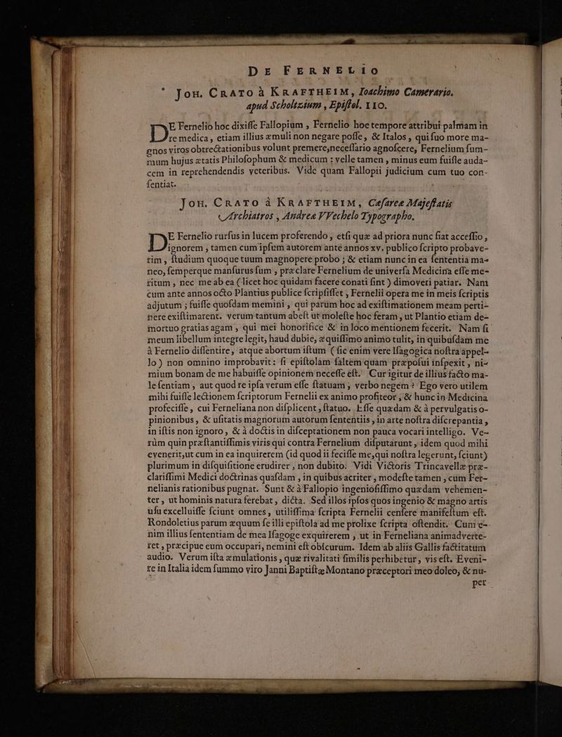 Jon. CRATO à KRAFTHEIM, Ioachimo Camerario. apud Scholtzium , Epiffel. 110. E Fernelio hoc dixiffe Fallopium , Fernelio hoe tempore attribui palmam in re medica , etiam illius xmuli non negare poffe ; & Italos , quifuo more ma- enos viros obtrectationibus volunt premere;neceflario agnofcere, Fernelium fum- PBinm hujus atatis Philofophum & medicum : velle tamen, minus eum fuifle auda- ccm in reprehendendis veteribus. Vide quam Fallopii judicium cum tuo con- fentiat. Jon. CRATO à KRAFrTHEIM, Cefaree Majeffatis vZrchiatros , Andrea VFechelo Typographo. E Fernelio rurfus in lucem proferendo , etíi qua ad priora nunc fiat acceffio , T sasresn tamen cum ipfum autorem anté annos xv. publico fcripto probave- tim , ftudium quoque tuum magnopere probo ; & etiam nunc in ea fententia ma- neo, femperque manfurus fum , praclare Fernelium de univerfa Medicira effe me- ritum , nec meab ea ( licet hoc quidam facere conati fint ) dimoveri patiar. Nam cum ante annos octo Plantius publice fcripfiffet ; Fernelii opera me in meis Ícriptis adjutum ; fuiffe quofdam memini , qui parum hoc ad exiftimationem meam perti- nereexiftimarent. verum tantum abeít ut molefte hoc feram , ut Plantio etiam de- iortuo gratias agam , qui mei honorifice & inloco mentionem fecerit. Nam fi meum libellum integre legit; haud dubie, &quiffimo animo tulit, in quibufdam me à Fernelio diflentire, atque abortum iftum (fic enim vere Ifagogica noftra appel- lo) non omnino improbavit: fi epiftolàm faltem quam przpofui infpexit , ni- mium bonam de me habuiffe opinionem neceffe eft. Cur igitur de illius fa&o ma- lefentiam , aut quod re ipfa verum effe ftatuam ; verbo negem ? Ego vero utilem mihi fuiffe le&ionem fcriptorum Fernelii ex animo profiteor ; & hunc in Medicina profecifle , cui Ferneliana non difplicent ,ftatuo. Effe quadam & à pervulgatis o- pinionibus, & ufitatis magnorum autorum fententiis , in arte noftra difcrepantia , in iftis non ignoro, & à dotis in difceptationem non pauca vocari intelligo. Ve-. rüm quin przftantiffimis virisqui contra Fernelium difputarunt ; idem quod mihi eyenerit,ut cum in ea inquirerem (id quodi feciffe me;qui noftra legerunt, fciunt) plurimum in difquifitione erudirer , non dubito. Vidi Vi&oris Trincavellz prz- clariffimi Medici do&trinas quafdam , in quibusacriter , modefte tamen , cum Fer- nelianis rationibus pugnat. Sunt & à Fallopio ingeniofiffimo quzdam vehemen- ter ut hominis natura ferebat , dicta. Sedillos ipfos quos ingenio & magno artis ufu excelluiffe fciunt omnes, utiliffima fcripta Fernelii cenfere manifeftum cft. Rondoletius parum zquum fe illi epiftola ad me prolixe fcripta oftendit. Cum e- nim illius fententiam de mea Ifagoge exquirerem , ut in Ferneliana animadverte- ret , przcipue eum occupari, nemini eft obícurum. Idem ab aliis Gallis fa&itatum audio. Verum ifta zmulationis , quz rivalitati fimilis perhibetur, viseft. Eveni- re in Italia idem fummo viro Janni Baptifta Montano praceptori meo doleo, & nu- pet