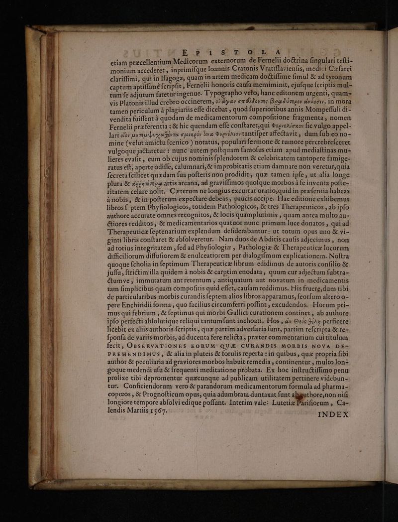 R.Pau sc rumL5L.A etiam precellentium Medicorum externorum de Fernelii dodrina fingulari tefti- monium accederet , inprimifque Ioannis Cratonis Vratiflayienfis, medici Czfarei clariffimi, qui in Ifagoga, quam 1n artem medicam doGiffime (imul &amp; ad tyronum captum aptiffime fcripfit , Fernelii honoris caufa memiminit, ejufque (criptis mul- tum fe adjutum fatetur ingenue. Typographo veto, hanc editonem urgenti, quam- vis Platonis illud crebro occinerem, oi aoa emédovres Begd'óregoy avU2civ, in mora tamen periculum à plagiariis effe dicebat ; quod fuperioribus annis Mompeffuli di- vendita fuiffentà quodam de medicamentorum compofitione fragmenta , nomen Fernelii przferentta ; &amp; hic quendam effe conftaret,qui DegveA (eov fic vulgo appel- lari cfov pereplusc ev apenpóy Itvos GeevéNiov tantifper affedavit, dum fub eo no- mine (velut amictu fcenico ) notatus, populari fermone &amp; rumore percrebrefceret vulgoque jactaretur : nunc autem poftquam famofus etiam apud mediaítinas mu- lieres evafit , eum ob cujus nominisfplendorem &amp; celebritatem tantopere famige- ratus eft; aperte odiffe, calumnari,&amp; improbitatis etiam damnare non veretur,quia fecretafcilicet quedam fua pofteris non prodidit, quz tamen ipfe , ut alia longe plura &amp; Zzgéyvérees artis arcana, ad gravifTimos quofque morbos à fe inventa pofte- ritatem celare nolit. Caterum ne longius excurrat oratio;quid in prafentia habeas ànobis, &amp; in pofterum expectare debeas , paucis accipe. Hac editione exhibemus libros f ptem Phyfiologicos, totidem Pathologicos, &amp; tres Therapeuticos , ab ipfo authore accurate omnes recognitos, &amp; locis quamplurimis , quam antca multo au- &amp;iores redditos , &amp; medicamentarios quatuor nunc primum luce donatos , qui ad Therapeuticz feptenarium explendum defiderabantur; ut totum opus uno &amp; vi- ginti libris conítaret &amp; abíolveretur. Nam duos de Abditis caufis adjecimus , non ad totius integritatem ; fed ad Phyfiologix , Pathologiz &amp; Therapeuticz locorum difficiliorum diffufiorem &amp; enulceatiorem per dialogifmum explicationem. Noftra quoque fcholia in feptimum Therapeuticz librum edidimus de autoris confilio &amp; juffu, ftri&amp;imiilla quidem à nobis &amp; carptim enodata quum cur adjectum fubtra- éctumve , immutatum ant retentum , antiquatum aut novatum in medicamentis tam fimplicibus quam compofitis quid effet, caufam reddimus. His fruerg,dum tibi de particularibus morbis curandis feptem alios libros apparamus, feorfum altero o- pere Enchiridii forma , quo facilius circumferri poflint excudendos. Horum pri- mus qui febrium , &amp; feptimus qui morbi Gallici curationem continet , ab authore ipfo perfe&amp;i abfolutique reliqui tantumfunt inchoati, Hos , zv G:2x 9A perficere licebit ex aliis authoris fcriptis , quz partim advetfaria funt, partim refcripta &amp; re- fponía de variis morbis, ad ducenta fere relicta , przter commentarium cuititulum fecit, OssgRvATIONES EORUM: QUIE CURANDIS MORBIS NOVA DE- PREHENDIMUS, &amp; aliain pluteis &amp; forulis reperta : in quibus , quz propria fibi author &amp; peculiaria ad graviores morbos habuit remedia , continentur , multo lon- goque medendi ufu &amp; frequenti meditatione probata. Ex hoc inftru&amp;iffimo penu prolixe tibi depromentur quzcunque ad publicam utilitatem pertinere videbun- tut. Conficiendorum vero &amp; parandorum medicamentorum formula ad pharma- copceos , &amp; Prognofticum opus, quia adumbrata duntaxat funt abguthore,non nifi longiore témpore abíolvi edique poffunt. Interim vale: Lutetia Parifiorum , Ca- lendis Martiis 1567. INDEX