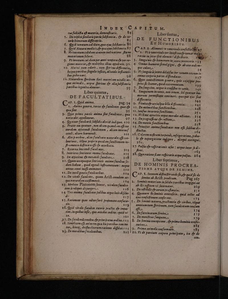 144 fubjefia eff materia, demonftratio. 84 $. Detriplia fimilaria partie fabflantia , & de ca- teris bumorum differentiis. 85 6. Guid innatum calidumyqua ejut fubftantia. 986 7. Quid Natura medicis, qua ejus fubitantia. 87 8. Vrinpatum calidum atatum inclmmatione , fEatwa emutationem fabeat. 88 giones mutetur, & malitplex illius appeltstio. 9o. 1o. Nativi tum caloris , tum [pirtus differentia, bofque partibus fsngulia infitos, aliunde influenti- bus gubernari. 92 I5. Naturalem (bwitum fieri materiam vitalis at- que an'mal/s , utque [Diritua &. alia fubflantia partibus ingenita alantur. 93 Liber quintus, DEFACULTATIBUS.- C^ I. Quid anima. pag. 94 1. nima genera, bartes (5 facultates quor Qf qua fint ! 3- Quot prime partis anima fint facultates , naturales appellaztur. 4. Quatuor facultati fabfidio alivicd ind igere. 1OO g. Prater eai quatuor , non aliam quandam effe na turaleen. apbetendi facultatem , aliam interno cendi, aliam fecernendi. IOI 6. Aluspartibus , alias facultates naturales eff va- lentiores , iifque propria quedam funtlionum in- fhrumenta deffinata effe ^ attributa. 7. Externa lemiendi facultates, 9. Interiores fentientes amma facultates. 10$ 9. De abpetitus C» movendi facultate». 108 10. Quam unaquaque [entientis anime facultas fe- dem babeat , quod agendi inffrumentum : neque omnes omni ine[fe animantt. 110 11. De intellgentia facultatibus. II2 1 2. De vitali facultate, quam Arift. eandem at- que naturalem exiflimavit. 114 13. Medicos Platonem fecutos, vitalem faculta. tem à reliquis disjungere ». 116 1 4. Tres anima faculiates fedibus atque locis difclu- d:. 117 15. Rationumy quas. adver[arii proponunt canfata- tio. 119 16. Quid vitalis facultas eateris praftet th» imper tiat , in quibus infit , quo-accedat ordine : quid vi - 14. 121 X 7. De facultati concétu (p princibatus ordine. 18. Simblicem effe animam qua bia partibus contine tur, bincq; Arifletelicorum rationes diffolui.1 2.4 19. De tyoralibus f acaltatibus, iij quae Io3 Liber fextus, 4ADE FUNCTIONIBUS Er Huwuonrisus Ec C A P. Y. Alimenti n ventriculo confectio 8i m3 1. Viewentriculo per intef1z a (h» venas: e[Aao, YA'CIA in jecur fáat alemen:i diffributio. : 3« Sanguinis Ó bumorum im jecore brocreatio. 1 33 4. Omnes bumores fimulgigni, (f ab uno eodem- que calore ».- 34 omnes corporis partes d'fandatuy.. 137 Quot contoitionum genera , quis eujt/que bro- prius fit bumoryquod excrementum. 139 7. De[anguine, utque is confiflat im venis, 14t 8. Sanguinem in venis, non trium, fed quatuor ba- morum permiflione contineri : quotque ejus fine differentia. I43 9. Pituita C utriu[que bilis diffzrentia: 14$ 1o. De agimalibus funtlionibus,. 148 VI. Senfus interioris funcliones. r*r | 12. Vt fiant apbetitio atque morales acfioges, 1 $4 ! 3. Deprogre[RBone (*» (atfione », 156 | 14. De mentia funtlionibus. 158 | 1$. Princibes anima facultates non effe fedibus di- flintias. 161 16. Calorem noffrum beypetub, vefrigeratione, pabu- lo (5 expurgatione indigere , alioqui extingui, 161, . 17. Pulfus (n re[Dirationis ufus : flent. 18. Qua ratione fi ant vepiratio atque pulfus. Liber feptimus, DE HOMINIS PROCRE A- TIONE ATQUE DE SEMINE. C^. L. Sexuum difimtlio unde fit yer quig fit de femine ab Arift. prodirum. Pag 167 2. Seminis materiam in folidu pavtibus brogigni.ut ab 'llis teflium vi fecernatur. 169 3. Detefliculis Pp eorum praflantia, 17I 4. Quaenam fit feminis combofstio, quid teftes ad 6jts confectionem conferant. 173 utque inter fe di- 165 164 f$. De [feminis natura, preFlantia (n viribus, idque omnium tum [pirituum, tum facultatum cau[am effe», 174 6. Defoeminarum [emine ». 177 7. Demenfiruo fanguine». 179 8. De feminis conceptione , prima bominis eonfti- tuitione », ZA I8EI 9.. Prima animalis conformatio. 185 Io. V; dé partium corporis principatu, ita c de Cn.