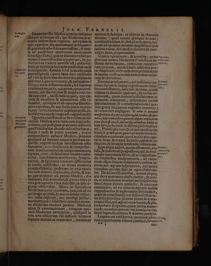 uy tuf, In majua erbe, Apnd cele- bres zmedi- €er. Fernelii de Addifcenda Medicina genfilium : OA N. Itaque eosille Medici nomine indignos femper arbitratus eft, qui Medicinz prz- ceptis inftitutifque cognitis, antequam in ejus operibus diu multumque in frequenti &amp; populof(a urbe fcfe exercuiffent , &amp; mül- ta ad perfectam morborum curationem fcitu digniflima ( quz ut feniores veluti per manus à majoribus fuis acceperunt , fic po- fterioribus tradere neceffe e(t ) obfervaf- fent, in oppidula faciends medicina caufa fereciperent. Etenim fi vel in morbi caufa perveítiganda (quod fzpe fieri veri(imile eft) vel in decernendis remediis aliquando aberrent,à quo revocentur,;&amp; caítigentur ? Neque enim diffimulandum , fed ingenue confitendum,in iis, qui artem, quam profi tentur, jam diu feliciter &amp;: magna cum lau- de exercent , ineffe nefcio quid , quo cz- teris &amp; excellere &amp; admirationi effe vi- deantur , quodqueut ab omnibus füummo- pere expetitur, fic necfacile literis manda- ri,nec verbis luculenter explicari poffit;fo- laobfervatione &amp; longo ufu cognofcendá. Quocirca tutiffimam ac breviífimam dif- cendz Medic artis viam eum fequi arbi- trabatur,qui poftquam przceptis inftirutif. que Philofophiz abunde inftructus fuerat , ftatim é terfo &amp; polito quodam , eoque compendiario authore Medico , primum quidquid ad humani corporis naturam ex- quifite cognofcendam neceffarium effet hauriebat ; rox fimplicium &amp; compofito- rum medicamentorum temperamentum; fapores , vires ; &amp; facultates omnes exami- nabat ; tum demum morborum , fympto- matum , &amp; fignorum oranium differentias &amp; caufas. addifcebat , ac tenaci memoria complectebatur ; poftremo in artis operi- buscurm feniore 2liquo;eoq; docto, &amp; lon- go jam medendi uía perito Medico , diu multumq; fefe exercebat, &amp; quod é libris &amp;c grous obfervabat. Multa in theoreticz Medicinz parte occurrere, quz;nifi ab eo qui longo artis ufu &amp; exercitatione valeat , nec recte explicari , nec intelligi poffint ; neminemque c folislibris omnibus nume- ris abfolutum evadere putabat. Medendi ufum &amp; exercitationem , tanquam opti- mos Medicinz interpretes , quidquid in tota arte obícurum vel dubium tironum ingenia retardat ac remoratur , luculenter aperire &amp; ftabilire : ut idcirco in theorica minime ( quod tamen plerique faciunt ) confenefcendum fit, fed ad artis opera,tan- quam ad optimos docendi magiftros;fi quis judicio valeat ; fed medico feniore &amp; exex- citato duce, properandum. rum errorem , qui in fcholis nihil fere prze- ter fimplicem verborum interpretationem &amp; inanes Ae Gsyfos fuis auditoribus incul- cant &amp; obtrudunt. fiusconfe&amp;tantes , non tam modum, quam copiam in dicendo querunt , &amp; verbis or- natiorem , quam fententiisilluftriorem o- rationem contexunt , ipfarumque rerum fpeculationem &amp; contemplationem ( qua- rum gratia linguarum cognitio expetitur ) in totum fere negligunt. V; enim in pummis non [peckatur elegantia fcualptuvasfed pondus, t» ma- teria y itaparum teferre quar [it elegans oratiodum pura Co per[p:cua fic fententiifqs abundans.Inde e- nim fieriut facundi &amp; diferti quidem pluri- mi , Philofophi vero &amp; rerum medicarum fcientia przftantes pauciad medicinam fa- ciendam accederent,quod muito plus ope- rein bene &amp;cornate dicendo quam in re- &amp;e;tuto,&amp; jucunde medendo collocarent. vendis anatomicis libris , &amp; in cognofcen- dis fimplicibus medicamentis , ad extre- mum ufque fenium defudarent, nullum in- terim nec zgrum infpicientes, necquzà veteribus prodita funt in zgris obfervan- tes. Illefatiuse(fe ducebat , eorum aliquo, qui de re anatomica docte pariter , &amp; poli- te; ac nihilominus breviter perícripferunt, femelatque iterum perlecto , &amp; accurate examinato , ad res ipfas in :egrotis multis cognofcendas &amp; explorandas defcendere, quam in conciliandis tot diffentictibus in- ter fe fcriptoribus (já enim plures fereana- tomici libri,quá segroti reperiuntur, &amp; plu- res herbarii fcriptores,quam herbze nume rando recenferi queunt) vix homini in vita femel legendis,tempus &amp; szetatem perdere. UTIM 3 me-