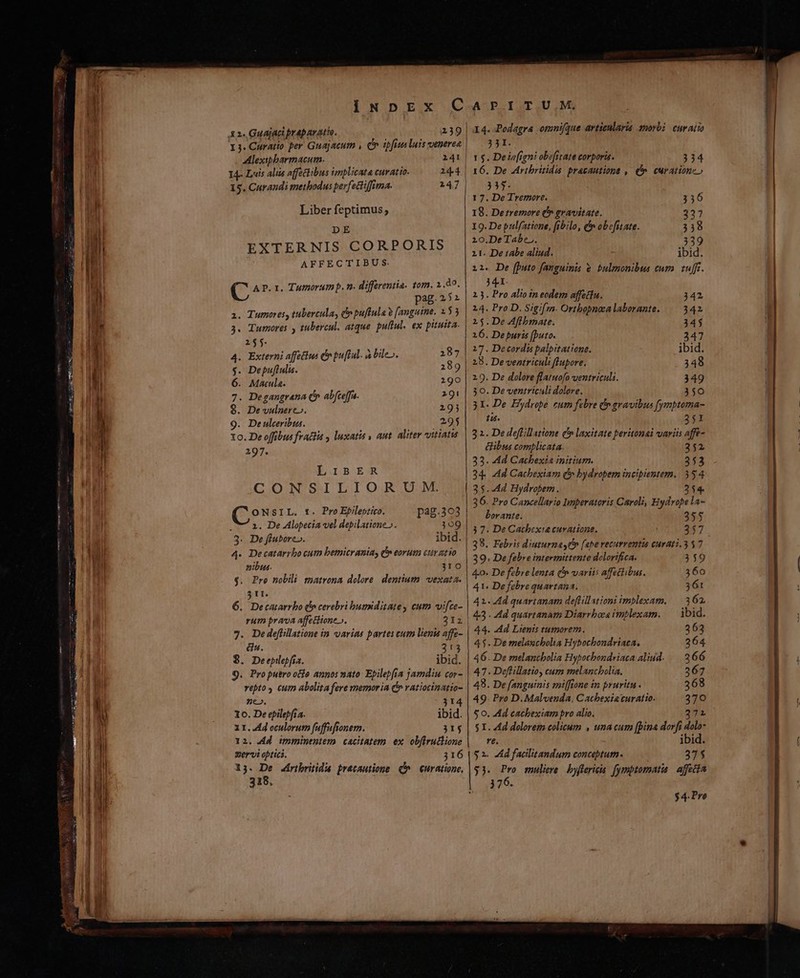 x 24 Gauajaci prapavatio. 3. Curatto per Guajacum , Co ipfius luis venerea Alexipbarmacun. 141 14- Luis alie affectibus implicata curatio. 2144 15. Curandi methodus perfectiffima. 247 Liber feptimus; DE EXTERNIS CORPORIS AFFECTIBUS. á AP. 1. Tumorum p. n. differentia, tor. 2.30. pag.252 a. Tumores, tubercula, e puftula e [anguine. 153 3. Tumores , tubercul. atque. puliul. ex pituita. 2155. 287 4. Externi affetlus C pu[lal. à bile». $. Depuflulis. 289 6. Matula. 190 7. Degangrana c» abfceffa. 291 8. De vulnere». 219j 9. Deulceribta. . 29$ 1o. De offibus fractis , luxatis , aut. aliter vitiatus 297. LIBER CON SM LI O.R;USME ONSIL. t. Pro Epilestico. pag.393 7 1. De Alopecia vel depilatione ». 309 3. De fiubore». ibid. 4. Decatarrbo cutn bemicraniay » eorum ctt atio nibus. 31o $. Pro nobili mnatrona dolore. dentium vexata. $11. 6. Decatarrbo (o cerebri humiditate, cuta vifce- rum prava affetitone». 212 7. De defüillatione in varias partes cum lienis affe- &amp;u. 213 8. Deepilepfía. ibid. 9. Propuero ole annos nato: Epilepfia jamdiu cor- vepto cum abolita fere memor ia C» ratiocinatio- ne». 314 1o. De epilepfi a. ibid. XI. 44 oculorum faffafionem. 31$ 12. 4d imminentem cacitatem ex obfiru&amp;lione zervi optics. 316 13. De Ziribritida pretautione (^^ curatione, 318. I4. Podagra omnique articularia 2norbi curatio 331. r $. Deiofigni obefitate corporis. 334 16. De Aribritidió pracautione , (n. curatione» 335. 17. De Tremore. 356 18. Derremore P» gravitate. 327 I19.De pulfatione, fibilo, t obefitate. 33198 10.De Tabe.. 339 11. De tabe aliud. ibid. 11. De [puto fanguinis e bulmonibus cuta. tfft. 441. 23. Pro alio in eodem affettu. 342 214. Pro D. Sigi[zn. Ortbopnea laborante. 342 215.De Aflbmate. 345 16. De puris (buto. 347 17. Decordis palpitatione. ibid. 28. De ventriculi flupore. 348 29. De dolore flatuofo ventriculi. 349 30. De ventriculi dolore, 350 31. De Hydrobe cum febre &amp; gravibus fymptoma- tis. 251 32. De deffillattone c» laxitate peritonai variis affe- ibus complicata. 252 33. Ad Gacbexia initium. 2353 34. 4d Cacbexiam (* bydropem incipientem. 354 35.44 Hydropem. 254. 36. Pro Cancellario Imperatoris Caroli, Hydrope la- borante. 355 3 7. De Cachexia curatione. 357 38. Febris diuturna c)» [ape vecurrentis curati. 357 39. De febre intermittent delorifica. 359 4o. De febre lenta (n variis affetibus. 360 41. Defebre quartana. 361 | 41. Ad quartanam deflillationi imblexam. —. 3 62, 43 . Ad quartanam Diarrbocs imblexam. — ibid. 44. Ad Ltenis tumorem. 263 4$. De melanchola Hybochondriaca. 264 46. De melancbolia Hypocbondriaca aliud. 266 47. Deflillatioy cum rmelancbolia. 267 49. De fanguinis miffione in pruritu . 368 49. Pro D. Malvenda, Cacbexiaturatio. 370 $0. Ad cachextam pro alio. 372 $1. Ad dolorem colicum , una cum [pina dorfi dolo- re. ibid. $2. Ad facilitandum concebtum. 37$ $3. Pro muliere byffericis. fymptomatia. affecta 376. $4. Pre