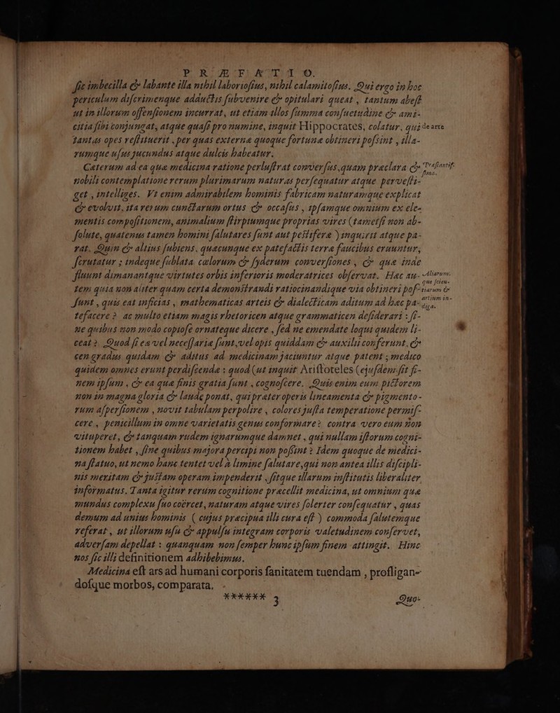 P R.ZE KT . 9: imbecilla e» labante illa nibil laborioftus , mbil calamitoftus. Qui ero in boc ericulum difcrimenque addutlis fubenire e opitulari queat , tantum abeff ut in illorum offenfftonem incurrat, ut etiam allos fama confuetudine cl ami- citia fibi conjungat, atque quafi pro numine, inquit Hippocrates, colatur. qui zantas opes veflituerit , per quas externa quoque fortume obtineri pofsint , illa- rumque ufus jucundus atque dulcis habeatur. nobili contemplatione rerum plurimarum naturas perfequatur atque. perve[fi- qet , intelliges. Vt enim admirabilem bominis fabricam naturamque explicat Qo evoluit, ita verum cunctarum ortus ci occafus , zpfamque omtium ex ele- qnentis compofttionem, amimalium [lirptumque proprias vires (£arnetff mon ab- flute, quatenus tamen bomini f[alutares funt aut pestifera ) inquirit atque pa- rat. Quin ci altius [ubiens. quecunque ex patefat£is terra faucibus eruuatur, Jérutatur ; indeque fablata. celorum c fyderum. comver[iones , c que inde fluunt dumanantque virtutes orbis inferioris moderatrices obfervat. Hac au- Lem quia uon aliter quam certa demonsiraudi vatiocinaudique via obtineri pof Junt , quis eat inficias , matbematicas arteis c dialecficam aditum ad hac pa- fefacere ? ac qnulto etiam magis rhetoricen atque grammaticen dofiderari : f- ue qu ibus c0n 3nodo coptofe ornateque dicere , fed ne emendate loqui quidem li- ceat ?. Quod fi ea'vel uece[faria f[unt,vel opis quiddam c auxilu conferunt, c? cen qradus quidam ev adiutus ad. medicinam jaciuntur atque patent ; medico quidem omnes erunt perdi[cenda » quod (ut inquit Aciftoteles (ejufdem.ftt fz- nem ipfum , cr ea qua finis gratia funt , cognofcere. Quis enim eum pitforem non in magna gloria C laude ponat, quipreter operis lineamenta Qj pigmento - rum afper [tonem , novit tabulam perpolire , colores guffa temperatione permi[- cere , penicillum in omne varietatis genus conformare contra vero eum mon vituperet, c tanquam rudem ignarumque damnet , qui nullam ifforum cogni- tionem babet , fine quibus majora percipi non poffint ? Idem quoque de medii- za fLatuo, ut nemo bane tentet vel à limine falutare,qui nom antea illis difcipli- nis meritam Qr juliam operam impenderit ,fftque Marum inflitutis liberaliter gnformatus. Tanta igitur verum cognitione pracellit medicina, ut omnium que mundus complexu fuo coércet , maturam atque vires folerter confequatur , quas demum ad unius hominis ( eujus precipua illi cura eff ) commoda falutemque veferat, ut illorum ufu cj appulfu integram corporis valetudinem conferet, adver[am depellat : quanquam mon femper bunc ipfum finem attingit. Hinc 205 fic ill; definitionem adbibebimus. 7Medicina eft ars ad humani corporis fanitatem tuendam , profligan- dofque morbos, comparata. de arte Trafiantif- 1 ma. vAliarunm que fcieu- tiarum Ó* artitém in- diga.