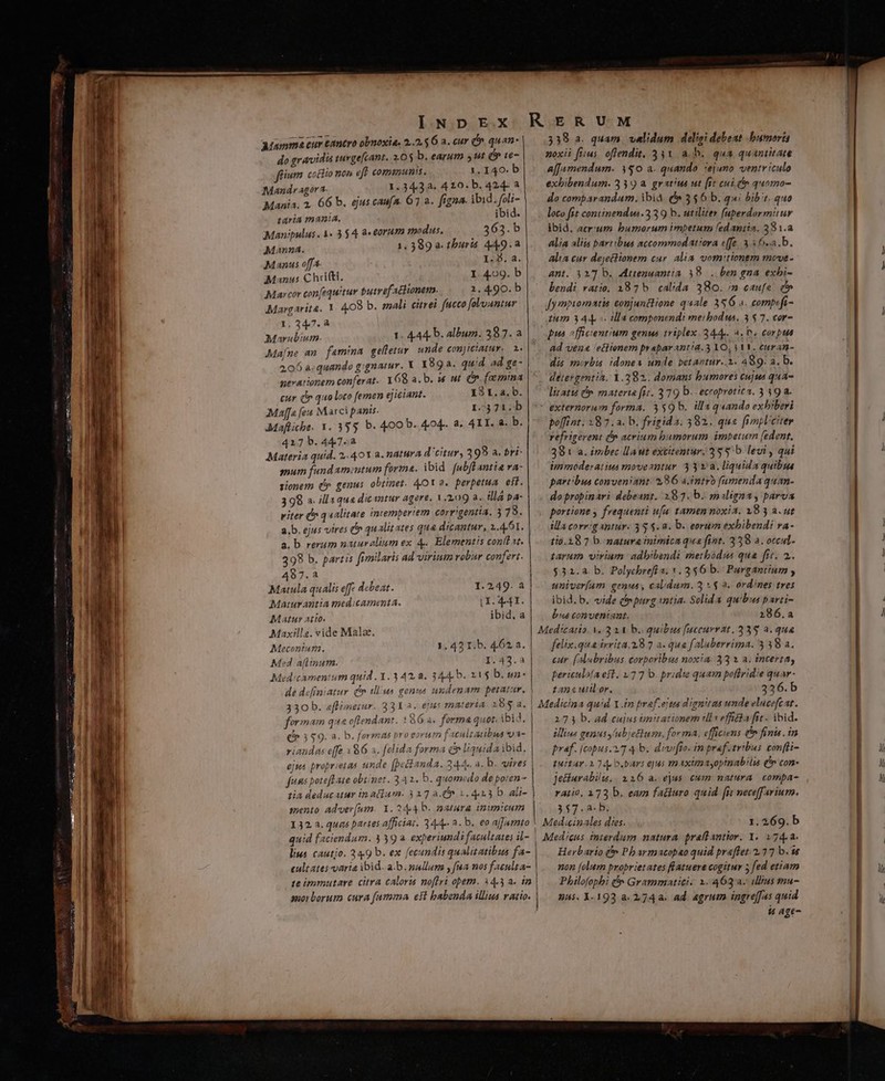 do gravidis tuvgefcant. 2.05 b. earum ut d e fium coctio nen eff. communis. 1. 140. b Mandr agora. 1.34,3a. 4 10. b. 424- a Mania. 2, 66 b. ejus caufa. 67 a. figna. ibid. foli- taria mania. ibid. Manipulus . 1. 3 $4 a«eorum modus. 363.b Manna. 1.389 a thuris 449.2 Manus offa. I:5. a. € Manus Chifti. I. 4.09. b Mavcor confequitur butref achionem. 1.490. b Margarita. 1 4.08 b. mali citrei fucco folountur 1.247.a M A iun 1. 444. b. album. 387.a Ma[ne an famina gelletur. unde conjiciatur,. 2. 2,06 a:quando g:gnatur. X 1892. quid ad ge- nevationem conferat. Y68 a.b. w ut C. [eemina cur (n quo loco femen ejiciant. 131.2. b. Maffa feu Marci panis. I4 71:5 Mafliche. 1. 35$ b. 400 b. 404. 8. 4I. 8. b. 4217b.447.a d. Materia quid. 2.40Y a. natura d'citur, 399 a. bri- mum fandameutum fortma. ibid. [ubflantia va- sionem (5 genus obtinet. 4OY 2. perpetua. eif. 399 a. illa qua dicantur agere, 1.209 à. illa a- viter ^ qualitate intemperiem corr'gentia, 3 78. a.b. ejus vires (n qualitates qua dicantur, 1.4.61. a. b. rerum naturalium ex 4. Elementis conflat. 298 b. partis fimilaris ad virium robur confert. 487.a Matula qualis eff debeat. 1.249. a Maturantia medicamenta. LI. 44. Matur atio. ibid, a Maxills. vide Mala. Meconium. 1. 42 I.b. 462. a. | Med aflinum. 1.42.2 Med:camentum quid. 1.3 42,8. 344. b. 21$ b. de d«finiatur qo tll'us genua undemam petatar. ) 330 b. eflimeiur. 33Y a. etus materia. 285 a. | formam qua oftendant. Q6 a. forma quot. ibid. e 3 $9. a. b. formas bro eorum Esculratbus va- | / riandas effe 186 a. felida forma &amp; liquida ibid. ejus proprietas unde [pectanda. 344. a. b. vires fuis poteftate obtinet. 342. b. quomodo de poten- tia deducatur in atium. 327 a n 1.4413 b. ali- mento adver(um. Y. 2444 b. natura inimicum 132 a. quas partes afficiat. 34-4. 2. b. eo ajfamto noxii fius. oflendit, 331 a.b. qua quantitate affamendum. 350 a. quando. iejuno ventriculo exhibendum. 339 a. gratus ut [it cui (n quomo- do comparandum. ibid. f 356 b. qui bibit. quo loco fit continend«.3 39 b. utiliter [aperdormitur ibid. acr:um bumorum imbetum ledantia, 381.a alia aliis partibus accommodatiora e[fe 3.5 6.a.b. alia cur dejectionem cur. alia vomitionem move- ant. 4217 b. Attenuantia 38... ben gna exbi- bendi ratio. 1875 cal'da 380. /n caufa i^» fy mpiomatis conjunctione quale 356 a. compifi- zum 344. tlla componendi meibodus. 3 $7. cor- pua officientium genus triplex. 344... A. b. corpus Ad vena 'etiionem prapar anti. 3 YO, V VV. euran- dis morbis. idonea unde betantur..2. A89. a. b. detergentia. 1.382. domans bumores cujus qua litatu 8». materta fit. 379 b. eccoprotica. 3392. externorum forma. 359 b. illaquando exbiberi poffint. 18 7. a. b. frigida. 382. qus fimpl'citer refrigerent (5 acrium bamorum imbetum (edent. 38 t a. irbec llaut excitentur. 35 5b. levi , qui immoderatius movezntur 33 va. liquida quibus partibus conveniant. 286 a.intro [umenda quan- do propinari debeant. 287. b. maligna, parva portione frequenti ufa tamen noxia. 18 3 a. ut illa corrig antur. 35 $. 8. b. eorum exbibendi va- tio.18 7 b. natura inimica qus fint. 3398 a. otcul- tarum. virium adbibendi methodus qua ftt. 2. $31.a b. Polychrefí a. v. 3$6 b. Purgantium ; univerfam genus, cal.dum. 3 v $ à. ord/nes tres ibid.b. vide (purg «atia. Solida quibus parti- bus conveniant. 286.a Med:catio. V. 3 11 b. quibus [uccuvrat, 3 38 a. qua felix.qua ivrita.18 7 a. qua falaberrima. 3 38 a. cur. ( sduabribus corporibus noxia. 33 1 a. incerta, periculofaeft. 177 b. pridie quam poffridie quar- tanc uiilor. 336.b Medicina quid Y.fn praf.ejta dignitas unde elucefcat. 273 b. ad cujus tmitationem ills effica fit . ibid. illins genusy'ubjettum, forma, efficiens &amp; finis. in Praef. [copus.2.7 4 b. divfio. in pref. tribus con[li- puitar. 224. o.bars ejus tnaximayopinabilis (v con- Jecturabilu.. 116 a. ejus cum natura compa- ratio, 173 b. eam fatiuro quid fi neceffarium. 3$7.a-b. lius cautio. 24.9 b. ex fecundis qualitatibus fa- cult ates-varia ibid. a.b. nallum , fna nos faeulta- 1e immutare citra caloris noflri obem. 14.3 a. in morborum cura futnma est babenda illius ratio. Herbario (p Pbarmacopao quid praflet. 227 b.e [mon [folum proprietates flatuere cogitur 5 fed etiam Philofophi &amp; Grammatici. 1. 463a. ilius mu- | Qs. 1-193 a. 274a. ad. agrum ingre[[as quid is age-