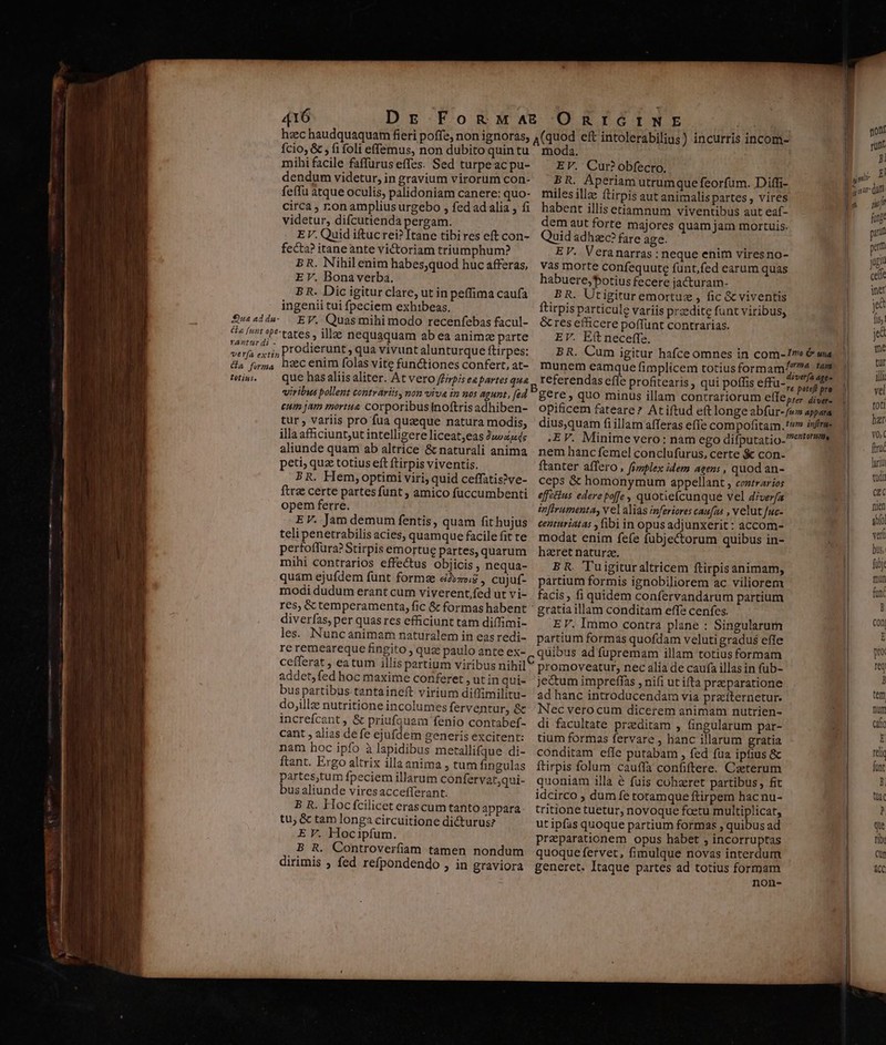 hzec haudquaquam fieri poffe, non ignoras, fcio, &amp; ; fi foli effemus, non dubito quin tu mihi facile faffurus effes. Sed turpeac pu- dendum videtur, in gravium virorum con- feffu atque oculis, palidoniam canere: quo- circa , ron ampliusurgebo , fed ad alia , fi videtur, difcutienda pergam. EV. Quid iftucrei? [tane tibires eft con- fecta? itane ante victoriam triumphum? BR. Nihil enim habes;quod huc afferas, E V. Bona verba. B R. Dic igitur clare, ut in peffima caufa ingenii tui fpeciem exhibeas. EV. Quas mihi modo recenfebas facul- tates ill nequaquam ab ea animz parte ;, Prodierunt , qua vivunt alunturque ftirpes: heec enim folas vite functiones confert, at- que has aliis aliter. At vero /Prpis eepartes qua viribus pollent contrariis, non viva in nos agunt, [ed eum jam mortu&amp; corporibus noftris adhiben- tur, variis pro fua quaeque natura modis, illa afficiunt;ut intelligere liceat;eas Ju»474; aliunde quam ab altrice &amp; naturali anima peti, quz totius eft ftirpis viventis. BR. Hem,optimi viri, quid ceffatis?ve- ftrze certe partes funt ; amico fuccumbenti opem ferre. EV. Jam demum fentis, quam fit hujus teli penetrabilis acies, quamque facile fit te perfoffura?Stirpis emortue partes, quarum mihi contrarios effectus objicis , nequa- quam ejufdem funt forms ei»zwz , cujuf- modi dudum erant cum viverent fed ut vi- res, &amp; temperamenta, fic &amp; formas habent diverfas, per quas res efficiunt tam diffimi- les. Nuncanimam naturalem in eas redi- re remeareque fingito ; quz paulo ante ex- cefferat , eatum illis partium viribus nihil addet,fed hoc maxime conferet ,utinqui- bus partibus tantaineft virium diffimilitu- dojillz nutritione incolumes ferventur, &amp; increícant, &amp; priufquam fenio contabef- cant , alias defe ejufdem generis excitent: nam hoc ipfo à lapidibus metallifque di- ftant. Ergo altrix illaanima , tum fingulas partes,tum fpeciem illarum confervat;qui- bus aliunde viresaccefferant. B R. Hocífcilicet erascum tanto appara tu; &amp; tam longa circuitione dicturus? E V. Hocipfum. B R. Controverfiam tamen nondum dirimis ; fed refpondendo , in graviora moda. EV. Cur? obfecro, BR. Aperiam utrumque feorfum. Diffi- miles illze ftirpis aut animalispartes , vires habent illis etiamnum viventibus aut eaf- dem aut forte majores quam jam mortuis. Quid adhac? fare age. EV. Veranarras : neque enim viresno- vas morte confequute funt,fed earum quas habuere,'botius fecere jacturam- BR. Utigituremortuz , fic &amp; viventis ftirpis particule variis przedite funt viribus, &amp; res efficere poffunt contrarias. EV. Eft neceffe. BR. Cum igitur hafce omnes in com-1v &amp; uia munem eamque fimplicem totius formam^47« tam referendas effe profitearis , qui poffis effü-t idee gere , quo minus illam contrariorum efle,re diver- opificem fateare? Atiftud eft longe abfur-/v» appara dius,quam fi illam afferas effe compofitam.'' infe :EV. Minimevero: nam ego difputatio.7cterm nem hanc femel conclufurus, certe &amp; con- ftanter affero , fimplex idem agens , quod an- ceps &amp; homonymum appellant , contrarios effetius edere poffe , quotiefcunque vel diverfa inftrumenta, v e] alias inferiores caufas , velut fuc- centuriatas ,fibi in opus adjunxerit: accom- modat enim fefe fubjectorum quibus in- hzret naturze. BR. Tuigituraltricem ftirpisanimam, partium formis ignobiliorem ac viliorem facis, fi quidem confervandarum partium EV. Immo contra plane : Singularum partium formas quofdam veluti gradus efle quibus ad fupremam illam totius formam promoveatur, nec alia de caufa illasin fub- je&amp;um impreffas , nifi ut ifta praeparatione ad hanc introducendam via prziíternetur. Nec vero cum dicerem animam nutrien- di facultate praditam , fingularum par- tium formas fervare , hanc illarum gratia conditam effe putabam , fed fua ipfius &amp; ftirpis folum cauffa confiftere. Caeterum quoniam illa é fuis cohaeret partibus, fit idcirco , dum fe totamque ftirpem hacnu- tritione tuetur, novoque foetu multiplicat, ut ipfas quoque partium formas , quibus ad Praparationem opus habet , incorruptas quoque fervet, fimulque novas interdum generet. Itaque partes ad totius formam non- moti runt /] hi n i fuge puru pm jug celle inet jed fis; jed jut tut illi vel toti har v0, fruc lari tdi