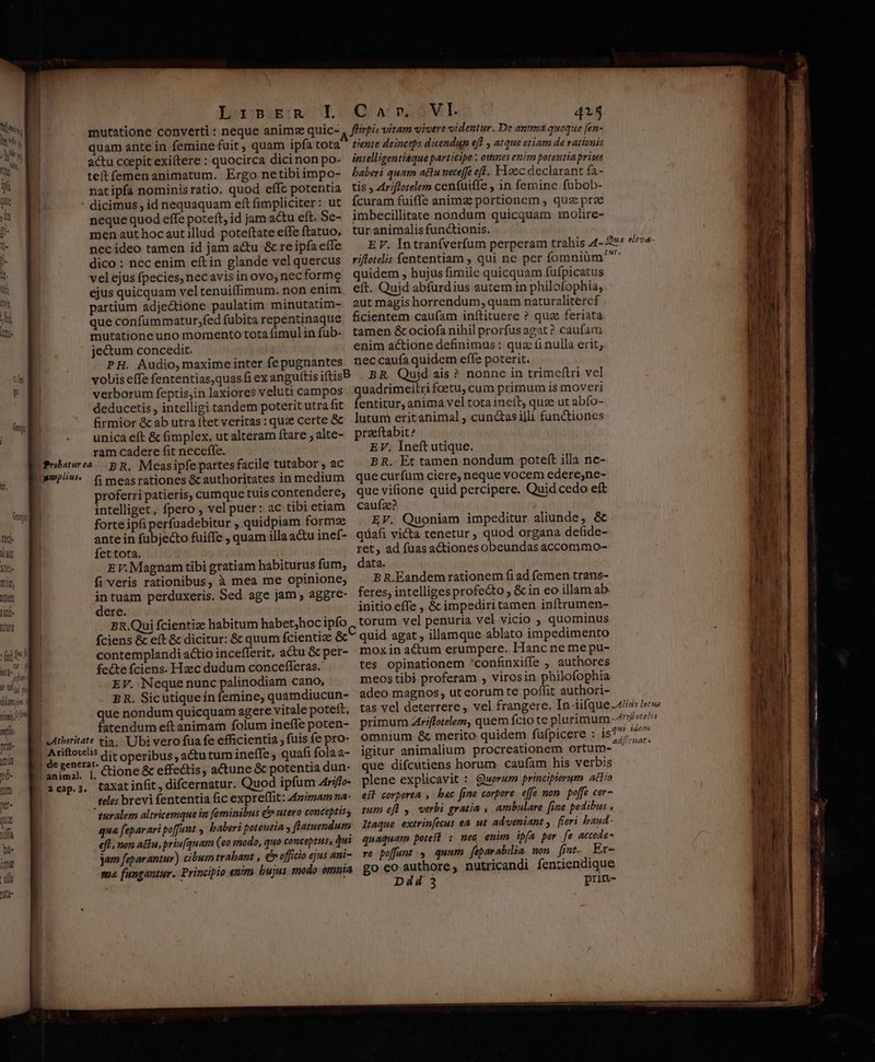 mutatione converti : neque animz quic- quam ante in femine fuit, quam ipfa tota actu coepit exiítere : quocirca dici non po- teítfemenanimatum. Ergo netibiimpo- natipfa nominisratio. quod effc potentia psmplius, neque quod effe poteft, id jam actu eft. Se- men aut hocaut illud poteftate effe ftatuo, nec ideo tamen id jam actu &amp; re ipfa effe dico : nec enim eftin glande vel quercus vel ejus fpecies, necavis in ovo, nec forme ejus quicquam vel tenuiffimum. non enim partium adjectione paulatim minutatim- que confummatur,fed (ubita repentinaque mutatione uno momento tota fimul in fub- jectum concedit. PH. Audio, maxime inter fe pugnantes vobis effe fententias,quasfi ex verborum feptis;in laxiores veluti campos deducetis , intelligi tandem poterit utra fit firmior &amp; ab utra ítet veritas : quze certe &amp; unica eft &amp; fimplex, ut alteram ftare , alte- ram cadere fit neceffe. BR. Measipfe partes facile tutabor , ac fi measrationes &amp;cauthoritates in medium proferri patieris, cumque tuis contendere; intelliget, fpero , vel puer: ac tibi etiam forte ipfi perfuadebitur , quidpiam formz ante in fubjecto fuiffe , quam illa a&amp;u inef- fet tota. EV. Magnam tibi gratiam habiturus fum, fi veris rationibus, à mea me opinione; in tuàm perduxeris. Sed age jam ; aggre- dere. . BR. Qui fcientize habitum habet;hoc ipfo fÍciens &amp; eft &amp; dicitur: &amp; quum fcientize &amp; contemplandi actio incefferit, adu &amp; per- fecte fciens. Hzec dudum concefferas.' EV. Neque nunc palinodiam cano, B R. Sicutique in femine, quamdiucun- flirpis vitam vivere videntur. De anttna quoque [en- tiente deinceps dicendun eft atque etiam de rationis intelligentiaque participe : oumes enirn potentia priua baberi quam attu nece[fe eff. F1oec declarant fa - tis , Ztriflotelem cenfuiffe , in femine fübob- Ícuram fuiffe animze portionem , quz prae imbecillitate nondum quicquam 1nolire- tur animalis fun&amp;ionis. riftotelis fententiam , qui ne per fomniüm' quidem , hujus fimile quicquam fufpicatus eft. Quid abfurdius autem in philofophia, aut magis horrendum, quam naturalitercf ficientem caufam inftituere ? qua feriata tamen &amp; ociofa nihil prorfus agat ? caufam enim actione definimus : quz (i nulla erit, nec caufa quidem effe poterit. Quid ais ? nonne in trimeftri vel ribov foetu, cum primum is moveri entitur, anima vel tota ineít quae ut abío- lutum eritanimal , cunctasilli functiones praftabit? EV. Ineft utique. BR. Et tamen nondum poteft illa ne- que curfum ciere, neque vocem edere,ne- que vifione quid percipere. Quid cedo eft caufze? EV. Quoniam impeditur aliunde, &amp; quafi victa tenetur ; quod organa defide- ret, ad fuas actiones obeundas accommo- data. B R.Eandem rationem fi ad fernen trans- feres, intelliges profe&amp;o , &amp; in eo illam ab. initio effe , &amp; impediri tamen inftrumen- torum vel penuria vel vicio , quominus quid agat , illamque ablato impedimento mox in actum erumpere. Hanc ne me pu- tes opinationem 'confinxiffe , authores meostibi proferam , virosin philofophia adeo magnos, ut eorum te poffit authori- tas vel deterrere , vel frangere. In iifque Alio: locos primum Ariffotelem, quem fcio te plurimum fore omnium &amp; merito quidem fufpicere : is^, qu dfiraats que nondum quicquam agere vitale poteft, j fatendum eft animam folum ineffe poten- eAtberitate tia. Ubi vero fua fe efficientia , fuis fe pro- | Ariftotelis | à cap. 3. dit operibus , a&amp;utum ineffe ; quafi fola a- ctione &amp; effectis, actune &amp; potentia dun- taxat infit, difcernatur. Quod ipfum 4rifo- teles brevi fententia fic expreflit: 4zimam va- qua feparari poffunt , baberi poteutia flatuendum eft. non a&amp;u, prin(quam (eo modo, quo conceptus, qui jam feparantur) cibum trabant , c officio ejus ani- ma fungantur. Principio enim. bujus modo omnia igitur animalium procreationem ortum- * que difcutiens horum caufam his verbis plene explicavit : Quorum principiorum actio eít corporea , bac [jme corpore. effe mon. poffe cer- zum eft y, verbi gratia ,, ambulare [ine pedibus , ltaque extrinfecus en ut adveniant , fieri baud- quaquam potes : mec enim ipía per fe accede- re poffunt , quum. feparabilim mon fint. Er- go eo. authore, nutricandi fentiendique Dd 3 prin-