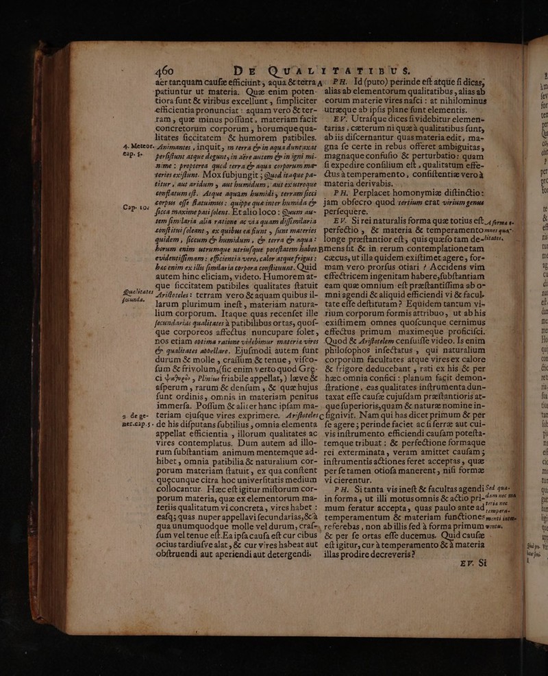 patiuntur ut materia. Quz enim poten- tiora funt &amp; viribus excellunt , fimpliciter efficientia pronunciat : «quam vero &amp; ter- ram , quz minus poffünt, materiam facit concretorum corporum ; horumquequa- litates ficcitatem. &amp; humorem patibiles. perliftunt atque degunt , im a&amp;re autem d» in igni mi. nime ; propterea. quod terra (» aqua corporum ma- zeries exiftunt. Mox fubjungit 5 Quod itaque pa- titur , aut aridum y aut bumidum , aut ex utroque conflatum eft. Atque aquam bumidi y terram fice corpss. effe atuimus : quippe que inter bumida c» ficca maxime pati folent. Ex alio loco : Gwen au- zer [imilaria alia vatione ac via quam difimilaria onfl itii (oleant ex quibus ea fiunt y funt materies quidem , (iccum (» bumidum , (n terra d» aqua: alias ab elementorum qualitatibus , alias ab eorum materie vires nafci : at nihilominus utraeque ab ipfis plane funt elementis. EV. Utraíque dices fi videbitur elemen- tarias , ceterum ni qua à qualitatibus funt, abiis difcernantur quas materia edit, ma- gna fe certe in rebus offeret ambiguitas, magnaque confufio &amp; perturbatio: quam fi expedire confilium eft , qualitatum effe- dQusàtemperamento, confiftentiz veroà materia derivabis. PH. Perplacet homonymiz diftinctio: jam obfecro quod zertium erat virium genus perfequere. EV. Sireinaturalis forma que totius eft 4 er, s. perfectio ,, &amp; materia &amp; temperamento »re: qua longe preftantior eft, quisquafo tam de-/iates. evidentiffimam : efficientia vero, calor atque frigus : bac enim ex illis [semilaria corpora conftituunt. Qaid autem hinc eliciam, videto. Humorem at- que ficcitatem patibiles qualitates ftatuit trifloeles: terram vero &amp; aquam quibus il- larum plurimum ineft , materiam natura- lium corporum. Itaque quas recenfet ille fecundarias qualitates à patibilibus ortas, quof- que corporeos affectus nuncupare folet, n0Ss etiam obtiza ratione videbimur materia vires € qualitates abbellare. Ejufmodi autem funt durum &amp; molle , craífum &amp; tenue , vifco- fum &amp; frivolum;(fic enim verto quod Gre- Ci o3veo» , Plinius: friabile appellat; ) lave &amp; sfperum , rarum &amp; deníum , &amp; qus hujus funt ordinis, omnia in materiam penitus immerfía. Poffum &amp; aliter hanc ipfam ma- appellat efficientia , illorum qualitates ac vires contemplatus. Dum autem ad illo- rum fübítantiam animum mentemque ad- hibet ; omnia patibilia &amp; naturalium cor- porum materiam ftatuit, ex qua conftent quecunque citra hoc univerfitatis medium collocantur. Hzc eft igitur miftorum cor- porum materia, quz ex elementorum ma- teriis qualitatum vi concreta , vires habet : €afq; quas nuper appellavi fecundarias,Scà qua unumquodque molle vel durum, craf- fum veltenue ei Ea ipfa caufa eft cur cibus Ocius tardiufve alat , &amp; cur vires habeat aut obftruendi aut aperiendiaut detergendi. cxcus, ut illa quidem exiftimet agere , for- mam vero prorfus otiari ? Accidens vim effectricem ingenitam habere,;fubftantiam eam qua omnium eft przftantiífima ab o- mni agendi &amp; aliquid efficiendi vi &amp; facul. tate effe deftitutam? Equidem tantum vi- rium corporum formisattribuo, ut ab his exiftimem omnes quofcunque cernimus effectus primum maximeque proficifci. uod &amp; Atriffotelem cenfuiffe video. Is enim philofophos infectatus , qui naturalium corporüm facultates atque viresex calore &amp; frigore deducebant , rati ex his &amp; per hzc omnia confici : planum facit demon- ftratione, eas qualitates inftrumenta dun- taxat effe caufa cujufdam praftantioris at- que füperioris,quam &amp; naturz nomine in- fe agere ; perinde faciet ac fiferrze aut cui- visinftrumento efficiendi caufam poteíta- temque tribuat : &amp; perfectione formaque rei exterminata , veram amittet caufam ; inftrumentis a&amp;iones feret acceptas ; quz perfetamen otiofa manerent ; nifi formz vicierentur. P H. Sitanta visineft &amp; facultas agendi 54 qu in forma, ut illi motusomnis &amp; actio pri- 7 mum feratur accepta, quas paulo antead, temperae refecebas , non ab illis fed à forma primum vts. &amp; per fe ortas effe ducemus. Quid caufz eft igitur, curàtemperamento &amp;cà materia illas prodire decreveris? EY. $i Qu iy