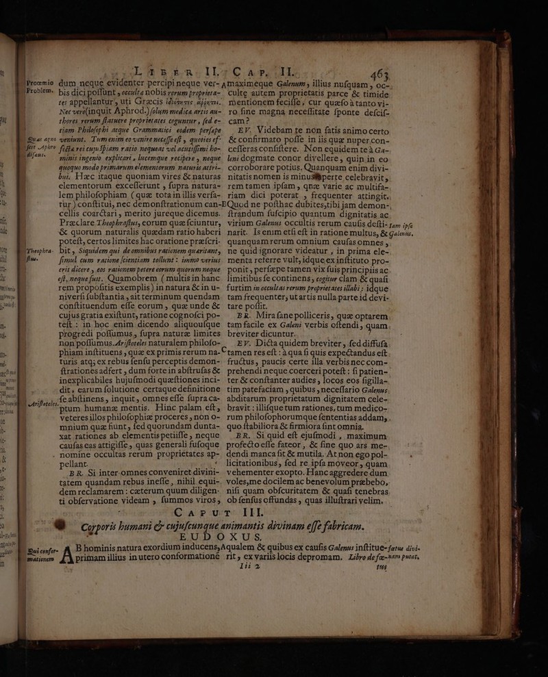 u [| | Qua agno Ifert LA pbro Lai fans. i$ u a d Qu jr ilti [ide I 0fe iil fin Tt W dd. LLL ggfm pi. nt [i m. Jl. Om 101a | e Ariftoteles. it l)« le- tlà &amp; la l0« : j: l Jl. 1 || NY ]-pu feti Dann 4 yit Sui confor- n gationem Il. 5 Én.II te: appellantur, uti Graccis (dme nipumn. Nec ver((inquit Aphrod.) folum medica artis au- tbores verum [fLatueve proprietates coguntur , (ed e- tiam. Philofophi atque Grammatici: eodem: per(ape veniunt. Tum enim eovenire neceffe eff , quottes ef- ficia vei cujuSpiam v atio nequeat vel acuttffimi bo- animis ingento. explicari , lucemque recipese , neque quoquo modo primarum elementorum naturis attri- bu. Hzc itaque quoniam vires &amp; naturas elementorum exceflerunt , fupra natura- lem philofophiam (quz tota in illis verfa- MECE Punt 463 culte autem proprietatis parce &amp; timide r»entionem feciffe ;/ cur quzfoàtanto vi- ro fine magna neceíhtate fponte deícif- cam? EV. Videbam te non fatis animocerto &amp; confirmato poffe in iis que nuper.con- ccíferas confiftere. INon equidem teà Ga- leni dogmate conor divellere , quin in eo corroborare potius. Quanquam enim divi- nitatis nomen is minusliperte celebravit, rem tamen ipfam , qnae varie ac inultifa- riam dici poterat , frequenter attingit. cellis coarctari, merito jureque dicemus. poteft, certos limites hac oratione preícri- fimul cum. vatione [cientiam tollunt : immo verius erit dicere , eos rationes petere eorum quorum neque rem propofitis exemplis ) in natura &amp; in u- niverfi fubftantia , ait terminum quendam conftituendum effe eorum , quz unde &amp; cujus gratia exiftunt, ratione cognofci po- teft : in hoc enim dicendo aliquoufque progredi poffumus, fupra naturz limites non poffumus.tr;ffoteles naturalem philofo- phiam inftituens , qua ex primis rerum na- turis atq; ex rebus fenfu perceptis demon- ftrationes adfert , dum forte in abftrufas &amp; inexplicabiles hujufmodi quzftiones inci- dit, earum folutione certaque definitione fe abítinens , inquit, omnes effe fupra ca- ptum humanz mentis. Hinc palam eft; veteres illos philofophiz proceres ; non o- mnium quz fiunt ; fed quorundam dunta- xat rationes ab elementis petiiffe , neque caufas eas attigiffe , quas generali fufoque nomine occultas rerum proprietates ap pellant. : 8 B R. Si inter-omnes conveniret divini- tatem quandam rebus ineffe , nihil equi- dem reclamarem : caeterum quum diligen- ti obfervatione videam , fummos viros ; ftrandum fufcipio quantum dignitatis ac quanquamrerum omnium caufas omnes , menta referre vult; idque ex inftituto pro- ponit , perfz pe tamen vix fuis principiis ac furtim i» occultas rerum proprietates illabi : idque tam frequenter; ut artis nulla parte id devi- tare poffit. | tam facile ex Galeni verbis oftendi breviter dicuntur. EV. Dictaquidem breviter , fed diffufa tamen res eft : àqua fi quis expectandus eft fru&amp;tus , paucis certe illa verbisnec com- ter &amp; coníftanter audies ; locos eos figilla- tim patefaciam , quibus ; neceffario Galenus abditarum proprietatum dignitatem cele- bravit : illifquetum rationes, tum medico- quo ftabiliora &amp; firmiora fint omnia. BR. Si quid eft ejufmodi , maximum profedo effe fateor , &amp; fine quo ars me- dendi manca fit &amp; mutila. At non ego pol- licitationibus, fed re ipfa moveor , quam vehementer exopto. Hanc aggredere dum voles,me docilem ac benevolum przebebo, ob fenfus offundas ; quas illuftrari velim.