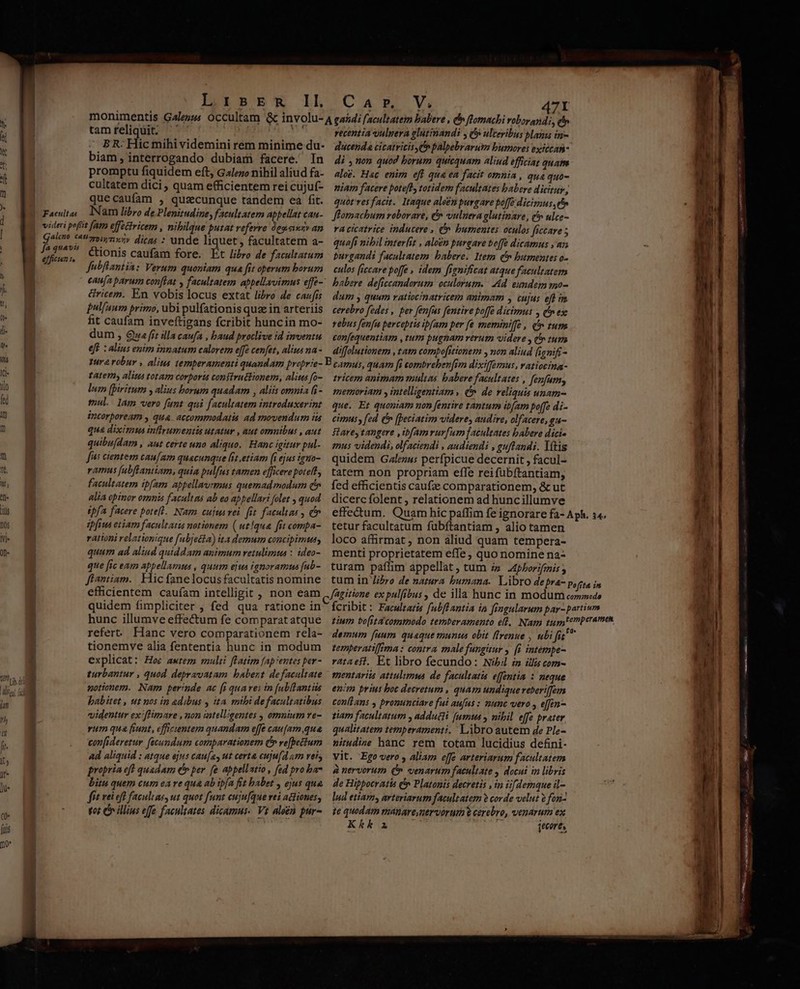 tam reliquit. BR. Hic mihi videmini rem minime du- biam, interrogando dubiam facere. In promptu fiquidem eft, Galezo nihil aliud fa- cultatem dici, quam efficientem rei cujuf- quecaufam , quacunque tandem ea fit. efficien t. cionis caufam fore. Et libro de facultatum Jfubflantia: Verum quoniam qua fit operum borum &amp;ricem. En vobis locus extat libro de caufis Pul[aum primo, ubi pulfationis quz in arteriis fit caufam inveftigans fcribit huncin mo- dum , Qua fit illa caufa , baud proclive id inventu eft : alius enim innatum calorem e[fe cenfet, alius na - recentia vulpera glutinandi y c ulceribus plani in- ducenda cicatricis C palpebrarutm burores exitcaá- di non quod borum quicquam aliud efficiat quatms alo. Hac enim eft qua ea facit omnia , qua quo- niam facere potefl, totidem facultates babere dicitur, quot'res facit. Itaque aleén purgare poffe dicimus ee Jlomachum roborare, &amp; vulnera glutinare, t» ulce- va ctcatrice inducere , ^ bumentes oculos frecare 5 quafi nibil interit , alo£n purgare be[fe dicamus , az purgandi facultatem. babere. Item c bumentes o- culos (iccare poffe , idem fignificat atque facultatem babere deficcandorum oculorutn. | Md. enmdem mo- dum y quum ratiocinatricem animam y cujus efl im cerebro fedes , per fenfus fentire boffe dicimus , (n exe rebus fenfu perceptis ibam per fe meminiffe , (^ tum confequentiam ,tum pugnam verum videre , c» tum diffolutionem , tat compo[itionem , non aliud lignifi- ture robur , alita temperamenti quandam proprie- B camus, quam [i combreben[im dixiffemus, vatioeina- tatemy alius totam corporia constructionem, alius fo- — tvicem animam multas. babere facultates , fenfum; lum [piritum y alius borum quadam , aliis omnia (8- — memoriam y intelligentiam (^ de reliquis unam- mul. lam vero funt qui facultatem introduxerint que. Et quoniam non [entire tantum ib[am poffe di- incorpoream y qua. accomrmodatis ad movendum ia cimus, fed (n [Detiatim videre, audire, olfacere, gu- qua diximus infirumentis utatur , aut omnibus , aut ftarey tangere ,ibfamrurfum facultates babere dici. quibu(dam , aut certe uno aliquo. Hanc igitur pul-.— mus videndi, olfaciendi , audiendi , guftandi. Yítis fus cientem cau[am quacunque fit .etiam (iejusirmo- | quidem Galezus perfpicue decernit , facul- ramus [abffantiam, quia pulfus tamen efficerepote, tatem non propriam effe reifübítantiam, facultatem ipfam appellavemus quemadmodum (v. fed efficientis caue comparationem, &amp; ut alia cpinor omnis facultas ab eo apbellari folet , quod | dicerc folent , relationem ad huncillumve ipfa facere potefl. Nam cuju vei. it factns , c». effectum. Quam hic paffim fe ignorare fa- Aph. 14. pfius etiam facultatis notionem (utque fit compa-. tetur facultatum fubftantiam , alio tamen rationi relationique [ubjetta) ita demum concipimus, loco affirmat , non aliud quam tempera- quum ad aliud quiddam animum retulimus : ideo-. menti proprietatem effe, quo nomine na- que [ic eam appellamus , quum ejus ignoramus [ab-. turam paffim appellat , tum i» 4pborifmis ; ffantiam.. Hic fanelocusfacultatis nomine tum in libro de natura bumana. Libro depra- Poffta in efficientem caufam intelligit , non eam ,./agizione expulfibus , de illa hunc in modum conoede quidem fimpliciter , fed qua ratione in fcribit: Facultatis fubftantia in fingularum par- partium refert. Hanc vero comparationem rela- tionemve alia fententia hunc in modum explicat: Hoe awtem mulii flatim faprentes per - turbantur , quod depravatam. babent defacaltate notionem. Nam perinde ac [i quares in [ub(lantiis babitet , ut nos in adibus , ita mibi defacultatibus videntur ex'ffimare ,mon iatellgentes , omnium ve- rum qua fiunt, cficientem quandam effe cau[am,qua confideretur fecundum comparationem C» ve[petium Ad aliquid : atque ejus cau[a, ut certa cuju[d am vers propria eft quadam (v per [e appellatio, fed pro ba* bitu quem cum eare qua ab tpfa fit babet , ejus qua. fit rei eft facultas, ut quot funt cuju[que vei aGiones, fot e illius effe facultates dicamus. Vt aleen pur- demum [aum quaque munt obit ffrenue , ubi fit temperatiffima: contra male fungisur y [i intémpe- vataeft. Et libro fecundo: Nibil £n ilis com- mentariis attulimus de facultatis effentia : neque enim prius boc decretum , quam undique reberifem conftans , pronunciare fui aufus : mmc vero , e[fen- tiam facultatum , adducti [umts , nibil effe prater qualitatem temperamenti. Libro autem e Ple- sirudine hanc rem totam lucidius defini- Vit. Ego vero , aliam effe arteriarum facultatem à nervorum ( venarum facultate , docui in libris de Hippotratis f Platonis decretis , in iifdemque il- lud etiamy arteriarum facultatem ? corde velut 2 fon- te quodam raanare nervorum e cerebro, venarum ex Kkka — ; jecores,