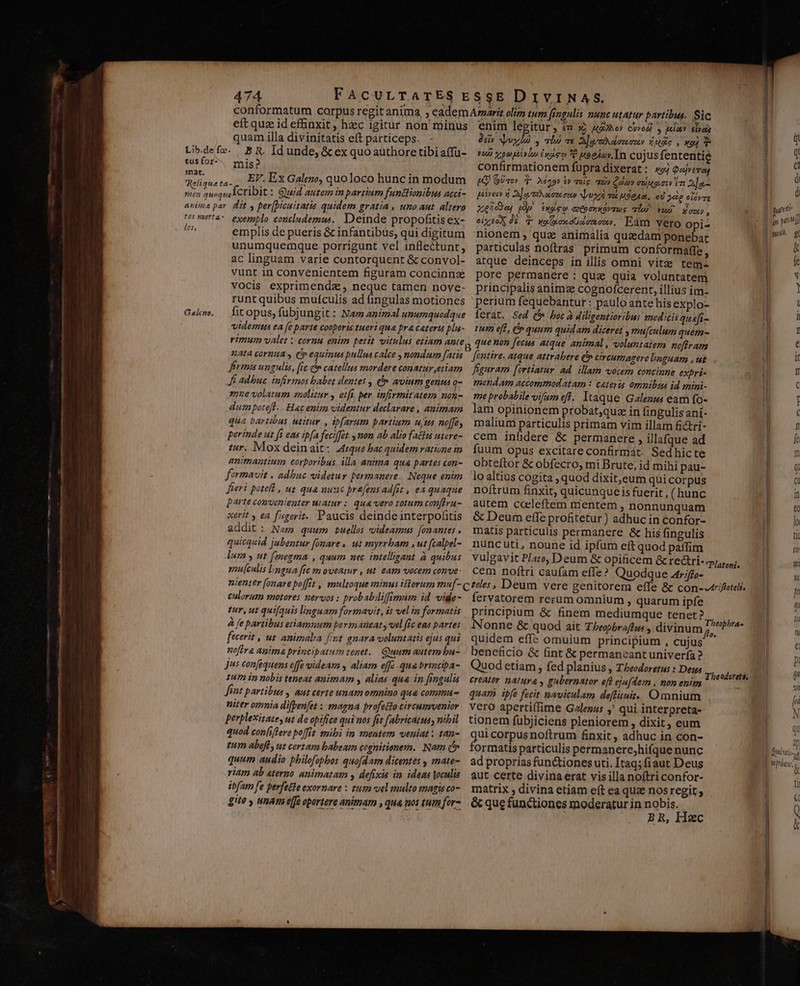 eft quz id efünxit, hxc igirur non minus quam illa divinitatis eft particeps. - tus for- 1nat. mis? EF. Ex Galeno, quo loco hunc in modum tes zaorta- les, Galcno, exemplo concludemus.. Deinde propofitis ex- emplis de pueris &amp; infantibus, qui digitum unumquemque porrigunt vel inflectunt, ac linguam varie contorquent &amp; convol- vunt in convenientem figuram concinnz vocis exprimendz , neque tamen nove- runt quibus muículis ad fingulas motiones fit opus, fubjungit : Nam animal unumquodque videmtts ea fe parte cooboris tueri qua pra caterts plu- rimum valet ; cornu enim petit vitulus etiam ante 14t4 cornua y Cp equintus pullus calce , nondum [atis Jermis ungulis, [ic (5 catellus mordere conatur etiam Je adbuc infirmos babet dentes , (» avium genus o- mue volatum anolitur y etfi. per infirmitatem non- dum poteft. . Hac enim videntur declarare , animam qua bartióus utitur , ibfarum partium uus no[fe perinde ut fi eas ipfa feciffat mon ab alio factus utere- tur. Mox deinait: 44rque bac quidem ratione in animantium corporibus illa anima qua partes con- formavit . adbuc videtur permanere. Neque enim Jieri potell , ut. quà nunc prafens ad[it , ea quaque parte convenienter utatur : qua vero totum conftru- xerit y e fagerit. Paucis deinde interpohitis addit : Nam quum uellos voideamus [onantes . quicquid jubentur fonare , ut myrrbam . ut fcalpel- lum y ut fmegma , quum nec intelligant à quibus mu[culis lingua frc y oveawr , ut. eam vocem cone- enim legitür, iz Xj MANO CUYod) » puli? eipera 9er Nyvylo , alo ve 3aeahalozeeze» 5s , xo) YuD xpateylo «aso 7e uoelav.In cujus fententie confirmationem fupradixerat: s; Qaitvas LK) GUvo» T. Adoor tr aoig. uv Qua cuuauoiv n 2]a- peren d D] o aavirto opd m udeAm, od 2&amp;e olavre meüd)e, (p twee ctechXOVTRS di^ viu €yny » eixtoX dE T xe(poxeoscmoc, Eam Vero opi- nionem , quz animalia quadam ponebat particulas noftras primum conformaffe, atque deinceps in illis omni vite tem- pore permanere : quz quia voluntatem principalis animze cognofcerent, illius im- perium fequebantur: paulo ante his explo- lerat. Sed (b boc à diligentioribus medicis quafi- tun eft, C» quum quidam diceret , mu[culum quem- que non [ecus atque animal , voluntatem noftram Jentire. atque attrabere (n cireumagere linguam , ut figuram [ortiatur ad. illam vocem concinne exbri- mendam accommodatam : cateris omnibis id mini- me probabile vifam eff. Itaque Galenus eam fo- lam opinionem probat;quz in fingulis aní- malium particulis primam vim illam fictri- cem infidere &amp; permanere , illaque ad fuum opus excitare confirmat. Sedhicte Obteftor &amp; obfecro, mi Brute, id mihi pau- lo altius cogita , quod dixit,eum qui corpus noftrum finxit, quicunque is fuerit , (hunc autem ccleftem mentem , nonnunquam &amp; Deum effe profitetur ) adhuc in confor- matis particulis permanere &amp; his fingulis nunc uti, noune id ipfum eft quod paffim vulgavit Plato, Deum &amp; opificem &amp; rectri- 1 Platoni. cem noftri caufam effe? Quodque A4trffo- culorum motores nervos : probabilifimum id vide- tur, ut quifquis linguam formavit, is vel in formatis à fe partibus etiamnum permaneat , vel ffe eas partes fecerit , ut. animalia fimt gnara voluntatis ejus qui noftra Anima principatum tenet. Quum autem bu- Jus confequens effe videam , aliam effe qua brinciba- 14m in nobis teneat animam y alias qua in fingulis Fit partibus , aut certe unam omnino qua commu- niter omnia difperifet « magna profecto circumrvenior perplexitatey ut de opifice qui nos fit fabricatus, nibil quod con(iflere poffit mibi in mentem veniat : tan- tuth abefl, ut certam babeam cognitionem. Nam c» quum audio philofopbos quofdatm dicentes , mate- riam ab aterno animatam y defixis im. ideas oculis ibfam fe perfecte exornare : tura vel multo magis co- gite y unam e[fe oportere anituam , qua nos tum fer- fervatorem rerum omníum , quarum ipfe principium &amp; finem mediumque tenet? Nonne &amp; quod ait Thexobraftus , divinum de e quidem efft omuium principium , cujus beneficio &amp; fint &amp; permaneant univerfa ? Quod etiam ; fed planius , Theodoretus : Dew: creator. natuya , gubernator eft ejaflem , non enim quam ipfe fecit naviculam defttuit.. Ormnium vero apertiffime Galenus ,' qui interpreta- tionem fübjiciens pleniorem , dixit, eum ui corpus noftrum finxit, adhuc in con- ormatis particulis permanere;hifque nunc aut certe divinaerat vis illa noftri confor- matrix , divina etiam eft ea quze nos regit; &amp; que functiones moderatur in nobis. BR, Hec | I| a à l punt J g pojl TLLA g &amp; fe N » l -— | Dudrati-,,