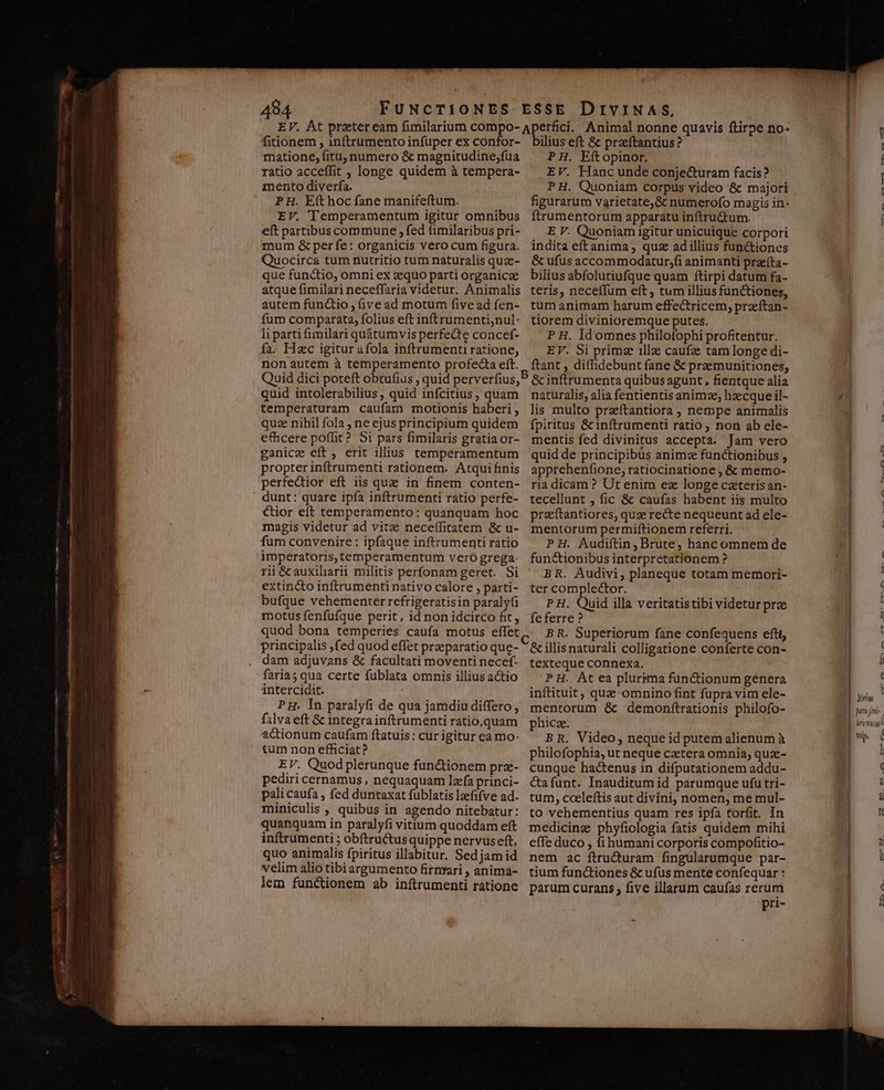 fitionem , inftrumento infuper ex confor- matione, fitu, numero &amp; magnitudine;fua ratio acceffit ; longe quidem à tempera- mento diverfa. P H. Eft hoc fane manifeftum. EV. Temperamentum igitur omnibus eft partibus commune , fed fimilaribus pri- mum &amp; per fe: organicis vero cum figura. Quocirca tum nutritio tum naturalis quze- que functio, omni ex zquo parti organicz atque fimilari neceffaria videtur. Animalis autem functio , (ive ad motum five ad fen- fum comparata, folius eft inftrumenti;nul- li parti fimmilari quátumvis perfecte concef- fa. Hzc igitur afola inftrumenti ratione, non autem à temperamento profecta eft. quid intolerabilius, quid infcitius, quam temperaturam caufam motionis haberi , quz nihil fola , ne ejus principium quidem efficere poffit? Si pars fimilaris gratia or- ganicze eft, erit illius temperamentum propter inftrumenti rationem. Atquifinis perfedior eft iis que in finem conten- dunt: quare ipía inftrumenti ratio perfe- €ior eft temperamento: quanquam hoc magis videtur ad vitae neceífitatem &amp; u- fum convenire : ipfaque inftrumenti ratio imperatoris, temperamentum vero grega- rii &amp;cauxiliarii militis perfonam geret. Si extin&amp;o inftrumenti nativo calore , parti- bufque vehementer refrigeratisin paraly(i motus fenfufque perit, id non idcirco fit, quod bona temperies caufa motus effet principalis ,fed quod effet praeparatio que- dam adjuvans &amp; facultati moventi necef- faria; qua certe fublata omnis illius actio intercidit. PH. In paralyfi de qua jamdiu differo , f3lva eft &amp; integra inftrumenti ratio,quam adionum caufam ftatuis: cur igitur ea mo- tum non efficiat? EV. Quodplerunque fun&amp;ionem prz- pediri cernamus , nequaquam lea princi- pali caufa , fed duntaxat fublatis laefifve ad- miniculis , quibus in agendo nitebatur: quanquam in paralyfi vitium quoddam eft inftrumenti ; obftructusquippe nervuseft, quo animalis fpiritus illabitur. Sedjam id velim alio tibiargumento firnrari , anima- lem functionem ab inftrumenti ratione bilius eft &amp; praeftantius? PH. Eftopinor. EV. Hanc unde conjecturam facis? P H. Quoniam corpus video &amp; majori figurarum varietate,&amp;c numerofo magis in- Ítrumentorum apparatu inftru&amp;um. E V. Quoniam igitur unicuique corpori indita eftanima, quz adi illius functiones &amp; ufus accommodatur,fi animanti przíta- bilius abfolutiufque quam ftirpi datum fa- teris, neceffum eft , tum illius functiones, tum animam harum effectricem, pracftan- tiorem divinioremque putes. P H. Id omnes philofophi profitentur. EV. Si primz illa caufz tam longe di- ftant , diffidebunt fane &amp; praemunitiones, &amp; inftrumenta quibus agunt, fientque alia naturalis, alia fentientis animze; hzecque il- lis multo przftantiora , nempe animalis fpiritus &amp; inftrumenti ratio non ab ele- mentis fed divinitus accepta. Jam vero quid de principibus animz functionibus , apprehenfione, ratiocinatione , &amp; memo- ria dicam? Ut enim ez longe caeterisan- tecellunt , fic &amp; caufas habent iis multo praeftantiores, quz recte nequeunt ad ele- mentorum permiftionem referri. PH. Audiftin, Brute; hanc omnem de functionibus interpretationem ? BR. Audivi, planeque totam memori- ter complector. P H.. Quid illa veritatistibi videtur prz feferre ? BR. Superiorum fane confequens eftt, &amp; illis naturali colligatione conferte con- texteque connexa. PH. At ea plurima functionum genera inftituit, quac-omnino fint fupra vim ele- mentorum &amp; demonítrationis philofo- phicze. B R. Video, neque id putem alienum à philofophia, ut neque cztera omnia; quz- cunque hactenus in difputationem addu- &amp;afunt. Inauditum id parumque ufu tri- tum, cceleftis aut divini, nomen, me mul- to vehementius quam res ipfa torfit. In medicinz phyfiologia fatis quidem mihi effe duco , fihumani corporis compofitio- nem ac ftru&amp;turam fingülarumque par- tium functiones &amp; ufus mente confequar : parum curans ; five illarum caufas rerum pri- ———————w— Qus a PT» | : I j t ( ( A [^ e | vil t l