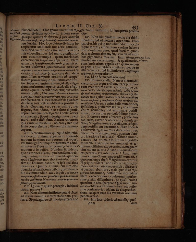 1. hr hr Th Yo Jil im sh Mtem Qu iUe idem prit. lib. pt, us | ! LibsER I ' [ i T7) i0» quemque agnocere ( obfervare ft quid in morbis divinum ineft , ut &amp;» bonum (^ admirabilem medi- cum fepreftet. Hocloco Galen divinum in- terpretatur ambientis nos acris conditio- nem.Sed quam? non eam fane quz in pri- mis eft qualitatibus, fed multo przeftantio- rem occultioremque ; quam morbidam excretionem Hippocrates appellavit. Nam quum ille Predictzonum libro tertio preecipit ac- curate obfervare [upervenientium morborum impetum y nec non tenere temporis conditionem : ea oratione diftin&amp;e &amp; explicate duo defi- gnat. Nam temporis conditio eft tempe- ftatum primarumque qualitatum conftitu- tio : füupervenientium autem, id eft; vulga- I. Car. X. ; cite. EV. Non hic quidem media via fübfi- ftendum, fed ad metam pergendum. Non pauci ex his qui in nobis fiunt divini occul- tique morbi, efficientem caufam habent toto confufam aére, quafi fparfum quod- dam malorum femen, cujus vis eft ad mor- rum feminarium appellavit: quam neque ex primis qualitatibus conftare ; neque ex illis proficifci, fed füblimiorem ecleffemque originem babere profitetur. B R. ld necerto poffis docere? EV. Poffim fortaffe. Nam ut dierum de- cretoriorum atque crifium, ita &amp; plurimo- ditior , quam licet (utobfcuram) hic verbo non expreffit , libro tamen dezatura bumana appellavit szorbidam excretionem,qua totus aer confperfus eft. Haec autem eft vis quedam deleteria toti noftrz fubftantize prorfus in- fenfa. Quoniam vero eanec calore, nec morbi recte dicti funt. Eadem ratione ea ipfa caufa admirabilis , obfcura , necullo íenfu comprehenfa ; Hippecrari divina nun- cupatur. BR. Veterum more quicquidadmirabi- le videretur divinum appellavit: quemad- modum homines eos quorum vel robur , velanimigeftorumque przíftantiam admi- lenus coelo fideribufque tribuit. Libro deazre (b aquis maximas anni smutationes ob[ervare Qt» plu- riam cavere jubet, pullaz in iis lubens medicam potionem offerens , priufquam decem ant plures dies tranfierint. Utreque enim Solis mutationes, folftitiaque, prefertim aeftiva , ac equino- caniculz , cavere &amp; obfervare , deinde ar- &amp;uri, Vergiliarumque occafus, mala fiqui- dem potiffimum decernunt. Hxc fidera fi obfervavit Hipecrates mala decernere, nec effe ad medicationem tuta, quanam obíe- croidratione fieridicas? /Eftune immo- derato? At brumale folftitium frigidiffi- mum eft. Frigorifne inclementia? At z- monum viimpulfos. Nondum fiquidem ; quo demonesà Deo , quo boni à malis fe- jungerentur, innotuerat : quod ita quidem apud Theodoretum monebat Porpbyriws. li au- tem qui Dii nóminantur , re ipfa mali funt dzmones. Quin &amp; Tullius , cui jure elo- quentiz primas Roma tribuit , pro daemo- nio divinum reddit. Hoc ; inquit ; de Socrate accepimus, e[fe divinum quoddatn, quod damonium appellat y eut femper ipfe paruerit , nonnunquam im- pellenti, [ope revocanti. À P H. Quonam quzfo prorepis , inítituti parum memor ? BR. Nonalienum inftituto putavi ; haec ad divini nominis interpretationem pro- ferre. Siquid tamen eft quod praterea huc vim habent caloris. Aliane ulla qualitatum exuperantia vel intemperie ? Atqui ver- num aequinoctium temperatiffimum eft, à quo non longe abeft Vergiliarum exortus. Hec igitur fidera finon caloris,frigoris,hu- moris aut ficcitatis exuperantia , aliacerte viquadam abditiore , mala quz dixit H?- pocrates decernunt, poffüntque morbidam illam excretionem. occultorum morbo- rum caufam diffeminare, &amp; qua/i femina quaedam in aera fpargere. Quas autem Hi- potrates obfervavitfiderum vires , eas pofte- ritas confirmavit, addens &amp; alia praítan- tiora , ad quz ztas illa vetuftior nondum penetraverat. BR. Jam fatis videris oftendiffe quof- Nun ? dam erit me  m — — —r- Amp cO oe TITRES 2e t apt s cemere ÁRABE RE ctt NUR n pn