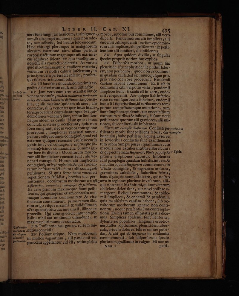 Qt. Y ih. T ih Cie C i fi vj. ht ritu Of, 45,10 lut). emo Mir- i ficio. JL ta velén en. (ede. ) qii ;tül- 0n lc qum m 00v lit: lof Isejt JCur (tn6« n 4 Ieb- s ht ud nnre (fiore X fe nett LribpEmsm IL tum,&amp; alia prope innumera;quz non odo- re , non adhaefu , fed hauftu folo enecant. | Hzc chirurgi plerunque in malignorum non effe illa conta&amp;u deleteria. At vero fi quid iftorum fümatur € cra(liore materia , venenum vi noftri caloris fufcitatum , in principes dein partes fefe inferit ; profert- que fui furoris incommoda. | B n. [ft hzc fane dilucida &amp; in primis ex- pedita deleteriarum caufarum diftin&amp;tio. Vedi. EV. Jam vero cum tres occulte fint &amp; Bief«w — venenata caufze , zotidem occulvorum morborum BU. — ouiex ills ortum babuerint differenti ponen- | tur, ut alii maxime;quidem ab aere , alii | contactu; aliià venenata quz intus fit ma- teria,procedant contrahanturque. Hi qui- ! dem omnes venenati funt, at non fimiliter | neque iifdem ex caufis. Nam qui ex intus ! conclufa materia procefferunt , quia non | forasemigrant , necin vicinos contagione prorepunt , fimpliciter venenati nuncu- pentur, reliqui omnes contagiofi;quod vel externz ejufque venenarz caufx occurfu genitifint, vel contagione mutuaque fo- cietatejvicinos contaminent. Summa igi- tur hzc fit divifio : Occultorum morbo: rum alii fimpliciter venenati funt, alii ve- nenati contagiofi. Horum alii fimpliciter : contagiofif, ut hydrophobia &amp; qui virulen- tarum beftiarum ictu fiunt : alii contagiofi peftilentes. Si quis forte hanc venenati | repetitionem faftidiat , brevius dici per- differentias , venenatos , contagiofos. (n pestilentes. Ex aere primum maximeque fiunt pefti- lentes, qui quanquam etiam contactu mu- tuaque hominum communitate &amp; vite focietate contaminent, primatamenillo- rum origo vifque maxima &amp; validiffima in acrequem fpiritu ducimus ineft , illincque proceffit. Qui contagiofi dicuntur emiffo halitu nihil aut minimum offendunt ; at maxime plurimumque contactu. , Cifemtia PH. Poffüntne hzc genera rurfum mi- | immorboru: , nütius concidi ? B € 244» EV Poffunt utique. Nam morborum B bieculti in multos vagantium , alii pandemii aut E petineni: se ncoeni appellantur jid eft totius plebis CA PAXE difperfi, Pandemiorum alii fimplices , alii endemii , alitepidemii: rurfum epidemio- rum alii fimplices, alii peftilentes : &amp; pefti- EV. Difperfos morbos , ut quum hic pleuritide, ifte nephritide;ille phthifi labo- rat, non perfequor, quod non ex commu- niquadam caufa;fed ex uniufcujufque pro- prio vitio &amp; errore procedant. Pandemii caufam habent communem. | Ea fi eft in communis cibi velpotus vitio ;, pandemii fimplices fiunt: fi caufa eft in acre, ende- mii vel epidemii. Aer quippe fiab inferio- ribusterrenifque caufis inficitur , endemii funt: fi à fuperioribus;id rurfus aut ex tem- porum tempeftatumque mutatione , tum funt fimplices epidemii :aut ex cceleftium corporum viribus &amp; influxu , ii funt vere peftilentes: quorum alii graviores , alii mi- tiores, alii confueti, aliiinfolentes. Hsec jam exemplis illuffremus. Confueti pe- pocaratu ftilentes morbi funt peftilens febris , car-exempis. bunculus , bubo peftilens , iique graviores: in levioribus confuetis funt exanthemata tum rubra tum purpurea quz fummacute maculis non extuberantibus efflorefcunt : &amp; que ecthymata Hippocrati , Plinio papule 8c Epide, pituitz eruptiones dicuntur. Infolentes funt paraplegia quaedam lethalis,infüeta 8c inaudita , quam Hippocrates commemorat in Thafo contigiffe , &amp; flagrantes ardores, gravedines anhelofz , fudorifica febris, hanc /2e»z/;:&amp;» nonnulli dixere , qui noftro que non pauci his finitimi;qui aut veterum oblivione deleti funt ; 'aut novi pofthac e- mergent. Reliqui communes, &amp; epide- mii fimplices ; &amp; endemii &amp; paademii, quia manifeftam caufam habent, fub oc- cultorum morborum genere non conti- nentur , neque przfentis funt contempla- tionis. Dehis tamen affinitatis gratia dice- mus. Simplices epidemii funt lienteriz , dyfenteriz populares , fanguinis eruptio- nes, tuffes , opthalmize, pleuritides, tuber- cula, artuum dolores, febres omnes putri- dz, &amp; ali qui ab Hippoerare in. epidemiis commemorati , fub difperforum ípecie plurimum graffantur in vulgus. Hinon ut Non petti-