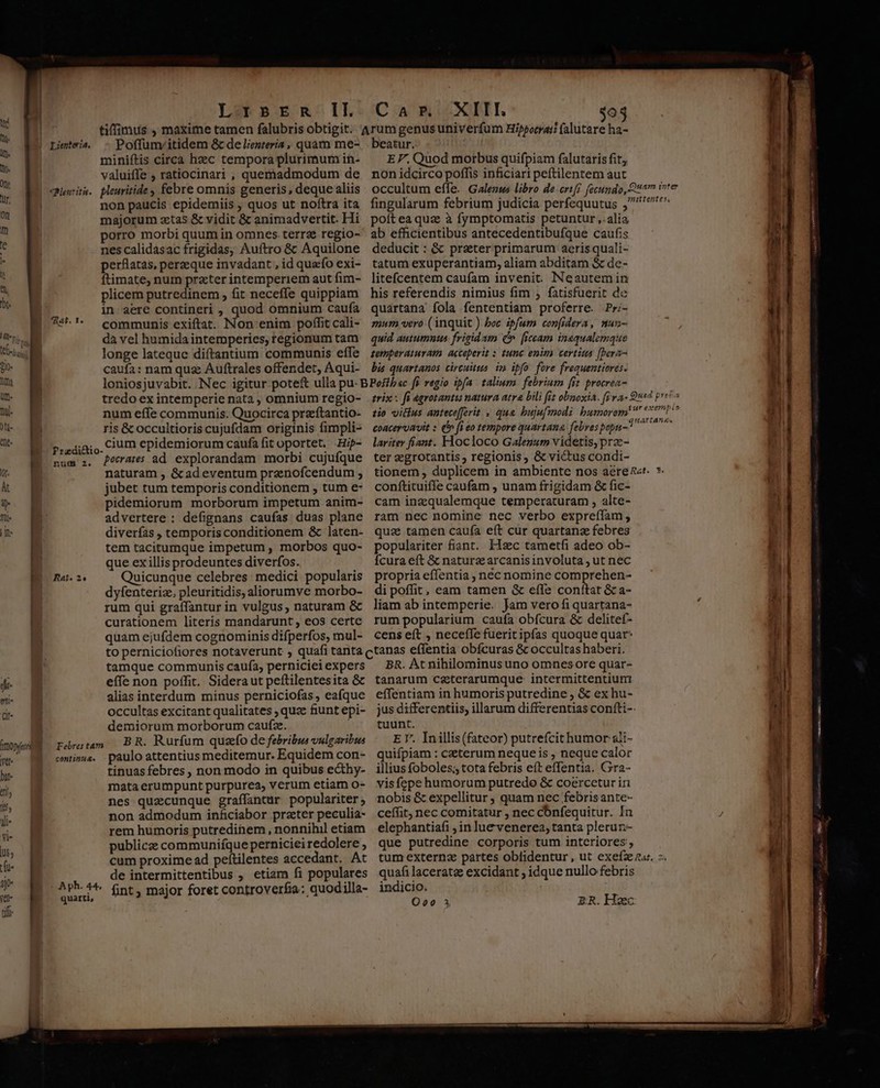 i | Limtwis - Poffunvitidem &amp;c de liezteria, quam me- m. | miniftis circa heec tempora plurimum in- » | valuiffe , ratiocinari , queniadmodum de  | qewriti. pleuritide , febre omnis generis, deque aliis » a non paucis epidemiis , quos ut noftra ita ! * majorum ztas &amp; vidit &amp; animadvertit. Hi porro morbi quum in omnes terrae regio- e nes calidasac frigidas, Auftro &amp; Aquilone perflatas, perzeque invadant , id queo exi- ftimate, num przter intemperiem aut fim- plicem putredinem , fit neceffe quippiam in aere contineri , quod omnium caufa communis exiftat. Non'enim poffit cali- MM dà vel humida intemperies, regionum tam edi longe lateque diftantium communis effe bo caufa: nam qua Auftrales offendet, Aqui- 4 RAF. T. M NM num effe communis. Quocirca preftantio- ris &amp; occultioris cujufdam originis fimpli- (^ M rrzdiaio. CUm epidemiorum caufa fit oportet. Hi- num 2. P045 ad explorandam morbi cujufque - N naturam , &amp;ad eventum prenofcendum ; jubet tum temporis conditionem , tum e- 9] pidemiorum morborum impetum anim- n EC advertere : defignans caufas duas plane T E diverfas , temporis conditionem &amp; laten- | tem tacitumque impetum , morbos quo- | que ex illisprodeuntes diverfos. Rat. 2 Quicunque celebres: medici popularis dyfenteriz, pleuritidis, aliorumve morbo- | | rum qui graffantur in vulgus, naturam &amp; curationem literís mandarunt , eos certe quam ejufdem cognominis difperfos, mul- beatur. EF. Quod morbus quifpiam falutaris fit; non idcirco poffis inficiari peftilentem aut poítea quz à fymptomatis petuntur ,.alia ab efficientibus antecedentibufque caufis deducit : &amp; praeter primarum aeris quali- tatum exuperantiam, aliam abditam &amp; de- litefcentem caufam invenit. INeautem in his referendis nimius fim , fatisfuerit de quartana fola fententiam proferre. Pr;- mum vero (inquit ) boc ipfum con[idera, mun- quid autumnus frigidam C» [iccam insqualemqie temperaturam acceperit : tunc enim certius [bera- bis quartanos circuitus. im ipfo fore frequentiores. tio vitius antece[ferit , qua bujufmodi bumorem coaceruavit : ('» fi eo tempore quartana. febres popu- * lariter fiant. Hocloco Galezum videtis, prze- ter eegrotantis, regionis, &amp; victus condi- tionem , duplicem in ambiente nos aéren«t. conftituiffe caufam , unam frigidam &amp; fic- cam inzqualemque temperaturam , alte- ram nec nomine nec verbo expreffam, quae tamen caufa eft cur quartanz febres populariter fiant. Hzc tametfi adeo ob- Ícura eft &amp; naturzc arcanisinvoluta , ut nec propria effentia , néc nomine comprehen- di poffit, eam tamen &amp; effe confítat &amp; a- liam ab intemperie. Jam vero fi quartana- rum popularium caufa obfcura &amp; delitef- cens eft , neceffe fuerit ipfas quoque quar* effe non poffit. Sideraut peftilentesita &amp; alias interdum minus perniciofas , eafque occultas excitant qualitates ; quze fiunt epi- demiorum morborum caufz. raram BR. Rurfum quzefo de febribus vulgaribus cmtinus. paulo attentius meditemur. Equidem con- tinuas febres, non modo in quibus ecthy-  mata erumpunt purpurea, verum etiam o- » 8 nes quecunque graffantur populariter ji. B non admodum inficiabor prater peculia- UP rem humoris putredinem, nonnihil etiam publiczz communifque perniciei redolere ; | ) | | tamque communis caufa, perniciei expers ! lt | Dope Y ytl- | bi- vl- lus LI LI T cum proxime ad peítilentes accedant. At  E. de intermittentibus , etiam fi populares ' ph. 44 : .  - de coit fint , major foret controverfia: quodilla tifi BR. At nihilominus uno omnes ore quar- tanarum czterarumque: intermittentiutri effentiam in humoris putredine ; &amp; ex hu- jus differentiis, illarum differentias confti-- tuunt. E Y. Inillis (fateor) putrefcithumor ali- quifpiam : czterum neque is , neque calor illius foboles; tota febris eít effentia. Gra- visfepe humorum putredo &amp; coercetur iri nobis &amp; expellitur ; quam nec febrisante- ceffit, nec comitatur , nec cónfequitur. In elephantiafi ; in luevenerea, tanta plerur.- que putredine corporis tum interiores, quafi lacerata excidant ; idque nullo febris indicio. O00 3 ER. Haec