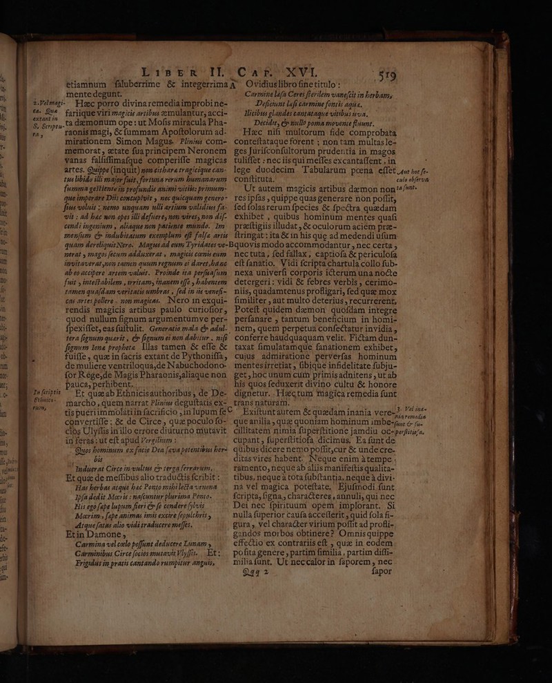 LiÀinprn II. Car. XVI is mente degunt. z.Velmapi- Flzc porro divinaremediaimprobi ne- t4. 2*. fariique viri »agicis artibus ?ernulantur, acci- $ &amp;,.cà demonum ope : ut Mofis miracula Pha- b y ' raonismagi, &amp; íummam Apoftolorum ad- mirationem Simon Magus. Pliz/u com- memorat, etate fua principem Neronem vanas falfiffimafque comperiffe magicas artes. Guippe (inquit) non eitbara tragicique can- tia libido illi major fait, fortuna verum bumanarum fumma gekiiente ip profundis animi vitite: primum- que imperare Diis costubluir nec quicquam genero fits voluit ; nemo unquam ulli artium validius fa. vit : ad bac mon opes illi defuerey non wires, non d:f- cendi ingenium , aliaque non patiente mundo. Im amenfum (^ indubitatum exemplum eff falfa artis tuliffet : nec iis qui meffes excantaífent , in lege duodecim Tabularum pcena effet 4«: poc f conítituta. culo obferva Ut autem magicis artibus daemon non'^4/'r- res ipfas , quippe quas generare non poffit, fed folasrerum fpecies &amp; fpcctra quedam exhibet , quibus hominum mentes quafi praeítigiis illudat ; &amp; oculorum aciem prze- ftringat : ita &amp; in his que ad medendi ufum nerat » 1agos fecum adduxerat , inagicis carnis eum ipvitaverat non tamen quum regnum ei daret,ba nc ab eo accipere artetm valuit. Proinde ita perfaafum fuit y intestabilem , trritamy inanem e[fo , babentem tamen qua[dam veritatis umbras , [ed in ita venefi- £5 artes pollere . nom magicas. Nero 1n exqui- rendis magicis artibus paulo curiofior; quod nullum fignum argumentumve per- fpexiffet, eas fuftulit. Generatio mala &amp; adul. tera (fignum quarit , é fignum ei non dabitur , nifi fignum lena propheta. las tamen. &amp; effe &amp; fuiffe , quz in facris extant de Pythoniffa, de muliere ventriloqua,de Nabuchodono- for Rege,de Magis Pharaonis;aliaque non pauca; perhibent, Et quz ab Ethnicisauthoribus; de De- marcho , quem narrat Pli»iw deguftatis ex- tis pueriimmolátiin facrificio ,1n lupum fe convertiffe: &amp; de Circe ; quz poculo fo- cios Ulyflis in illo errore diuturno mutavit in feras; ut eft apud Vergilium : Quos bominum ex facie Dea [ava petentibus ber- bis Induerat Circe in vultus c terga ferrárum, Et qua de meffibus alio tradudtis fcribit : Has herbas atque bac Ponto mibileHla venena Jpfa dedit Moeris : nafcuntur plurima Ponto. His ego fape lupum fieri c» fé condere [ylvis Moerim , fape animas imis exctre fepulchris y «dtque [atas alio vidi traducere meffes. Etin Damone , Carmina velcelo poffunt deducere Lunam » Carminibus Circe focios mutavit Vlyffis. . Et : Frigidus in pratis cantando vumpitur anguis, In ferigtis Cthbaico- rum, nectuta , fed fallax; captiofa &amp; periculofa eftfanatio. Vidi fcripta chartula collo fuüb- nexa univerfi corporis icterum una nocte detergeri: vidi &amp; febres verbis , cerimo- niis, quadamtenus profligari, fed quee mox fimiliter , aut multo deterius, recurrerent, Poteft quidem demon quofdam integre perfanare ; tantum beneficium in homi- nem, quem perpetua confectatur invidia , conferre haudquaquam velit. Fictam dun- taxat fimulatamque fanationem exhibet, cujus admiratione perverfas hominum mentesirretiat ; ibique infidelitate fubju- get ,hocunum cuim primisadnitens ; ut ab his quos feduxerit divino cultu &amp; honore dignetur. .Hsctum Tüagíica rernedia funt trans naturam. M Exiftuntautem &amp; quadam inania vere-7 ^ NAA i É : nia remedia que anilia ; quz quoniam hominum imbe-j,, c. ;; C* [1i cillitatem nimia fuperftitione jamdiu oc-perfitiz/a. cupant ; füperftitiofa dicimus. Ea funtde quibus dicere nemo poffit,cur &amp; unde cre- ditas vires habent. INeque enim àtempe . ramento, nequeab aliis manifeftis qualita- tibus, neque à tota fubftantia, neque à divi- na vel magica poteftate. Ejufiodi funt fcripta, bgna,, characteres , annuli, qui nec Dei nec fpirituum opem implorant. Si nulla fuperior caufa acce(terit , quid fola fi- gura , vel character virium poffit ad profli- gandos morbos obtinere? Omnisquippe effe&amp;io ex contrariis eft ; quz in eodem pofita genere , partim fimilia , partim diffi- miliafunt. Ut neccalor in faporem , nec Q44 2 fapor P - —————— 4o ERE Reap —— iuuat — 103 ENEMIES TIRES nC EI uc ap T9 occ mem - em —— B