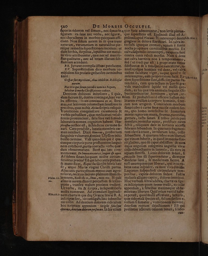 Pfálin. 21. X9. $20 Dr MoRnErS OccurTr&amp;, figuram: ita fane nec verba, necfigurz, ncc characteres in morbos quicquam effi- ciant. Non folum autem in iis quz trans naturam , verumetiam in naturalibus ple- riíque remediis fuperftitiones incidunt : ut dum herbis, ftirpibus , lapidibus aut metal- lis vires attribuuntur , quz necad manife- ftas qualitates , nec ad totam illarum fub- ftantiam accedunt. BR. Juvaret exemplis ifthzec patefacere. EV. Superftitiofum dico morbum co- mitialem his prolatis geítatifve carminibus &amp;niri : Ga[par fert myrrbam y thus Melchior, Baltbafar Aurum. - Hac tria qui [ecum portabit nomina Regum, Selvitur à morbo Chrifli pietate caduco. Dentium dolorem mitefcere , fi quis, que fuperftitio eft. Ejufmodi illud eft A- gingivas in dolore fcarificari. In calvain- terfecti igneque cremati, aquam 8 fonte nocu propinare comitialibus morbis. Ex calva fufpendio interempti , catapotia fieri contra canis rabidi morfus. Nam fi dens aut calva has vires non à temperamento , fed ( ut credi par eft) à proprietate totius fubftantiz &amp; à totafpecie nancifcitur , u- niufcujufque hominis vel dens, velcalva eadem facultate viget , ncque quod vi fit dem fuperftitione fünt;difficiles partus fta. tim folvi, cum quis tectum in quo fit gra- vida tranfmiferit lapide vel miffili quo- dam , ex his quz tria animalia fingulis icti- businterfecerint , hominem , aprum ;ur- ba efferens : Os nen commiauetis ex eo. Stru- mas;aut laxiorem columellam fanefcere iis récibus, quas nobis 4zius fcriptis reliquit. omitiones conquiefcere ceremoniis &amp; verbis quibufdam , qua medicaturi velab- fentes pronunciant , fatis fore rati (1i modo laborantisnomen cognitum habent. TAe»- phrafiwu author eft , iíchiadicos carmine fa- nari. Cato prodidit , luxatis membris car- menauxiliari. Dixit Homerzs , proBuvium fanguinis vulnerato femine Ulyffem inhi- buiffe carmine. Vidi quendam qui é qua- cunque corporis parte profluentem fangui- nem cohiberet;partis contactu verba quse- dam obmurmurans. Sunt qui bec com- memorent, De latere ejtisexiou [anguis Cn aqua. Ad febres fanandas quam multz circum- feruntur preces? Eft qui labo:antis prehen- fa manu dicar, ZEque facilis tibi febris hzc fit, atque Mariz virgini Chrifti partus. Aliusante paroxyfmum manus cum zgro- to lavat, reciransfecreto pfalmum illum fo- lemnem, Exalrabo te , Desa y met rex. Si quis afino in aurem dixerit percuffum fe àícor- ione , tranfire malum protinus tradunt. tverba, ita &amp; fcripta , in fuperfitiofis multanumerant. Ad arcendam lippitudi- nem charta in qua due Grzcz litere R. A. infcripte fint , circumligata lino fubnecta- turcollo. Ad dentium dolorem ridiculum hoc fcriptum appeníum * Szrigiles falee/gue dentata, dentium dolorem per[anate. 1n his etiam litarem evulfam à corpore hominis, fi ter- ram non attigerit. Comitialem morbum fanari cibo é carne ferz occifz eodem fer- ro, qno homo interfectus fit. Immatura morte raptorum manu, ftrumas,parotidas, guttura, tactu fanari. E tribus puteis pari menfura permiítas aquas, prolibare novo fictili , reliquum dare in tertianis acceffu febrium bibendum. In quartanis fragmen- tum claviàcruce , involutum lana, collo fubnectere. A quartana febre eum liberari qui vinum biberit ; in quod immeríus fue- rit gladius , quo fit caput abfciffüm : &amp; eum cujus unguium refegmina anguillae vivae collo fübnectantur in linteolo , illa mox in aquam dimiffa. Lienis dolorem fedari, fi pecudis lien illi fupertendatur , dicatque medicus lieni , fe medicinam facere. A tuffiunumquemque liberari , qui in osru- betz ranz infpuerit, ea mox vivadimiffa. Laqueum fufpendiofi circundatum tem- poribus, capitis dolorem fedare. Fafcia mulieris alligato capite ; doloresimminui. Hoc verbum Abracadabra; chartz ea figu- rainícriptum quam Serenua tradit , ex collo appeníum , à febribus maximeque ab he- mitritzeo liberare.Quid etiam veri id habe- re poteft, quod multi affirmant , lathyris , quz tithymali fpecies eft, folium furfum e- vulfum fi füumatur , vomitionem movere , deorfum ruptum dejectionem ? Eft qui pro&amp;tetur icterum omnem 1anari ; fi labo- ran- fee Dee ' 2$ — c ss A t Ace