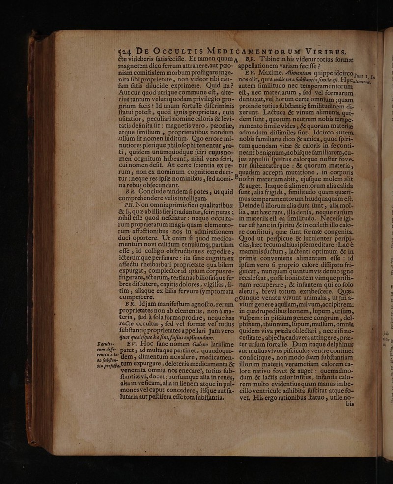 magnetem dico ferrum attrahere;,aut pazo- niam comitialem morbum profligare inge- nita fibi proprietate , non videor tibi cau- fam fatis dilucide exprimere. Quid ita? Autcur quod utrique commune eft, alte- riustantum veluti quodam privilegio pro- prium facis? Id unum fortaffe difcriminis ftatui poteft quod ignis proprietas ; quia ufitatior ; peculiari nomine caloris &amp; levi- tatis definitafit : magnetis vero , pzoniz, atque fimilium , proprietatibus nondum ullum fit nomen inditum.. Quo errore mi- nutiores plerique philofophi cenentur , ra- ti, quidem unumquodque fciri cujusno- men cognitum habeant, nihil vero fciri, cuinomen defit. At certe fcientia ex re- rum, non ex nominum cognitione duci- tur : neque res ipfz nominibus ; fed nomi- na rebus obfecundant. B R. Conclude tandem fi potes , ut quid comprehendere velis intelligam. PH.lNon omnia primis fieri qualitatibus: &amp; fi; quz ab illis feri traduntur, fciri putas ; nihil effe quod nefciatur : neque occulta- rum proprietatum magis quam elemento- rum- affe&amp;ionibus nos in admirationem duci oportere. Ut enim fi quod medica- mentum novi calidum tenuiumg; partium effe , id colligo obftru&amp;iones expedire, icterumque perfanare : ita fane cognita ex affectu rheibarbari proprietate qua bilem expurgat ; comple&amp;orid ipfum corpusre- frigerare, iCterum, tertianas biliofaíque fe- bres difcutere, capitis dolores, vigilias, fi- tim , aliaque ex bilis fervore fymptomata compefcere. B R. ldjam manifeftum agnofco, rerum proprietates non ab elementis, nonà ma- teria, fed à folaforma prodire, neque has recte occultas , fed vel formz vel totius fubítantic proprietatesappellari. fam vero quot qualefque ba fint, fufius explicandum. £atulta- EV. Hoc fane nomen Gale latiffime im áif- patet ; ad multaqne pertinet, quandoqui- $c jab i 5j dem , alimentum ncsalere, medicamen- venenata omnia nos enecare', totius fub- ftantiz vi; docet: rurfumque alia in renes, aliain veficam, alia in lienem atque in pul- mones vel caput concedere , iifque aut fa- lutaria aut peítifera effe tota fubftantia. appellationem variam feciffe ? EV. Maxime. Alizentum quippe idcirco autem fimilitudo nec temperamentorum eft, nec materiarum , fed vel formarum duntaxat;vel horum certe omnium ; quam proinde totius fubftantig fimilitudinem di- xerunt. Lactuca &amp; vinum alimenta qui- dem funt , quorum neutrum nobis tempe. ramento fimile vides ; &amp; quorum materi admodum diífimiles fint. Idcirco autem nobis familiaria dico &amp;camica , quod fpiri- tum quendam vitz &amp; caloris in fe conti- neant benignum;nobifque familiarem;cu- jus appulfu fpiritus calorque nofter fove- tur fuftentatürque : &amp; quorum materia ; quadam accepta mutatione , in corporis noftri materiam abit, ejufque molem alit &amp; auget. Itaque fi alimentorum alia calida funt , alia frigida , fimilitudo quam quzri- mustemperamentorum haudquaquam eft, Deinde fiillorum alia dura fünt , alia mol- lia, aut hzc rara, illadenfa, neque rurfum in materiis eft ea fimilitudo, Neceffe igi« tur eft hancin fpiritu &amp; in coeleftiillo calo- re conítitui, quz funt formas congenita. Quod ut perfpicue &amp; luculenter perfpi- cias,hzc tecum altiusipfe meditare: Lac € mammis fuctum , lactenti optimum &amp; in primis conveniens alimentum effe : id ipfum vero fi proprio calore diffipato fri- gefcat , nunquam quantumvis denuo igne recalefcat , poffe bonitatem vimque prifti- nam recuperare ; &amp; infantem qui eo folo aletur, brevi totum extabefcere. Quz- vium genere aquilam,;milvum;accipitrem: in quadrupedibusleonem , lupum , urfüum, vulpem: in pifcium genere congrum , del- phinum,thunnum, lupum,mullum, omnia quidem viva prada oblectari , nec nifine- ceffitate , abjectacadavera attingere ; prae- ter urfum fortaffe. Dum itaque delphinus aut mullus vivos pifciculos ventre continet conficitque , non modo fuam fubftantiam illorum materia verumetiam calorem ca- lore nativo fovet &amp; auget : quemadmo- dum &amp; lactis calor infitus, infantis calo- rem multo evidentius quam manus imbe- cillo ventriculo adhibita füfcitat atque fo- vet, Hisergo rationibus ftatuo utile (5 is [2 DE RES . OC MU. 2 E uU — [2 HE es e |