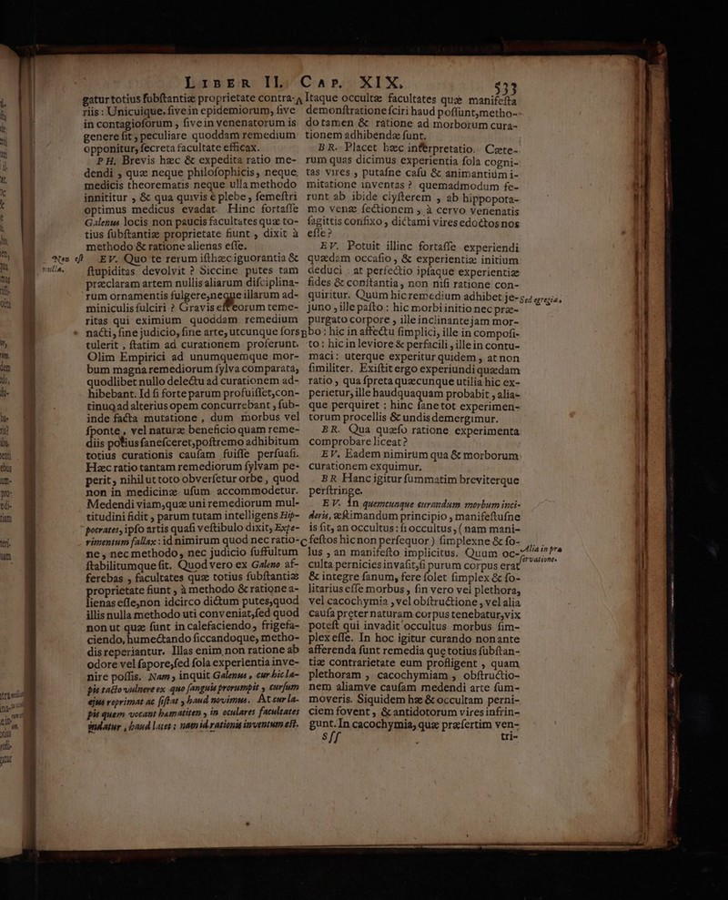 riis : Unicuique. fivein epidemiorum, five in contagioforum , fivein venenatorum is genere fit, peculiare quoddam remedium opponitur; fecreta facultate efficax. PH, Brevis hzc &amp; expedita ratio me- dendi ; quz neque philofophicis, neque. medicis theorematis neque ulla methodo innititur ;, &amp; qua quivis € plebe , femeftri optimus medicus evadat Hinc fortaffe Galenus locis non paucis facultates quz to- tius fubftantize proprietate fiunt , dixit à methodo &amp; ratione alienas effe. ftupiditas devolvit ? Siccine putes tam praeclaram artem nullis aliarum difciplina- rum ornamentis fulgere,negge illarum ad- miniculis fulciri ? Gravis effeorum teme- ritas qui eximium quoddam remedium dotamen &amp; ratione ad morborum cura- tionem adhibendz funt. B R. Placet bec inferpretatio.. Cete. rum quas dicimus experientia fola cogni- tas vires , putafne cafu &amp;c animantium i- mitatione inventas ? quemadmodum fe- runt ab ibide clyfterem , ab hippopota- mo venz fectionem , à cervo venenatis fagittis confixo ; dictami vires edoctos nos efle? EV. Potuit illinc fortaffe experiendi quadam occafio , &amp; experientiz: initium deduci : at perfectio ipfaque experientize fides &amp; conítantia, non nifi ratione con- juno ,ille pafto : hic morbi initio nec prze- purgato corpore , illeinclinantejam mor- tulerit , ftatim ad curationem proferunt. Olim Empirici ad unumquemque mor- bum magna remediorum fylva comparata; quodlibet nullo dele&amp;u ad curationem ad- hibebant. Id fi forte parum profuiffet,con- tinug ad alterius opem concurrebant , fub- inde facta mutatione , dum morbus vel fponte , vel naturz beneficio quam reme- diis polius fanefceret;poftremo adhibitum totius curationis caufam fuiffe perfuafi. Hsec ratio tantam remediorum fylvam pe- perit, nihiluttoto obverfetur orbe , quod non in medicinz ufum accommodetur. Medendi viam,quz uni remediorum mul- titudini fidit , parum tutam intelligens H- pocrates, ipfo artis quafi veftibulo dixit; Exte- to : hicinleviore &amp; perfacili , illein contu- maci: uterque experitur quidem , at non fimiliter. Exiftit ergo experiundi quedam ratio ; qua fpreta quecunque utilia hic ex- perietur, ille haudquaquam probabit , alia- que perquiret : hinc fanetot experimen- torum procellis &amp; undis demergimur. BR. Qua quzío ratione experimenta comprobare liceat? EV. Eadem nimirum qua &amp; morborum curationem exquimur. BR Hanc igitur fümmatim breviterque perftringe. E V. in quemcunque eurandam morbum inci- deris, c&amp;iimandum principio , manifeftufne is fit, an occultus: fi occultus, ( nam mani- ne, nec methodo, nec judicio fuffultum ftabilitumque fit. Quod vero ex Galezo af- ferebas , facultates quz totius fubftantia proprietate fiunt ; à methodo &amp; ratione a- lienas effejnon idcirco di&amp;um putes,quod illis nulla methodo uti conveniat,fed quod nonut quz funt in calefaciendo frigefa- ciendo, humectando ficcandoque, metho- disreperiantur. Illas enim, non ratione ab odore vel fapore;fed fola experientia inve- nire poífis. Nam ; inquit Galense , eur bicla- pie tacto vulnere ex. quo (anguis prorumpit , curfum ejus reprimat ac [iftat , baud novimus. Acteur la- pié quem vocant bamatiten in oculares facultates datur , baud let ; natn id rationis inventum eii, culta perniciesinvafit,fi purum corpus erat &amp; integre fanum, fere folet fimplex &amp; fo- litarius effe morbus , fin vero vel plethora, vel cacochymia ; vel obítru&amp;tione , vel alia caufa preter naturam corpus tenebatur,vix poteft qui invadit occultus morbus fim- plexeffe. In hoc igitur curando nonante afferenda funt remedia que totius fubftan- tiz contrarietate eum profligent , quam plethoram ;. cacochymiam , obftructio- nem aliamve caufam medendi arte fum- moveris. Siquidem hz &amp; occultam perni- ciem fovent , &amp; antidotorum vires infrin- gunt.In cacochymia, quz pre íertim ven- Sff ; tri- — ——— — — —