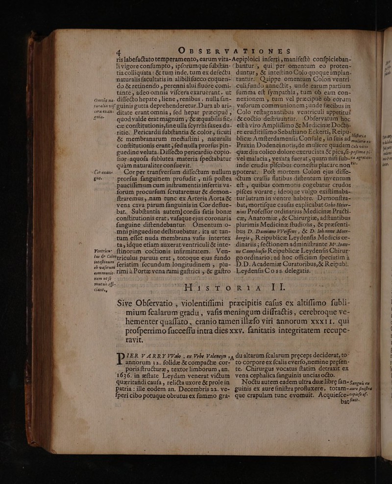 li vigore confumpto, ipforumque fubftàn- tiacolliquata : &amp; tum inde, tum ex defectu naturalis facultatis in alibilifucco coquen- do &amp; retinendo , perenni alui fluore comi- tante , adeo omnia vifcera exaruerant, ut L2 Le Cer exan- ge Ventricu* ditate erant omnia ; fed hepar pracipué ; quod valde erat magnum 5'&amp; zquabilis fic. cec conftitutionis;fine ulla fcyrrhi faxea du. riti. Pericardii fubftantia &amp; color; ficuti &amp; membranarum mediaftini , naturalis conftitutionis erant ; fed nulla prorfus pin- guedine veluta. Diffe&amp;o pericardio copio- fior-aquofa fublutea materia fpectabatur quàm naturaliter confuevit. prorfus fanguinem profudit , ni(i poftea pauciífimum cum inftrumentis infertis và- forum procurfum fcrutaremur &amp; demon- ftraremus ,.nam tunc ex Arteria Aorta &amp; vena cava pàrum fanguinis in Cor deflue- bat. Subítantia autem]cordis fatis bonz conftitutionis erat; vafaque ejus coronaria fanguine diftendebantur. Omentum o- -mni pinguedine deftituebatur, ita ut tan- tum effet nuda membrana vafis intertex ta; idque etiam auxerat ventriculi &amp; inte- ftinorum coctionis infrmitatem. Ven- feriatim fecundum longitudinem , plu- * ziem ut fe Ciantu, HOUSSE D ravit. annorum 32. folidze &amp; compacte cor- poris ftructurz , textor limborum , an. 1636. in zítate Leydam venerat victum quzritandi caufa , relicta uxore &amp; prole in patria : ille eodem an. Decembris 22. ve- Íperi cibo potuque obrutus ex fummo gra- bantur, qui per omentum eo proten- duntur, &amp; inteítino Colo quoque implan- tantur. Quippe omentum Colon ventri- culifundo aune&amp;it, unde earum partium | fumma eít fympathia, tum ob eam con- vaforum communionem ;unde fzcibus in Colo reftagaantibus ventriculi appetitus &amp;coctio deftruuntur. Obfervatum hoc | eftàviro Amplitfimo &amp; Medicinz Do&amp;o- re eruditifífimo Sebaítiano Eckerti, Reipu- , blice Amfterdamenfis Confule , in fuis ad scd 1 Praxin Dodeneinotis,de muliere quadam c; viri — | quae diu colico dolore excruciata &amp; pica, fi-pefima pi- vel malacia , vexata fuerat quam nifi fub-«« ezretan-. | inde crudis pifcibus comeftis placare non'^ tum craffis flatibus diftentum inventum pifces vorare ; ideoque vulgo exiftimaba- tur lutram in ventre habere. Demonftra- bat; mortifque caufas explicabat Orbe Heir- nius Profeffor ordinarius Medicinze Practi- | cz, Anatomiz , &amp; Chirurgiz, adí(tantibus | plurimis Medicinz ftudiofis &amp; praefenti- bus D. Damiano VVeiffcens , &amp; D. Iobanne .Moer- | bergio , Reipublice Leydenfis Medicis or- | dinariis ; fe&amp;tionem.adminiftrante Mr.Ioaz- ne Campbufio Reipublicae Leydenfis Chirur- | goordinario; ad hoc officium fpeciatim à ! D.D. Academiz Curatoribus, &amp; Reipub). Leydenfis C o s s. delegatis. R23 cg e TUT. É to corpore ex fcalis everfo,nemine prefen- te. Chirurgus vocatus ftatim detraxit ex vena cephalica fanguinis uncias o&amp;o. Noctu autem eadem ultra duz libre fan- 5,4; ^. guinis ex aure finiftra profluxere, totam aure finiftra que crapulam tunc eyomuit. dip d at Mit | nic ndi fip miim ni é n dnm. QUE aui a Bud! EL E. mu ua n a —— uo —