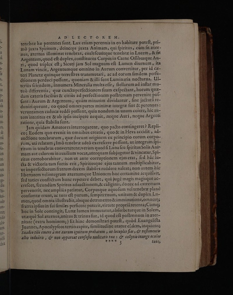 A D*i£krz otTonmxXfux. tenebrz hz perennes funt, Lux etiam perennis in eo habitare potefl, pri- mó juxta Spiritum , deinceps juxta Animam, qui fpiritus, cüm fit zter- nus, zternas illuminat tenebras, coalefcuritque tenebra in Lucem , &amp; fat Argentum, quod eft duplex,conftituens Corpus in Carne Offibusque Au- ri, quod triplex eft ; Sicuti jam Sol magnum eft Lumen diurnum, ita Lunam vincit, Argentumque omnino in Aurum convertitur, per id cz- teri Planetz quinque terreftres transmutari, ac ad eorum fimilem perfe- Gionem perduci poffunt, quoniam &amp; illi funt Luminaria no&amp;urna. Ul- teris fciendum, innumera Mineralia multa effe, ftellarum ad inftar mu- tuó differentia, que cunctaperfe&amp;ionem fuam exfpectant, horum qua- dam cateris facilius &amp; citis ad perfe&amp;ionem poftremam pervenire pol- funt: Aurum &amp; Argentum, quàm minutim dividantur, fine jacturà re- duniri queunt, eo quod omnes partes minimz integra fint &amp; perennes: veruntamen caducz reddi poffunt, quia nondum in unum coiere, hic au- tem interitus ex &amp; ab ipfis incipere nequit, neque Auri, neque Argenti ratione, quia ftabilia funt. Jam quidam Amnatoresinterrogarent, quo pacto contingeret? Kepli- co; Eodem quo evenit in omnibus creatis, quo &amp; in Heva accidit , ad- auctione tenebrarum , quz ducunt originem ex principio corum corpo- rum, uti relatum ; Imó tenebrz adcó excrefcere poffunt, ut integrum fpi- ritum in tenebras converterent;verüm quod fi Luna feu fpiritusSolis Ani- mam aut calorem inauxilium vocat;antequam fubjugetur &amp; vincatur,Spi- ritus corroborabitur, non ut ante corruptionem ejus erat , fed háclu- &amp;a &amp; vi&amp;oria tam fortis erit , Spiritusque ejus tantum multiplicabitur, ^ 31/7 ut imperfectorum fratrum decem ftabiles reddere valeat; non autem hic libertatem velintegram aternamque Unionem hoc certamine acquifivit, fed toties confli&amp;tum hunc repetere debet, qui jugé magis magisque ac- crefcet, fecundüm Spiritus adauctionem,&amp; caliginis, donecad extremum pervenerit, nec ampliüs patiatur, Corpusque aquofum vel tenebre plané confumtz erunt, ac tum eft purum, fempiternum, unitum &amp; duplex Lu- men,quod omnia illuftrabit,absque detrimento &amp; imminutione,omnesqs fratresipfiusin fui fimiles perficere poterit, virtute propriàretenta;Cumq; hoc in Sole contingit, Lunz lumen immutatur,abforbeturque in Solem, utaqué Sol zternus,unitus &amp; trinus fiat, id quod eft poftremum in zter- nitate (extra hominem;) Et hinc demonftrari poteft , quód Euangclifta Joannes, A pocalypfeos tertio capite, fimilitudine utatur eidem, inquiens; Suadeo tibi emere à ime Aurum ignitum probatum s ut locuples fias , C ve[Himentis albis induáris , c» nan appareat confufío nuditatis tti : Cr. collyrio inunge oculos [ o OFORÁÀR 3 Í10$5